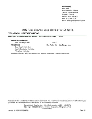 Prepared By:
                                                                                  Reta Bohn
                                                                                  Ron Westphal Chevrolet
                                                                                  1425 W. Ogden Avenue
                                                                                  Aurora, IL 60503
                                                                                  Phone: (630) 898-9630
                                                                                  Fax: (630) 898-4875
                                                                                  Email: sales@westphalchevy.com




                     2012 Retail Chevrolet Sonic 5dr HB LT w/1LT 1JV48
TECHNICAL SPECIFICATIONS
PAYLOAD/TRAILERING SPECIFICATIONS - 2012 Retail 1JV48 5dr HB LT w/1LT

    WEIGHT INFORMATION
        Base curb weight (lbs)                                     - TBD -
    TRAILERING                                              Max Trailer Wt. Max Tongue Load
           Dead Weight Hitch (lbs)
           Weight Distributing Hitch (lbs)
           Fifth Wheel Hitch (lbs)
   * Indicates equipment which is in addition to or replaces base model's standard equipment.




Report content is based on current data version referenced. Any performance-related calculations are offered solely as
guidelines. Actual unit performance will depend on your operating conditions.
                     GM AutoBook, Data Version: 185.0, Data updated 8/9/2011 3:23:00 PM
                     ©Copyright 1986-2005 Chrome Systems Corporation. All rights reserved.
                                               Customer File:
August 18, 2011 12:36:44 PM                                                                                  Page 21
 