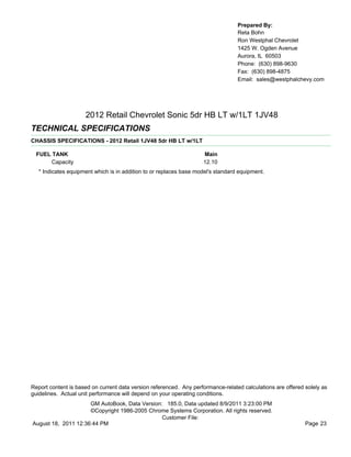 Prepared By:
                                                                                  Reta Bohn
                                                                                  Ron Westphal Chevrolet
                                                                                  1425 W. Ogden Avenue
                                                                                  Aurora, IL 60503
                                                                                  Phone: (630) 898-9630
                                                                                  Fax: (630) 898-4875
                                                                                  Email: sales@westphalchevy.com




                     2012 Retail Chevrolet Sonic 5dr HB LT w/1LT 1JV48
TECHNICAL SPECIFICATIONS
CHASSIS SPECIFICATIONS - 2012 Retail 1JV48 5dr HB LT w/1LT

  FUEL TANK                                                         Main
       Capacity                                                     12.10
   * Indicates equipment which is in addition to or replaces base model's standard equipment.




Report content is based on current data version referenced. Any performance-related calculations are offered solely as
guidelines. Actual unit performance will depend on your operating conditions.
                     GM AutoBook, Data Version: 185.0, Data updated 8/9/2011 3:23:00 PM
                     ©Copyright 1986-2005 Chrome Systems Corporation. All rights reserved.
                                               Customer File:
August 18, 2011 12:36:44 PM                                                                                  Page 23
 