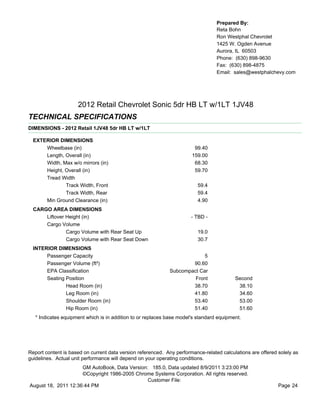 Prepared By:
                                                                                  Reta Bohn
                                                                                  Ron Westphal Chevrolet
                                                                                  1425 W. Ogden Avenue
                                                                                  Aurora, IL 60503
                                                                                  Phone: (630) 898-9630
                                                                                  Fax: (630) 898-4875
                                                                                  Email: sales@westphalchevy.com




                     2012 Retail Chevrolet Sonic 5dr HB LT w/1LT 1JV48
TECHNICAL SPECIFICATIONS
DIMENSIONS - 2012 Retail 1JV48 5dr HB LT w/1LT

  EXTERIOR DIMENSIONS
      Wheelbase (in)                                                    99.40
      Length, Overall (in)                                             159.00
      Width, Max w/o mirrors (in)                                       68.30
      Height, Overall (in)                                              59.70
      Tread Width
              Track Width, Front                                          59.4
              Track Width, Rear                                           59.4
      Min Ground Clearance (in)                                           4.90
  CARGO AREA DIMENSIONS
      Liftover Height (in)                                             - TBD -
      Cargo Volume
               Cargo Volume with Rear Seat Up                             19.0
               Cargo Volume with Rear Seat Down                           30.7
  INTERIOR DIMENSIONS
       Passenger Capacity                                                 5
       Passenger Volume (ft³)                                        90.60
       EPA Classification                                    Subcompact Car
       Seating Position                                               Front               Second
               Head Room (in)                                        38.70                 38.10
               Leg Room (in)                                         41.80                 34.60
               Shoulder Room (in)                                    53.40                 53.00
               Hip Room (in)                                         51.40                 51.60
   * Indicates equipment which is in addition to or replaces base model's standard equipment.




Report content is based on current data version referenced. Any performance-related calculations are offered solely as
guidelines. Actual unit performance will depend on your operating conditions.
                     GM AutoBook, Data Version: 185.0, Data updated 8/9/2011 3:23:00 PM
                     ©Copyright 1986-2005 Chrome Systems Corporation. All rights reserved.
                                               Customer File:
August 18, 2011 12:36:44 PM                                                                                  Page 24
 