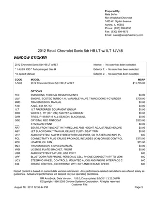 Prepared By:
                                                                                  Reta Bohn
                                                                                  Ron Westphal Chevrolet
                                                                                  1425 W. Ogden Avenue
                                                                                  Aurora, IL 60503
                                                                                  Phone: (630) 898-9630
                                                                                  Fax: (630) 898-4875
                                                                                  Email: sales@westphalchevy.com




                     2012 Retail Chevrolet Sonic 5dr HB LT w/1LT 1JV48
WINDOW STICKER
 2012 Chevrolet Sonic 5dr HB LT w/1LT                                   Interior: - No color has been selected.
 * 1.4L/83 CID * Turbocharged Gas I4                                    Exterior 1: - No color has been selected.
 * 6-Speed Manual                                                       Exterior 2: - No color has been selected.

 CODE          MODEL                                                                                           MSRP
 1JV48         2012 Chevrolet Sonic 5dr HB LT w/1LT                                                        $15,735.00


               OPTIONS
 FE9           EMISSIONS, FEDERAL REQUIREMENTS                                                                  $0.00
 LUV           ENGINE, ECOTEC TURBO 1.4L VARIABLE VALVE TIMING DOHC 4-CYLINDER                                $700.00
 MM3           TRANSMISSION, MANUAL                                                                             $0.00
 FXB           AXLE, 3.65 RATIO                                                                                 $0.00
 1LT           1LT PREFERRED EQUIPMENT GROUP                                                                    $0.00
 RRK           WHEELS, 15" (38.1 CM) PAINTED ALUMINUM                                                           $0.00
 Q1H           TIRES, P195/65R15 ALL-SEASON, BLACKWALL                                                          $0.00
 GBE           CRYSTAL RED TINTCOAT                                                                           $325.00
 ___           STANDARD PAINT                                                                                   $0.00
 AR7           SEATS, FRONT BUCKET WITH RECLINE AND HEIGHT-ADJUSTABLE HEADRE                                    $0.00
 ABY           JET BLACK/DARK TITANIUM, DELUXE CLOTH SEAT TRIM                                                  $0.00
 UH7           AUDIO SYSTEM, AM/FM STEREO WITH USB PORT, CD PLAYER AND MP3 PL                                    INC
 PCL           CONNECTIVITY PLUS CRUISE PACKAGE, INCLUDES (K34) CRUISE CONTROL                                $375.00
 KPK           HEATER, OIL PAN                                                                                 $75.00
 MZ4           TRANSMISSION, 6-SPEED MANUAL                                                                     $0.00
 VKD           LICENSE PLATE BRACKET, FRONT                                                                     $0.00
 USR           AUDIO SYSTEM FEATURE, USB PORT                                                                    INC
 UPF           BLUETOOTH FOR PHONE, PERSONAL CELL PHONE CONNECTIVITY TO VEHI                                     INC
 UC3           STEERING WHEEL CONTROLS, MOUNTED AUDIO AND PHONE INTERFACE C                                      INC
 K34           CRUISE CONTROL, ELECTRONIC WITH SET AND RESUME SPEED                                              INC

Report content is based on current data version referenced. Any performance-related calculations are offered solely as
guidelines. Actual unit performance will depend on your operating conditions.
                     GM AutoBook, Data Version: 185.0, Data updated 8/9/2011 3:23:00 PM
                     ©Copyright 1986-2005 Chrome Systems Corporation. All rights reserved.
                                               Customer File:
August 18, 2011 12:36:44 PM                                                                                  Page 5
 