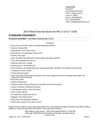Prepared By:
                                                                                     Reta Bohn
                                                                                     Ron Westphal Chevrolet
                                                                                     1425 W. Ogden Avenue
                                                                                     Aurora, IL 60503
                                                                                     Phone: (630) 898-9630
                                                                                     Fax: (630) 898-4875
                                                                                     Email: sales@westphalchevy.com




                          2012 Retail Chevrolet Sonic 5dr HB LT w/1LT 1JV48
STANDARD EQUIPMENT
STANDARD EQUIPMENT - 2012 Retail 1JV48 5dr HB LT w/1LT

                                                         INTERIOR
  •   Seats, front bucket with recline and height-adjustable headrests
  •   Seat trim, Deluxe Cloth
  •   Seat adjuster, driver 4-way manual
  •   Seat adjuster, front passenger 2-way manual
  •   Armrest, driver seat
  •   Seat, rear 60/40 split-folding with outboard height-adjustable headrests
  •   Floor mats, carpeted front and rear
  •   Steering wheel, sport, 3-spoke
  •   Steering column, tilt and telescopic
  •   Instrumentation, with analog tachometer; digital speedometer, odometer, trip odometer and fuel gauge
  •   Temperature sensor, outside
  •   Oil life monitoring system
  •   Driver Information Center with trip odometer, fuel range, average fuel economy, average vehicle speed, tire
      pressure and oil life remaining
  •   Door locks, power
  •   Remote Keyless Entry
  •   Windows, power with driver Express-Up and Down with anti-pinch feature
  •   Engine immobilizer, theft-deterrent system
  •   Theft-deterrent system, content theft alarm
  •   Cabin air filter, pollutant
  •   Air conditioning, single-zone manual
  •   Defogger, rear-window electric
  •   Map pocket, front passenger seatback
  •   Power outlet, auxiliary, front center console


Report content is based on current data version referenced. Any performance-related calculations are offered solely as
guidelines. Actual unit performance will depend on your operating conditions.
                     GM AutoBook, Data Version: 185.0, Data updated 8/9/2011 3:23:00 PM
                     ©Copyright 1986-2005 Chrome Systems Corporation. All rights reserved.
                                               Customer File:
August 18, 2011 12:36:44 PM                                                                                     Page 8
 