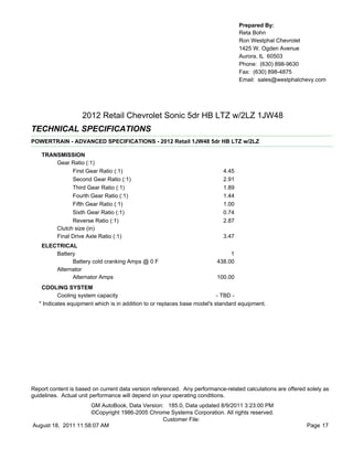 Prepared By:
                                                                                   Reta Bohn
                                                                                   Ron Westphal Chevrolet
                                                                                   1425 W. Ogden Avenue
                                                                                   Aurora, IL 60503
                                                                                   Phone: (630) 898-9630
                                                                                   Fax: (630) 898-4875
                                                                                   Email: sales@westphalchevy.com




                    2012 Retail Chevrolet Sonic 5dr HB LTZ w/2LZ 1JW48
TECHNICAL SPECIFICATIONS
POWERTRAIN - ADVANCED SPECIFICATIONS - 2012 Retail 1JW48 5dr HB LTZ w/2LZ

    TRANSMISSION
        Gear Ratio (:1)
              First Gear Ratio (:1)                                         4.45
              Second Gear Ratio (:1)                                        2.91
              Third Gear Ratio (:1)                                         1.89
              Fourth Gear Ratio (:1)                                        1.44
              Fifth Gear Ratio (:1)                                         1.00
              Sixth Gear Ratio (:1)                                         0.74
              Reverse Ratio (:1)                                            2.87
        Clutch size (in)
        Final Drive Axle Ratio (:1)                                         3.47
    ELECTRICAL
        Battery                                                               1
              Battery cold cranking Amps @ 0 F                           438.00
        Alternator
              Alternator Amps                                            100.00
    COOLING SYSTEM
           Cooling system capacity                                         - TBD -
   * Indicates equipment which is in addition to or replaces base model's standard equipment.




Report content is based on current data version referenced. Any performance-related calculations are offered solely as
guidelines. Actual unit performance will depend on your operating conditions.
                     GM AutoBook, Data Version: 185.0, Data updated 8/9/2011 3:23:00 PM
                     ©Copyright 1986-2005 Chrome Systems Corporation. All rights reserved.
                                               Customer File:
August 18, 2011 11:58:07 AM                                                                                  Page 17
 