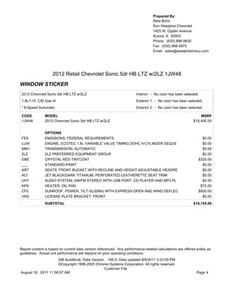 Prepared By:
                                                                                  Reta Bohn
                                                                                  Ron Westphal Chevrolet
                                                                                  1425 W. Ogden Avenue
                                                                                  Aurora, IL 60503
                                                                                  Phone: (630) 898-9630
                                                                                  Fax: (630) 898-4875
                                                                                  Email: sales@westphalchevy.com




                    2012 Retail Chevrolet Sonic 5dr HB LTZ w/2LZ 1JW48
WINDOW STICKER
 2012 Chevrolet Sonic 5dr HB LTZ w/2LZ                                  Interior: - No color has been selected.
 1.8L/110 CID Gas I4                                                    Exterior 1: - No color has been selected.
 * 6-Speed Automatic                                                    Exterior 2: - No color has been selected.

 CODE          MODEL                                                                                           MSRP
 1JW48         2012 Chevrolet Sonic 5dr HB LTZ w/2LZ                                                       $18,495.00


               OPTIONS
 FE9           EMISSIONS, FEDERAL REQUIREMENTS                                                                  $0.00
 LUW           ENGINE, ECOTEC 1.8L VARIABLE VALVE TIMING DOHC 4-CYLINDER SEQUE                                  $0.00
 MM1           TRANSMISSION, AUTOMATIC                                                                          $0.00
 2LZ           2LZ PREFERRED EQUIPMENT GROUP                                                                    $0.00
 GBE           CRYSTAL RED TINTCOAT                                                                           $325.00
 ___           STANDARD PAINT                                                                                   $0.00
 AR7           SEATS, FRONT BUCKET WITH RECLINE AND HEIGHT-ADJUSTABLE HEADRE                                    $0.00
 ACI           JET BLACK/DARK TITANIUM, PERFORATED LEATHERETTE SEAT TRIM                                        $0.00
 UH7           AUDIO SYSTEM, AM/FM STEREO WITH USB PORT, CD PLAYER AND MP3 PL                                   $0.00
 KPK           HEATER, OIL PAN                                                                                 $75.00
 CF5           SUNROOF, POWER, TILT-SLIDING WITH EXPRESS-OPEN AND WIND DEFLEC                                 $850.00
 VKD           LICENSE PLATE BRACKET, FRONT                                                                     $0.00
               SUBTOTAL                                                                                    $19,745.00




Report content is based on current data version referenced. Any performance-related calculations are offered solely as
guidelines. Actual unit performance will depend on your operating conditions.
                     GM AutoBook, Data Version: 185.0, Data updated 8/9/2011 3:23:00 PM
                     ©Copyright 1986-2005 Chrome Systems Corporation. All rights reserved.
                                               Customer File:
August 18, 2011 11:58:07 AM                                                                                  Page 4
 
