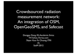Crowdsourced radiation
 measurement network:
 An integration of OSM,
OpenGeoSMS, and Safecast
    Dongpo Deng, IIS, Aacdemia Sinica
         TH Schee, Fertta.com
      Slayer Kuo-Yu Chuang, ITRI
                  At
              SotM 2012
 