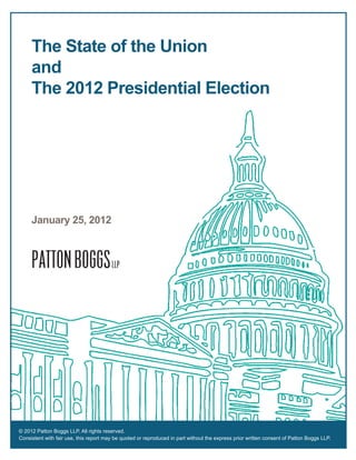 The State of the Union
     and
     The 2012 Presidential Election




     January 25, 2012




© 2012 Patton Boggs LLP. All rights reserved.
Consistent with fair use, this report may be quoted or reproduced in part without the express prior written consent of Patton Boggs LLP.
 