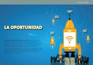 LA OPORTUNIDAD




                                                                                                                       COMERCIO
                                                                                                                         MÓVIL


                                                                                                              PAGOS
                                                                                                             MÓVILES




LA OPORTUNIDAD                                                                                                                           DINERO
                                                                                                                                         MÓVIL
                                                                                                     BANCA
                                                               John Sims,                            MÓVIL
                                                               Presidente de Sybase 365




Cuanto más evoluciona un sistema, más complejo se vuelve. Cualquier biólogo evolucionista
puede corroborarlo. Sin embargo, en nuestros tiempos y por razones comprensibles, la
complejidad se suele tratar como un problema. Eso genera oportunidades para quienes sean
capaces de traer orden al caos. A mediados de 2012, esa es justamente la situación en que se
encuentran los defensores del comercio móvil y la banca móvil, que son conscientes de las
interesantes y estratégicamente positivas oportunidades que tienen a su alcance.

Para entender el mercado del comercio móvil, podemos partir de nuestra experiencia colectiva
con el comercio electrónico basado en la Web. En muchos aspectos, las capacidades transaccionales,
analíticas y de marketing industrial que están en la base del comercio móvil actual han
remontado el vuelo (por decirlo de forma moderada) por encima de la Web en formas
impensables hace menos de una década.




10                                                                                                                                                11
 