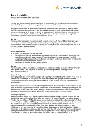 De automobilist
Woon-werkverkeer staat centraal

Net als voor de woningeigenaar geldt ook voor de automobilist een heel belangrijk thema volgend
jaar: afschaffing van de onbelaste vergoeding voor woon-werkkilometers.

Afschaffing raakt zowel de werknemer/ondernemer die met de eigen auto reist en voor de woon-
werkkilometers een vergoeding krijgt, als de zakelijke rijder die mogelijk zonder bijtelling kon rijden.
Immers, met ingang van 1 januari 2013 ziet de fiscus de woon-werkkilometers die iemand met een
auto van de zaak rijdt als privékilometers. Deze kilometers tellen dus mee voor de vraag of de
automobilist bijtelling voor privégebruik moet betalen of niet.

Let op!
Het aanmerken van woon-werkkilometers als privékilometers heeft uiteraard belangrijke gevolgen
voor het nut en de aantrekkelijkheid van de vrijstelling in de bijtelling. Immers, het gros van de
automobilisten dat nu niet meer dan 500 km per jaar privé rijdt en dus geen bijtelling heeft, valt na 1
januari 2013 wel onder de bijtelling.


Woon-werkverkeer
Er is sprake van woon-werkverkeer wanneer:
       iemand reist tussen de woning en een vaste werkplek (deze is vastgelegd in bijvoorbeeld de
       arbeidsovereenkomst), waar men een of meerdere dagen zijn werkzaamheden verricht;
       er op regelmatige basis wordt gereisd tussen woning en werk en op die werkplek in belangrijke
       mate werkzaamheden worden verricht;
       er binnen 24 uur heen en terug wordt gereisd.

Let op!
Het is mogelijk om bijvoorbeeld twee werkplekken te hebben die allebei onder de definitie van woon-
werkverkeer vallen. Dit is het geval als iemand op beide werkplekken in belangrijke mate
werkzaamheden verricht.

Uitzonderingen voor ondernemers
Beroepsgroepen die buiten deze maatregel vallen, zijn bijvoorbeeld ambulante werkers in de bouw of
de thuiszorg. Voor hen is er pas sprake van woon-werkverkeer als zij langer dan één jaar naar
dezelfde werkplek reizen. Zolang dat niet het geval is, mogen zij deze reizen als zakelijke reizen
beschouwen.

Ook gedetacheerde werknemers en zelfstandig ondernemers die voor langere duur regelmatig op en
neer reizen naar dezelfde opdrachtgever vallen onder deze uitzondering, mits zij maar niet langer dan
één jaar naar dezelfde werkplek reizen. Voor een gedetacheerde werknemer geldt als aanvullende
voorwaarde dat de detacheringsduur aanzienlijk korter moet zijn dan het dienstverband.

Verlaagde bijtelling
Met ingang van 1 januari 2013 worden de woon-werkkilometers met een auto van de zaak dus ook
aangemerkt als privékilometers. Deze tellen dus mee voor de vraag of u wel of niet rekening moet
houden met een bijtelling. Vallen alle auto’s van de zaak dan meteen onder het nieuwe regime? Nee,
voor auto’s die vóór 25 mei 2012 zijn gecontracteerd of voor auto’s die op die datum op de balans van
het bedrijf staan, geldt een verlaagd bijtellingtarief, mits de bijtelling op dat moment niet van
toepassing was omdat minder dan 500 km privé werd gereden. De verlaging bestaat uit een
bijtellingtarief van een kwart van de normale bijtelling. Als voorwaarde geldt dat naast de zakelijke
kilometers en de woon-werkkilometers per jaar niet meer dan 500 km privé wordt gereden. Er zal dus
alsnog een kilometeradministratie moeten worden bijgehouden. Deze overgang duurt zolang het
contract loopt of zolang de auto op de balans blijft staan, maar tot uiterlijk 1 januari 2017.




                                                                                                           9
 
