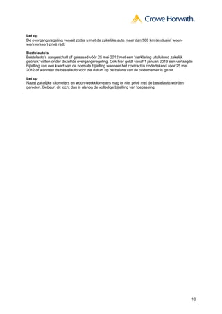 Let op
De overgangsregeling vervalt zodra u met de zakelijke auto meer dan 500 km (exclusief woon-
werkverkeer) privé rijdt.

Bestelauto’s
Bestelauto’s aangeschaft of geleased vóór 25 mei 2012 met een ‘Verklaring uitsluitend zakelijk
gebruik’ vallen onder dezelfde overgangsregeling. Ook hier geldt vanaf 1 januari 2013 een verlaagde
bijtelling van een kwart van de normale bijtelling wanneer het contract is ondertekend vóór 25 mei
2012 of wanneer de bestelauto vóór die datum op de balans van de ondernemer is gezet.

Let op
Naast zakelijke kilometers en woon-werkkilometers mag er niet privé met de bestelauto worden
gereden. Gebeurt dit toch, dan is alsnog de volledige bijtelling van toepassing.




                                                                                                  10
 