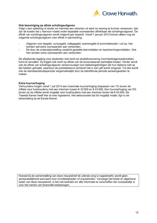 Ook bezuiniging op aftrek scholingsuitgaven
Volgt u een opleiding of studie om hiermee een inkomen uit werk en woning te kunnen verwerven, dan
zijn de kosten die u hiervoor maakt onder bepaalde voorwaarden aftrekbaar als scholingsuitgaven. De
aftrek van scholingsuitgaven wordt volgend jaar beperkt. Vanaf 1 januari 2013 komen alleen nog de
volgende scholingsuitgaven voor aftrek in aanmerking:

      Uitgaven voor lesgeld, cursusgeld, collegegeld, examengeld of promotiekosten. Let op: hier
      worden wel extra voorwaarden aan verbonden.
      De door de onderwijsinstelling verplicht gestelde leermiddelen en beschermingsmiddelen. Ook
      hier worden extra voorwaarden aan verbonden.

De afwijkende regeling voor studenten met recht op studiefinanciering (normbedragensystematiek)
komt te vervallen. Zij krijgen ook recht op aftrek van de bovenstaande werkelijke kosten. Verder wordt
ook de aftrek van scholingsuitgaven vereenvoudigd voor belastingplichtigen die hun diploma niet op
tijd hebben gehaald, waardoor de prestatiebeurs achteraf niet in een gift wordt omgezet. Tot slot wordt
ook de standaardstudieperiode vergemakkelijkt door de betreffende periode aaneengesloten te
maken.


Extra huurverhoging
Verhuurders mogen vanaf 1 juli 2013 een maximale huurverhoging toepassen van 1% boven de
inflatie voor huishoudens met een inkomen tussen € 33.000 en € 43.000. Een huurverhoging van 5%
boven op de inflatie wordt mogelijk voor huishoudens met een inkomen boven de € 43.000. De
Tweede Kamer heeft hier al mee ingestemd. Het wetsvoorstel dat dit mogelijk maakt, ligt nu ter
behandeling bij de Eerste Kamer.




Hoewel bij de samenstelling van deze nieuwsbrief de uiterste zorg is nagestreefd, wordt geen
aansprakelijkheid aanvaard voor onvolledigheden of onjuistheden. Vanwege het brede en algemene
kader van deze nieuwsbrief, is het niet bedoeld om alle informatie te verschaffen die noodzakelijk is
voor het nemen van financiële beslissingen.




                                                                                                    12
 