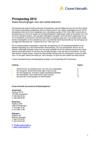 Prinsjesdag 2012
Zware bezuinigingen voor een solide toekomst

Het demissionair kabinet heeft op dinsdag 18 september naast de Miljoenennota ook een flink pakket
aan fiscale maatregelen aangeboden aan de Tweede Kamer. De meeste maatregelen komen uit het
Lenteakkoord dat op 25 mei is afgesloten door vijf politieke partijen (VVD, CDA, D66, GroenLinks en
ChristenUnie) om ervoor te zorgen dat het begrotingstekort volgend jaar onder de Europese norm van
3% komt. Dat lijkt te lukken, want als alle maatregelen doorgaan, komt het tekort volgend jaar uit op
2,7%. Nederland moet hiervoor wel flink bezuinigen en iedereen gaat dat in zijn portemonnee voelen.
Enkele maatregelen uit het Lenteakkoord zijn nu al definitief. Denk bijvoorbeeld aan de verhoging van
het algemene btw-tarief per 1 oktober 2012 van 19% naar 21%.

De nu aangekondigde maatregelen, waaronder de beperking van de hypotheekrenteaftrek en de
belaste vergoeding voor woon-werkverkeer (forensentaks), zijn nog niet definitief. Wat er van de
plannen uiteindelijk doorgaat, hangt voor een groot gedeelte af van de snelheid waarmee een nieuw
kabinet wordt geformeerd. Er kan dus nog van alles wijzigen, maar wie iets wil veranderen, zal met
alternatieven moeten komen. Gezien de uitzonderlijke situatie door de verkiezingen houden we alles
voor u in de gaten. Mocht het nodig zijn, dan ontvangt u te zijner tijd een update van deze special.

In deze nieuwsbrief staan de belangrijkste gevolgen van Prinsjesdag 2012 beschreven.


Indeling                                                                               Pagina

      Ondernemers en rechtspersonen: een keur aan maatregelen                          2
      De werkgever: afdrachtverminderingen onder de loep                               5
      De woningeigenaar: strengere regels hypotheekrenteaftrek                         7
      De automobilist: woon-werkverkeer staat centraal                                 9
      De particulier: bezuinigingen en andere lasten                                   11




Crowe Horwath Accountancy & Belastingadvies

Amsterdam
Postbus 74175
1070 BD Amsterdam
T: 020 426 06 00
F: 020 426 06 99

Rotterdam
Postbus 4308
3006 AH Rotterdam
T: 010 266 15 00
F: 010 266 15 99

Nijmegen
Postbus 451
6500 AL Nijmegen
T: 024 372 54 00
F: 024 372 54 99

E: info@crowehorwath.nl
I: www.crowehorwath.nl



                                                                                                       1
 