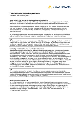 Ondernemers en rechtspersonen
Een keur aan maatregelen

Ondernemers met een verplichte beroepspensioenregeling
Vanaf 1 januari 2015 gelden er voor zelfstandig ondernemers en ‘resultaatgenieters’ die verplicht
deelnemen in beroeps- of bedrijfstakpensioenregelingen, beperkingen voor de pensioenopbouw.

Pensioenpremies kunnen dan alleen nog in aftrek komen als het gaat om een ouderdomspensioen
waarvoor de opbouw per jaar niet meer bedraagt dan 2,15% van het pensioengevend inkomen
(middelloonstelsel). De pensioenleeftijd moet daarbij gekoppeld zijn aan de ontwikkeling van de
levensverwachting.

De fiscale aftrekbaarheid van pensioenpremies hangt af van uw winst uit onderneming. Uitgangspunt
is de winst uit het kalenderjaar dat drie jaren voorafgaat aan het jaar van de pensioenopbouw.

Tip:
Moet u verplicht deelnemen aan een beroeps- of bedrijfstakpensioenregeling, dan heeft u wellicht de
mogelijkheid om hier ook een deel vrijwillig pensioen op te bouwen. Deze vrijwillige pensioenopbouw
komt onder bepaalde voorwaarden ook in aanmerking voor fiscale faciliteiten. De vrijwillige premies
mogen in dat geval niet meer bedragen dan een derde van de verplichte premies.

Eenmalige vermindering van de pensioenaanspraken
Net als veel pensioenfondsen worden ook particuliere pensioen-bv's op dit moment geconfronteerd
met een lagere dekkingsgraad. Er is dan sprake van onderdekking. Maar in tegenstelling tot
pensioenfondsen, kunnen particuliere pensioen-bv's niet zonder directe fiscale gevolgen de in eigen
beheer opgebouwde pensioenaanspraken van de directeur-grootaandeelhouder verminderen
(afstempelen). Hier wordt in de fiscale plannen voor volgend jaar van afgestapt. Het wordt mogelijk om
onder bepaalde voorwaarden eenmalig, op de pensioeningangsdatum, een vermindering van de
pensioenaanspraken toe te passen. Het afstempelen van pensioenaanspraken wordt zo veel mogelijk
beperkt tot situaties waarbij de ‘onderdekking’ bij de 'eigen-beheer-bv' het gevolg is van reële
beleggings- en ondernemingsverliezen. Voor pensioenuitkeringen die nu al lopen, geldt een
overgangsregeling. Hierdoor kan het eenmalig afstempelen in dergelijke situaties in de periode 2013
tot en met 2015 ook van toepassing zijn.

Tip:
De eenmalige vermindering van de in eigen beheer opgebouwde pensioenaanspraken op de
pensioeningangsdatum is speciaal een tegemoetkoming voor oudere pensioengerechtigde directeur-
grootaandeelhouders. Zij zijn nu namelijk, gezien de huidige financiële en economische crisis, beperkt
in staat om de onderdekking van hun pensioen-bv te herstellen.


‘Thincapregeling’ afgeschaft
De thincapregeling in de vennootschapsbelasting wordt afgeschaft. Deze regeling beperkt nu de
renteaftrek wanneer een bv met een teveel aan vreemd vermogen is gefinancierd. Rente verschuldigd
aan verbonden lichamen is niet aftrekbaar als de verhouding tussen vreemd vermogen en eigen
vermogen van een bv boven een bepaalde ratio uitkomt. De regeling raakt nu ook het midden- en
kleinbedrijf en daar was deze niet voor bedoeld. Dat is dan ook een van de redenen om de
thincapregeling af te schaffen.




                                                                                                      2
 