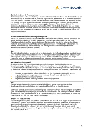 De flexibele bv en de fiscale eenheid
Een van de voorwaarden voor het aangaan van een fiscale eenheid is dat de moedermaatschappij ten
minste 95% van de economische en juridische eigendom van de aandelen in de dochtermaatschappij
bezit. Nu gaat op 1 oktober 2012 het nieuwe bv-recht in. Door de flexibilisering van het bv-recht wordt
het mogelijk om winst- en stemrechten over verschillende aandelen te verdelen. Hierdoor kan de
situatie zich voordoen dat een moedermaatschappij weliswaar 95% van de aandelen in de
dochtermaatschappij bezit, maar geen stemrechten. Het is niet de bedoeling dat er dan een fiscale
eenheid kan worden gevormd. Daarom stelt het kabinet voor dat een moedermaatschappij voor het
aangaan van een fiscale eenheid ook in het bezit is van ten minste 95% van de stemrechten in de
dochtermaatschappij.


Buitenlandse bestuurdersbeloningen aangepakt
Een in het buitenland gevestigd lichaam kan werkzaamheden verrichten als statutair bestuurder van
een in Nederland gevestigd lichaam. De beloning voor deze werkzaamheden kan dan in de
Nederlandse belastingheffing worden betrokken. Dat kan echter niet als het buitenlandse lichaam
materiële bestuurderswerkzaamheden en managementdiensten verricht zonder dat sprake is van
formeel bestuurderschap. Door uitbreiding van het begrip bestuurdersbeloningen kan toch
vennootschapsbelasting worden geheven.

Tip:
De uitbreiding heeft alleen gevolgen als in verdragssituaties de heffingsbevoegdheid over beloningen
voor materiële bestuurderswerkzaamheden en managementdiensten aan Nederland is toegewezen.
Dit is bijvoorbeeld het geval in het belastingverdrag dat Nederland heeft afgesloten met België.
Daarnaast heeft de voorgestelde uitbreiding ook betekenis in niet-verdragssituaties.

Versoepeling uitstelbeleid
Ondernemers die zich netjes houden aan de regels, maar door liquiditeitsproblemen hun
belastingaanslagen tijdelijk niet kunnen betalen, kunnen uitstel van betaling krijgen. Het uitstelbeleid
van de Belastingdienst wordt versoepeld en vereenvoudigd. De Belastingdienst verleent op schriftelijk
of telefonisch verzoek onder voorwaarden kort uitstel voor maximaal vier maanden. Dit kan alleen als:

      het gaat om openstaande belastingaanslagen tot een bedrag van maximaal € 12.000;
      er geen belastingaanslagen openstaan waarvoor dwangbevelen zijn betekend;
      er geen sprake is van aangifteverzuim;
      er geen openstaande belastingschulden oninbaar zijn gebleven.

Tip:
Deze speciale uitstelregeling is voornamelijk bedoeld voor 'kleine' ondernemers die door
betalingsproblemen moeite hebben om bijvoorbeeld loonheffing en btw af te dragen.

Daarnaast is er ook een tijdelijke versoepeling voor betalingsregelingen met een langere looptijd. Het
gaat dan om een betalingsregeling (crisisuitstel) voor ondernemers met betalingsproblemen door de
economische crisis. Deze regeling is er al. De versoepeling houdt in dat ondernemers de relatie met
de economische crisis niet meer hoeven aan te tonen.

Sneller een verzuimboete
De Belastingdienst krijgt de mogelijkheid om eerst een verzuimboete op te leggen en pas daarna een
(ambtshalve) aanslag. Nu is dat nog gelijktijdig. Met deze maatregel wil het kabinet de aangifteplicht
van belastingplichtigen stimuleren, want niet iedere belastingplichtige is daar even trouw in. De
Belastingdienst kan bij het opleggen van een verzuimboete aankondigen dat de boete wordt
verminderd wanneer alsnog binnen de gestelde termijn aangifte wordt gedaan. Een extra prikkel dus
om toch aangifte te doen.




                                                                                                         3
 