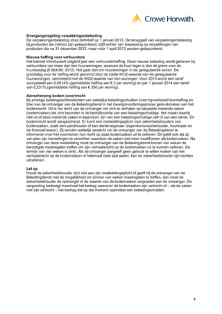 Overgangsregeling verpakkingenbelasting
De verpakkingenbelasting stopt definitief op 1 januari 2013. De teruggaaf van verpakkingenbelasting
bij producten die indirect zijn geëxporteerd, blijft echter van toepassing op verpakkingen van
producten die na 31 december 2012, maar vóór 1 april 2013 worden geëxporteerd.

Nieuwe heffing voor verhuurders
Het kabinet introduceert volgend jaar een verhuurderheffing. Deze nieuwe belasting wordt geheven bij
verhuurders van meer dan tien huurwoningen, waarvan de huur lager is dan de grens voor de
huurtoeslag (€ 664,66: 2012). Het gaat dan om huurwoningen in de gereguleerde sector. De
grondslag voor de heffing wordt gevormd door de totale WOZ-waarde van de gereguleerde
huurwoningen, verminderd met de WOZ-waarde van tien woningen. Voor 2013 wordt een tarief
voorgesteld van 0,0014% (gemiddelde heffing van € 2 per woning) en per 1 januari 2014 een tarief
van 0,231% (gemiddelde heffing van € 356 per woning).

Aanscherping bodem (voor)recht
Bij ernstige betalingsachterstanden van zakelijke belastingschulden (voor bijvoorbeeld loonheffing en
btw) kan de ontvanger van de Belastingdienst in het dwanginvorderingsproces gebruikmaken van het
bodemrecht. Dit is het recht van de ontvanger om zich te verhalen op bepaalde roerende zaken
(bodemzaken) die zich bevinden in de bedrijfsruimte van een belastingschuldige. Het maakt daarbij
niet uit of deze roerende zaken in eigendom zijn van een belastingschuldige zelf of van een derde. Dit
bodemrecht wordt aangescherpt. Er komt een mededelingsplicht voor zekerheidshouders van
bodemzaken, zoals een pandhouder of een derde-eigenaar (eigendomsvoorbehouder, huurkoper en
de financial lessor). Zij worden wettelijk verplicht om de ontvanger van de Belastingdienst te
informeren over het voornemen hun recht op deze bodemzaken uit te oefenen. Dit geldt ook als zij
van plan zijn handelingen te verrichten waardoor de zaken niet meer kwalificeren als bodemzaken. Na
ontvangst van deze mededeling moet de ontvanger van de Belastingdienst binnen vier weken de
benodigde maatregelen treffen om zijn verhaalsrecht op de bodemzaken uit te kunnen oefenen. De
termijn van vier weken is strikt. Als de ontvanger aangeeft geen gebruik te willen maken van het
verhaalsrecht op de bodemzaken of helemaal niets laat weten, kan de zekerheidshouder zijn rechten
uitoefenen.

Let op
Houdt de zekerheidshouder zich niet aan zijn mededelingsplicht of geeft hij de ontvanger van de
Belastingdienst niet de mogelijkheid om binnen vier weken maatregelen te treffen, dan moet de
zekerheidshouder de opbrengst of de waarde van de bodemzaken vergoeden aan de ontvanger. De
vergoeding bedraagt maximaal het bedrag waarvoor de bodemzaken zijn verkocht of – als de zaken
niet zijn verkocht – het bedrag dat op dat moment openstaat aan belastingschulden.




                                                                                                      4
 