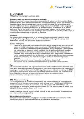 De werkgever
Afdrachtverminderingen onder de loep
Strengere regels voor afdrachtvermindering onderwijs
De afdrachtvermindering onderwijs wordt voor de verschillende categorieën sterk versoberd. Straks
gaat deze faciliteit alleen gelden bij deelname aan een volledige opleiding, waarbij het uitgangspunt is
dat de werknemer het diploma haalt. Deze intentie moet (op straffe van een verzuimboete van in
beginsel € 2.460, maar die kan oplopen tot het wettelijk maximum van € 4.920) worden vastgelegd in
een ondertekende programmaverklaring door de onderwijsinstelling, de werkgever en de leerling-
werknemer. Ook de duur en de inhoud van het programma zijn bepalend voor de hoogte van de
vermindering. Als een werknemer door vrijstellingen maar een deel van de opleiding hoeft te volgen, is
de vermindering evenredig aan de duur van de deelname.

Voorbeeld:
Stel dat een opleiding twee jaar duurt en de werknemer vanwege vrijstelling maar 60% van de
opleiding hoeft te volgen. De maximale duur van de afdrachtvermindering onderwijs voor deze
werknemer is dan 60% van 24 maanden (afgerond 15 maanden).

Overige maatregelen
     De inhoud en omvang van het onderwijsprogramma worden verbonden aan een urennorm. Zo
     wordt voor het bbl-onderwijs een vaste urennorm van 240 begeleide onderwijsuren en ten
     minste 610 klokuren voor de beroepspraktijkvorming per studiejaar ingevoerd. Opleidingen die
     niet voldoen aan de urennorm, worden uitgesloten voor de afdrachtvermindering onderwijs.
     Omdat pas aan het eind van een studiejaar kan worden vastgesteld of is voldaan aan de
     urennorm, wordt het mogelijk om de afdrachtvermindering straks in één keer in aanmerking te
     nemen in plaats van verdeeld over de tijdvakken in het kalenderjaar. Een eventueel restant van
     de afdrachtvermindering mag in een daaropvolgend loontijdvak in aanmerking worden
     genomen.
     De afdrachtvermindering onderwijs voor startkwalificatie wordt afgeschaft.
     Het toetsloon voor de varianten bbl en werkend-leren op hbo-niveau komt te vervallen.

Tip:
Om werkgevers te stimuleren zich nog meer in te spannen om hun werknemers een diploma te laten
halen, komt er een aanvullende afdrachtvermindering. Deze afdrachtvermindering mag in aanmerking
worden genomen als het diploma is behaald. Het gaat om een extra afdrachtvermindering van € 350
per studiejaar voor de variant bbl en € 240 voor werkend-leren op hbo-niveau. Het nadeel van deze
extra afdrachtvermindering is dat gedurende de opleiding de in aanmerking te nemen
afdrachtvermindering onderwijs wordt verlaagd.


S&O-afdrachtvermindering
Ook op het gebied van de S&O-afdrachtvermindering is er nieuws te melden. De loongrens van de
eerste schijf van de S&O-afdrachtvermindering wordt verhoogd van € 110.000 naar € 200.000. Daar
staat tegenover dat het tarief in de eerste schijf wordt verlaagd naar 38% (2012: 42%) en het
starterstarief in de eerste schijf omlaaggaat van 60% naar 50%. Het percentage van de tweede schijf
blijft gelijk (14%), evenals het plafond van € 14 mln.

Als extra maatregel wordt het uurloon voortaan afgerond op hele euro’s in plaats van een veelvoud
van € 5 en vervalt de margeregeling.

Correctieberichten loonaangifte
De regels rondom het corrigeren van gegevens in een onjuiste of onvolledige loonaangifte worden
herzien. Het doel is om bepalingen transparanter te maken en te verduidelijken.




                                                                                                      5
 