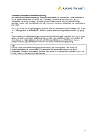 Afschaffing onbelaste reiskostenvergoeding
Ook de omstreden belaste vergoeding voor woon-werkverkeer, de forensentaks, maakt onderdeel uit
van de fiscale maatregelen voor 2013. Met ingang van 1 januari is de vergoeding voor woon-
werkverkeer niet langer onbelast. Het maakt niet uit of de werknemer autorijdt, fietst of met het
openbaar vervoer reist. Vergoedingen voor alle reisvormen voor woon-werkverkeer zijn vanaf volgend
jaar belast.

Gelukkig is er wel een overgangsregeling getroffen. Een OV-abonnement bijvoorbeeld dat vóór 25 mei
2012 is aangeschaft en doorloopt na 1 januari 2013 blijft onbelast zolang het abonnement nog geldig
is.

Voor ambulante en gedetacheerde werknemers zijn uitzonderingsregels opgesteld. Voor hen is er pas
sprake van woon-werkverkeer als zij langer dan één jaar naar dezelfde werkplek reizen. Zolang dat
niet het geval is, mogen zij deze reizen als zakelijke reizen beschouwen. Werknemers kunnen
zakelijke reizen dus gewoon blijven declareren met de bestaande belastingvrijstelling.

Tip:
De vrije ruimte in de werkkostenregeling wordt volgend jaar verhoogd naar 1,6%. Past u de
werkkostenregeling toe, dan staat het u als werkgever vrij om de reiskosten voor het woon-
werkverkeer (onbelast) te vergoeden vanuit de vrije ruimte. Dit is uiteraard een eigen keus, die u zult
moeten maken in overleg met uw werknemers.




                                                                                                          6
 