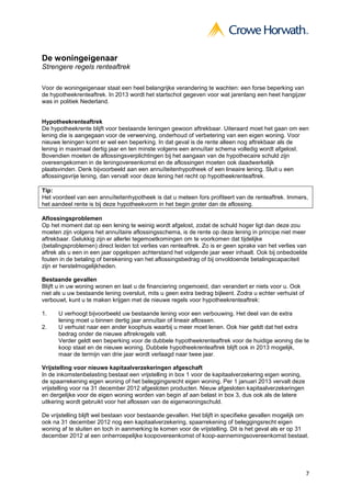 De woningeigenaar
Strengere regels renteaftrek

Voor de woningeigenaar staat een heel belangrijke verandering te wachten: een forse beperking van
de hypotheekrenteaftrek. In 2013 wordt het startschot gegeven voor wat jarenlang een heet hangijzer
was in politiek Nederland.


Hypotheekrenteaftrek
De hypotheekrente blijft voor bestaande leningen gewoon aftrekbaar. Uiteraard moet het gaan om een
lening die is aangegaan voor de verwerving, onderhoud of verbetering van een eigen woning. Voor
nieuwe leningen komt er wel een beperking. In dat geval is de rente alleen nog aftrekbaar als de
lening in maximaal dertig jaar en ten minste volgens een annuïtair schema volledig wordt afgelost.
Bovendien moeten de aflossingsverplichtingen bij het aangaan van de hypothecaire schuld zijn
overeengekomen in de leningovereenkomst en de aflossingen moeten ook daadwerkelijk
plaatsvinden. Denk bijvoorbeeld aan een annuïteitenhypotheek of een lineaire lening. Sluit u een
aflossingsvrije lening, dan vervalt voor deze lening het recht op hypotheekrenteaftrek.

Tip:
Het voordeel van een annuïteitenhypotheek is dat u meteen fors profiteert van de renteaftrek. Immers,
het aandeel rente is bij deze hypotheekvorm in het begin groter dan de aflossing.

Aflossingsproblemen
Op het moment dat op een lening te weinig wordt afgelost, zodat de schuld hoger ligt dan deze zou
moeten zijn volgens het annuïtaire aflossingsschema, is de rente op deze lening in principe niet meer
aftrekbaar. Gelukkig zijn er allerlei tegemoetkomingen om te voorkomen dat tijdelijke
(betalingsproblemen) direct leiden tot verlies van renteaftrek. Zo is er geen sprake van het verlies van
aftrek als u een in een jaar opgelopen achterstand het volgende jaar weer inhaalt. Ook bij onbedoelde
fouten in de betaling of berekening van het aflossingsbedrag of bij onvoldoende betalingscapaciteit
zijn er herstelmogelijkheden.

Bestaande gevallen
Blijft u in uw woning wonen en laat u de financiering ongemoeid, dan verandert er niets voor u. Ook
niet als u uw bestaande lening oversluit, mits u geen extra bedrag bijleent. Zodra u echter verhuist of
verbouwt, kunt u te maken krijgen met de nieuwe regels voor hypotheekrenteaftrek:

1.    U verhoogt bijvoorbeeld uw bestaande lening voor een verbouwing. Het deel van de extra
      lening moet u binnen dertig jaar annuïtair of lineair aflossen.
2.    U verhuist naar een ander koophuis waarbij u meer moet lenen. Ook hier geldt dat het extra
      bedrag onder de nieuwe aftrekregels valt.
      Verder geldt een beperking voor de dubbele hypotheekrenteaftrek voor de huidige woning die te
      koop staat en de nieuwe woning. Dubbele hypotheekrenteaftrek blijft ook in 2013 mogelijk,
      maar de termijn van drie jaar wordt verlaagd naar twee jaar.

Vrijstelling voor nieuwe kapitaalverzekeringen afgeschaft
In de inkomstenbelasting bestaat een vrijstelling in box 1 voor de kapitaalverzekering eigen woning,
de spaarrekening eigen woning of het beleggingsrecht eigen woning. Per 1 januari 2013 vervalt deze
vrijstelling voor na 31 december 2012 afgesloten producten. Nieuw afgesloten kapitaalverzekeringen
en dergelijke voor de eigen woning worden van begin af aan belast in box 3, dus ook als de latere
uitkering wordt gebruikt voor het aflossen van de eigenwoningschuld.

De vrijstelling blijft wel bestaan voor bestaande gevallen. Het blijft in specifieke gevallen mogelijk om
ook na 31 december 2012 nog een kapitaalverzekering, spaarrekening of beleggingsrecht eigen
woning af te sluiten en toch in aanmerking te komen voor de vrijstelling. Dit is het geval als er op 31
december 2012 al een onherroepelijke koopovereenkomst of koop-aannemingsovereenkomst bestaat.




                                                                                                          7
 
