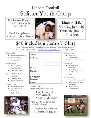 Lincoln Football
                   Splitter Youth Camp
   For Students Entering
   2nd – 8th Grade in the                                        Lincoln H.S.
        Fall of 2012                                            Monday, July – 16
                                                                Thursday, July 19
  Check for updates at
 www.splitterfootball.com                                         12 - 3 p.m.

             $40 includes a Camp T-Shirt
             Cash, Check or Money Order Payable to “Lincoln Consolidated Schools”
             Contact Coach Westfall at lincolnfootball@gmail.com or (734) 657-8480
Quarterbacks                                                        Defensive Line
    Throwing Mechanics      Name:                                      Stance &
    3/5 Step Drop           Address:                                      Fundamentals
    Shotgun Throws                                                     Pass Rush Technique

Running Backs                                                       Linebackers
    Running Skills                                                     Run Defense
    Catching Skills         Phone:                                        Technique
    Pass Protection                                                    Two Deep Coverage
                             E-mail:                                       Fundamentals
Tight Ends/Wide Receivers                                               Blitz
    Ball Skills             Emergency
    Blocking Skills                                                Defensive Backs
                             Contact:                                   Stance & Fundamentals
    Route Technique
                             Phone:                                     Two Deep Coverage
Offensive Line                                                             Technique
    Run Blocking Skills      Before July 9th,                          Man-to-man
    Pass Protection          Send Forms and Checks to:                    Fundamentals
       Technique
    Agility Drills                  Lincoln Football
                                     7425 Willis Rd.
                                     Ypsilanti, MI 48197
                              After June 4th, you can sign up
                              on the day of camp!

                                   Registration opens at
                                  11:30 p.m. on July 16th!
 