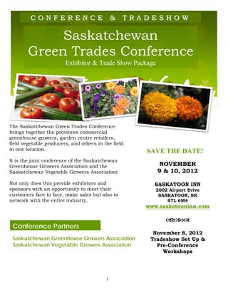CONFERENCE
       SASKATCHEWAN GREEN TRADES CONFERENCE
                                              &   T R A D E S H 9O 10, 2012
                                                         NOVEMBER &
                                                                    W

             Saskatchewan
        Green Trades Conference
                        Exhibitor & Trade Show Package




The Saskatchewan Green Trades Conference
brings together the provinces commercial
greenhouse growers, garden centre retailers,
field vegetable producers, and others in the field
in one location.                                          SAVE THE DATE!
It is the joint conference of the Saskatchewan
Greenhouse Growers Association and the                        NOVEMBER
Saskatchewan Vegetable Growers Association                    9 & 10, 2012

Not only does this provide exhibitors and                    SASKATOON INN
sponsors with an opportunity to meet their                   2002 Airport Drive
customers face to face, make sales but also to                SASKATOON, SK
network with the entire industry.                                S7L 6M4
                                                          www.saskatooninn.com

                                                                 
 Conference Partners
                                                            November 8, 2012
 Saskatchewan Greenhouse Growers Association               Tradeshow Set Up &
 Saskatchewan Vegetable Growers Association                  Pre-Conference
                                                               Workshops




                                          1
 