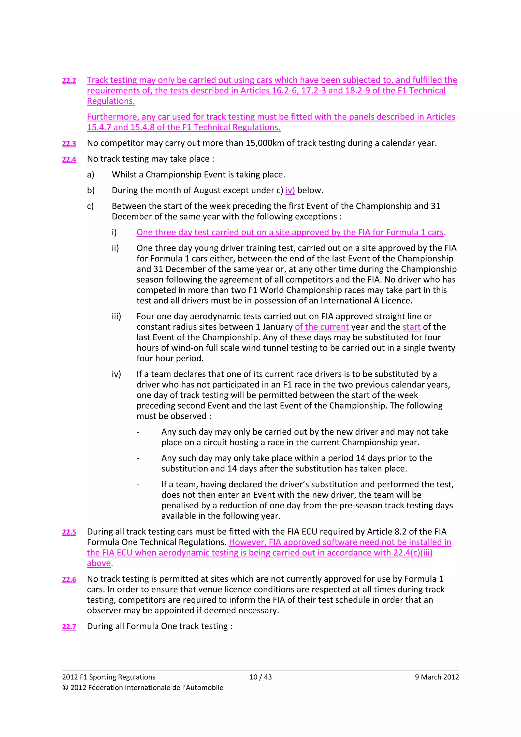 22.2    Track testing may only be carried out using cars which have been subjected to, and fulfilled the 
        requirements of, the tests described in Articles 16.2‐6, 17.2‐3 and 18.2‐9 of the F1 Technical 
        Regulations. 
        Furthermore, any car used for track testing must be fitted with the panels described in Articles 
        15.4.7 and 15.4.8 of the F1 Technical Regulations. 
22.3    No competitor may carry out more than 15,000km of track testing during a calendar year. 
22.4    No track testing may take place : 
        a)    Whilst a Championship Event is taking place. 
        b)    During the month of August except under c) iv) below. 
        c)    Between the start of the week preceding the first Event of the Championship and 31 
              December of the same year with the following exceptions : 
              i)      One three day test carried out on a site approved by the FIA for Formula 1 cars. 
              ii)     One three day young driver training test, carried out on a site approved by the FIA 
                      for Formula 1 cars either, between the end of the last Event of the Championship 
                      and 31 December of the same year or, at any other time during the Championship 
                      season following the agreement of all competitors and the FIA. No driver who has 
                      competed in more than two F1 World Championship races may take part in this 
                      test and all drivers must be in possession of an International A Licence. 
              iii)    Four one day aerodynamic tests carried out on FIA approved straight line or 
                      constant radius sites between 1 January of the current year and the start of the 
                      last Event of the Championship. Any of these days may be substituted for four 
                      hours of wind‐on full scale wind tunnel testing to be carried out in a single twenty 
                      four hour period. 
              iv)     If a team declares that one of its current race drivers is to be substituted by a 
                      driver who has not participated in an F1 race in the two previous calendar years, 
                      one day of track testing will be permitted between the start of the week 
                      preceding second Event and the last Event of the Championship. The following 
                      must be observed : 
                      ‐      Any such day may only be carried out by the new driver and may not take 
                             place on a circuit hosting a race in the current Championship year. 
                      ‐      Any such day may only take place within a period 14 days prior to the 
                             substitution and 14 days after the substitution has taken place. 
                      ‐      If a team, having declared the driver’s substitution and performed the test, 
                             does not then enter an Event with the new driver, the team will be 
                             penalised by a reduction of one day from the pre‐season track testing days 
                             available in the following year. 
22.5    During all track testing cars must be fitted with the FIA ECU required by Article 8.2 of the FIA 
        Formula One Technical Regulations. However, FIA approved software need not be installed in 
        the FIA ECU when aerodynamic testing is being carried out in accordance with 22.4(c)(iii) 
        above. 
22.6    No track testing is permitted at sites which are not currently approved for use by Formula 1 
        cars. In order to ensure that venue licence conditions are respected at all times during track 
        testing, competitors are required to inform the FIA of their test schedule in order that an 
        observer may be appointed if deemed necessary. 
22.7    During all Formula One track testing : 



                                                                                                            
2012 F1 Sporting Regulations                        10 / 43                                    9 March 2012 
© 2012 Fédération Internationale de l’Automobile 
 