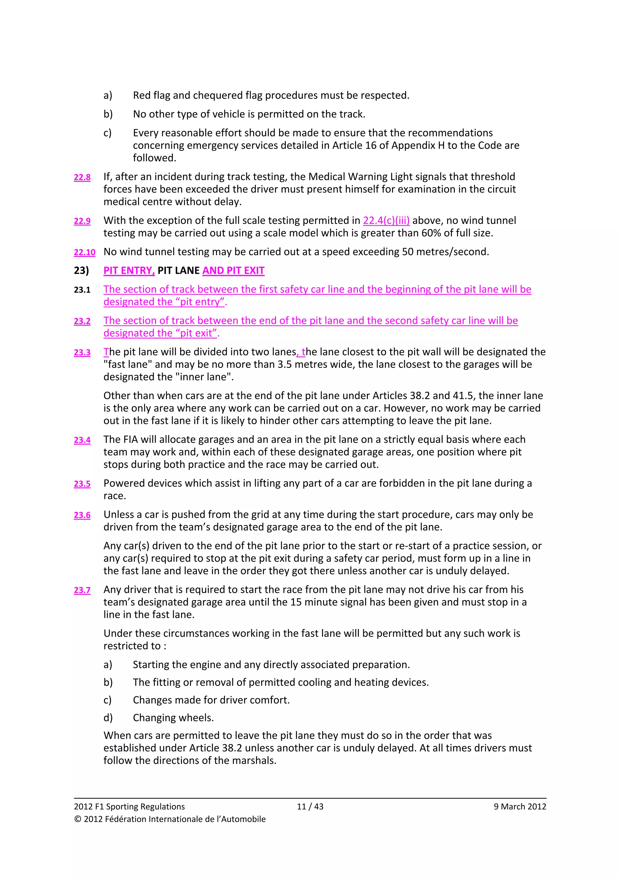         a)    Red flag and chequered flag procedures must be respected. 
         b)    No other type of vehicle is permitted on the track. 
         c)    Every reasonable effort should be made to ensure that the recommendations 
               concerning emergency services detailed in Article 16 of Appendix H to the Code are 
               followed. 
22.8     If, after an incident during track testing, the Medical Warning Light signals that threshold 
         forces have been exceeded the driver must present himself for examination in the circuit 
         medical centre without delay. 
22.9     With the exception of the full scale testing permitted in 22.4(c)(iii) above, no wind tunnel 
         testing may be carried out using a scale model which is greater than 60% of full size. 
22.10    No wind tunnel testing may be carried out at a speed exceeding 50 metres/second. 
23)      PIT ENTRY, PIT LANE AND PIT EXIT 
23.1     The section of track between the first safety car line and the beginning of the pit lane will be 
         designated the “pit entry”. 
23.2     The section of track between the end of the pit lane and the second safety car line will be 
         designated the “pit exit”. 
23.3     The pit lane will be divided into two lanes, the lane closest to the pit wall will be designated the 
         "fast lane" and may be no more than 3.5 metres wide, the lane closest to the garages will be 
         designated the "inner lane". 
         Other than when cars are at the end of the pit lane under Articles 38.2 and 41.5, the inner lane 
         is the only area where any work can be carried out on a car. However, no work may be carried 
         out in the fast lane if it is likely to hinder other cars attempting to leave the pit lane. 
23.4     The FIA will allocate garages and an area in the pit lane on a strictly equal basis where each 
         team may work and, within each of these designated garage areas, one position where pit 
         stops during both practice and the race may be carried out. 
23.5     Powered devices which assist in lifting any part of a car are forbidden in the pit lane during a 
         race. 
23.6     Unless a car is pushed from the grid at any time during the start procedure, cars may only be 
         driven from the team’s designated garage area to the end of the pit lane. 
         Any car(s) driven to the end of the pit lane prior to the start or re‐start of a practice session, or 
         any car(s) required to stop at the pit exit during a safety car period, must form up in a line in 
         the fast lane and leave in the order they got there unless another car is unduly delayed. 
23.7     Any driver that is required to start the race from the pit lane may not drive his car from his 
         team’s designated garage area until the 15 minute signal has been given and must stop in a 
         line in the fast lane. 
         Under these circumstances working in the fast lane will be permitted but any such work is 
         restricted to : 
         a)    Starting the engine and any directly associated preparation. 
         b)    The fitting or removal of permitted cooling and heating devices. 
         c)    Changes made for driver comfort. 
         d)    Changing wheels. 
         When cars are permitted to leave the pit lane they must do so in the order that was 
         established under Article 38.2 unless another car is unduly delayed. At all times drivers must 
         follow the directions of the marshals. 

                                                                                                                
2012 F1 Sporting Regulations                         11 / 43                                       9 March 2012 
© 2012 Fédération Internationale de l’Automobile 
 