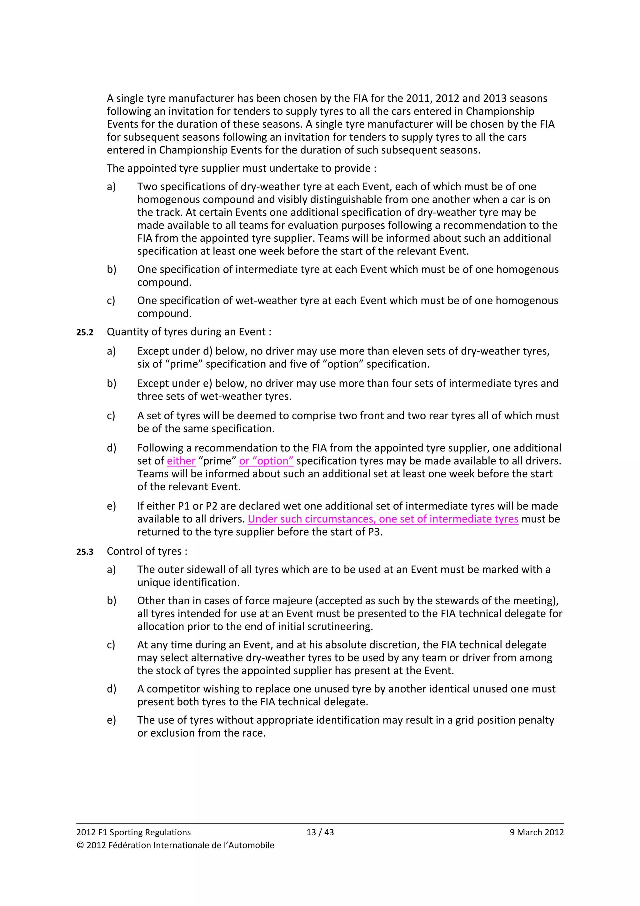         A single tyre manufacturer has been chosen by the FIA for the 2011, 2012 and 2013 seasons 
        following an invitation for tenders to supply tyres to all the cars entered in Championship 
        Events for the duration of these seasons. A single tyre manufacturer will be chosen by the FIA 
        for subsequent seasons following an invitation for tenders to supply tyres to all the cars 
        entered in Championship Events for the duration of such subsequent seasons. 
        The appointed tyre supplier must undertake to provide : 
        a)    Two specifications of dry‐weather tyre at each Event, each of which must be of one 
              homogenous compound and visibly distinguishable from one another when a car is on 
              the track. At certain Events one additional specification of dry‐weather tyre may be 
              made available to all teams for evaluation purposes following a recommendation to the 
              FIA from the appointed tyre supplier. Teams will be informed about such an additional 
              specification at least one week before the start of the relevant Event. 
        b)    One specification of intermediate tyre at each Event which must be of one homogenous 
              compound. 
        c)    One specification of wet‐weather tyre at each Event which must be of one homogenous 
              compound. 
25.2    Quantity of tyres during an Event : 
        a)    Except under d) below, no driver may use more than eleven sets of dry‐weather tyres, 
              six of “prime” specification and five of “option” specification. 
        b)    Except under e) below, no driver may use more than four sets of intermediate tyres and 
              three sets of wet‐weather tyres. 
        c)    A set of tyres will be deemed to comprise two front and two rear tyres all of which must 
              be of the same specification. 
        d)    Following a recommendation to the FIA from the appointed tyre supplier, one additional 
              set of either “prime” or “option” specification tyres may be made available to all drivers. 
              Teams will be informed about such an additional set at least one week before the start 
              of the relevant Event. 
        e)    If either P1 or P2 are declared wet one additional set of intermediate tyres will be made 
              available to all drivers. Under such circumstances, one set of intermediate tyres must be 
              returned to the tyre supplier before the start of P3. 
25.3    Control of tyres : 
        a)    The outer sidewall of all tyres which are to be used at an Event must be marked with a 
              unique identification. 
        b)    Other than in cases of force majeure (accepted as such by the stewards of the meeting), 
              all tyres intended for use at an Event must be presented to the FIA technical delegate for 
              allocation prior to the end of initial scrutineering. 
        c)    At any time during an Event, and at his absolute discretion, the FIA technical delegate 
              may select alternative dry‐weather tyres to be used by any team or driver from among 
              the stock of tyres the appointed supplier has present at the Event. 
        d)    A competitor wishing to replace one unused tyre by another identical unused one must 
              present both tyres to the FIA technical delegate. 
        e)    The use of tyres without appropriate identification may result in a grid position penalty 
              or exclusion from the race. 




                                                                                                           
2012 F1 Sporting Regulations                        13 / 43                                   9 March 2012 
© 2012 Fédération Internationale de l’Automobile 
 