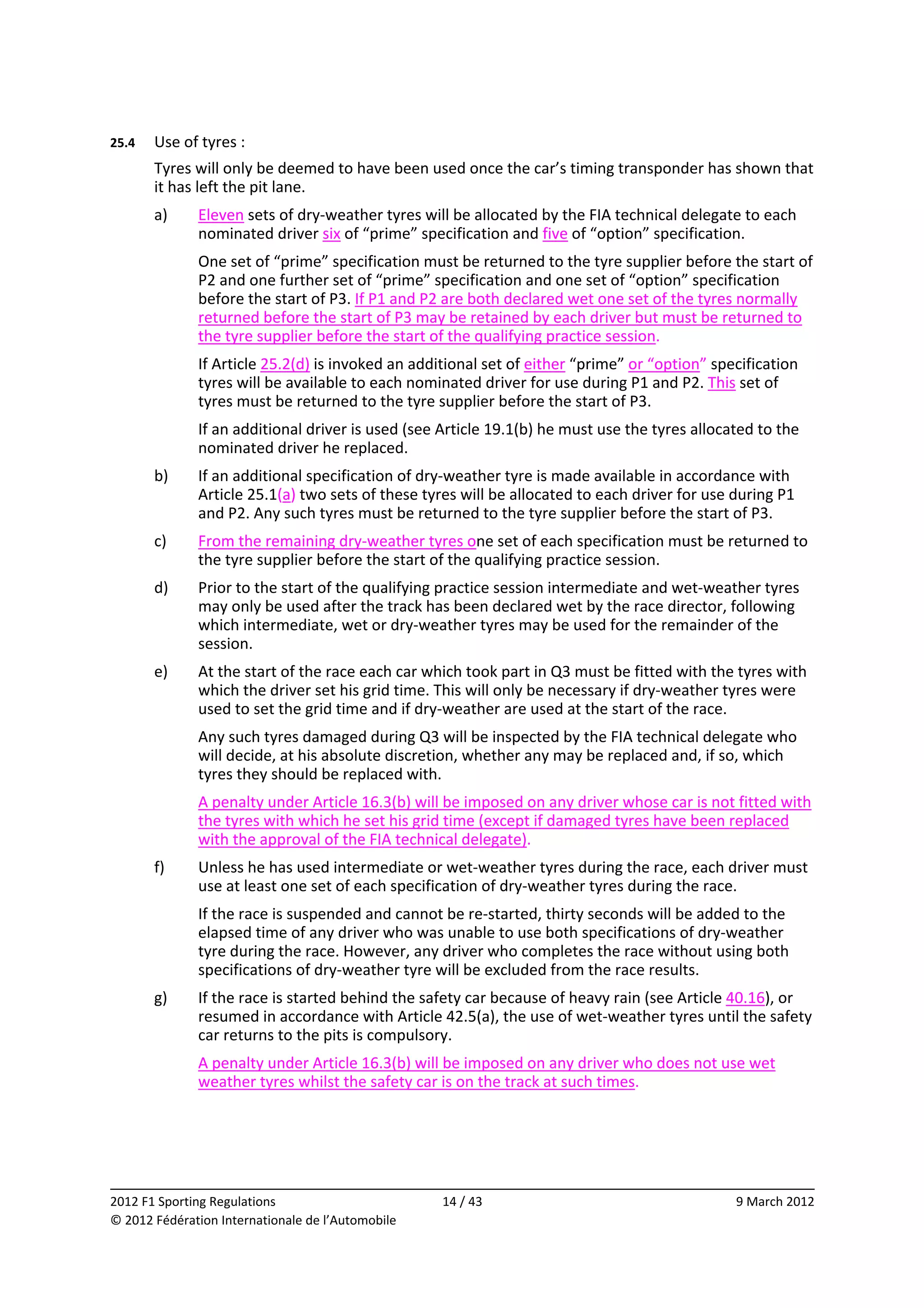 25.4    Use of tyres : 
        Tyres will only be deemed to have been used once the car’s timing transponder has shown that 
        it has left the pit lane. 
        a)    Eleven sets of dry‐weather tyres will be allocated by the FIA technical delegate to each 
              nominated driver six of “prime” specification and five of “option” specification. 
              One set of “prime” specification must be returned to the tyre supplier before the start of 
              P2 and one further set of “prime” specification and one set of “option” specification 
              before the start of P3. If P1 and P2 are both declared wet one set of the tyres normally 
              returned before the start of P3 may be retained by each driver but must be returned to 
              the tyre supplier before the start of the qualifying practice session. 
              If Article 25.2(d) is invoked an additional set of either “prime” or “option” specification 
              tyres will be available to each nominated driver for use during P1 and P2. This set of 
              tyres must be returned to the tyre supplier before the start of P3. 
              If an additional driver is used (see Article 19.1(b) he must use the tyres allocated to the 
              nominated driver he replaced. 
        b)    If an additional specification of dry‐weather tyre is made available in accordance with 
              Article 25.1(a) two sets of these tyres will be allocated to each driver for use during P1 
              and P2. Any such tyres must be returned to the tyre supplier before the start of P3. 
        c)    From the remaining dry‐weather tyres one set of each specification must be returned to 
              the tyre supplier before the start of the qualifying practice session. 
        d)    Prior to the start of the qualifying practice session intermediate and wet‐weather tyres 
              may only be used after the track has been declared wet by the race director, following 
              which intermediate, wet or dry‐weather tyres may be used for the remainder of the 
              session. 
        e)    At the start of the race each car which took part in Q3 must be fitted with the tyres with 
              which the driver set his grid time. This will only be necessary if dry‐weather tyres were 
              used to set the grid time and if dry‐weather are used at the start of the race. 
              Any such tyres damaged during Q3 will be inspected by the FIA technical delegate who 
              will decide, at his absolute discretion, whether any may be replaced and, if so, which 
              tyres they should be replaced with. 
              A penalty under Article 16.3(b) will be imposed on any driver whose car is not fitted with 
              the tyres with which he set his grid time (except if damaged tyres have been replaced 
              with the approval of the FIA technical delegate). 
        f)    Unless he has used intermediate or wet‐weather tyres during the race, each driver must 
              use at least one set of each specification of dry‐weather tyres during the race. 
              If the race is suspended and cannot be re‐started, thirty seconds will be added to the 
              elapsed time of any driver who was unable to use both specifications of dry‐weather 
              tyre during the race. However, any driver who completes the race without using both 
              specifications of dry‐weather tyre will be excluded from the race results. 
        g)    If the race is started behind the safety car because of heavy rain (see Article 40.16), or 
              resumed in accordance with Article 42.5(a), the use of wet‐weather tyres until the safety 
              car returns to the pits is compulsory. 
              A penalty under Article 16.3(b) will be imposed on any driver who does not use wet 
              weather tyres whilst the safety car is on the track at such times. 




                                                                                                            
2012 F1 Sporting Regulations                        14 / 43                                    9 March 2012 
© 2012 Fédération Internationale de l’Automobile 
 