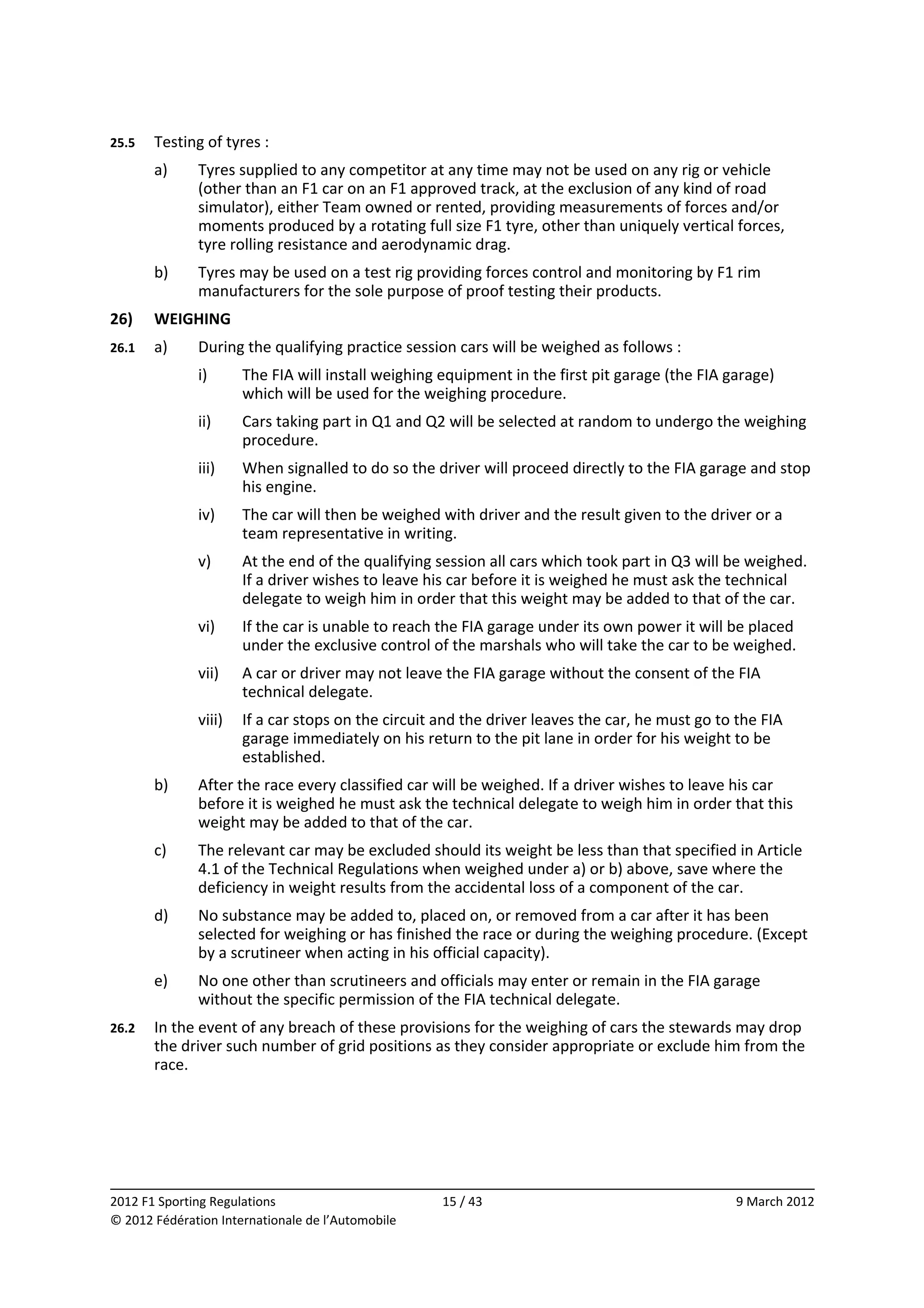 25.5    Testing of tyres : 
        a)     Tyres supplied to any competitor at any time may not be used on any rig or vehicle 
               (other than an F1 car on an F1 approved track, at the exclusion of any kind of road 
               simulator), either Team owned or rented, providing measurements of forces and/or 
               moments produced by a rotating full size F1 tyre, other than uniquely vertical forces, 
               tyre rolling resistance and aerodynamic drag. 
        b)     Tyres may be used on a test rig providing forces control and monitoring by F1 rim 
               manufacturers for the sole purpose of proof testing their products. 
26)     WEIGHING 
26.1    a)     During the qualifying practice session cars will be weighed as follows : 
               i)      The FIA will install weighing equipment in the first pit garage (the FIA garage) 
                       which will be used for the weighing procedure. 
               ii)     Cars taking part in Q1 and Q2 will be selected at random to undergo the weighing 
                       procedure. 
               iii)    When signalled to do so the driver will proceed directly to the FIA garage and stop 
                       his engine. 
               iv)     The car will then be weighed with driver and the result given to the driver or a 
                       team representative in writing. 
               v)      At the end of the qualifying session all cars which took part in Q3 will be weighed. 
                       If a driver wishes to leave his car before it is weighed he must ask the technical 
                       delegate to weigh him in order that this weight may be added to that of the car. 
               vi)     If the car is unable to reach the FIA garage under its own power it will be placed 
                       under the exclusive control of the marshals who will take the car to be weighed. 
               vii)    A car or driver may not leave the FIA garage without the consent of the FIA 
                       technical delegate. 
               viii)  If a car stops on the circuit and the driver leaves the car, he must go to the FIA 
                      garage immediately on his return to the pit lane in order for his weight to be 
                      established. 
        b)     After the race every classified car will be weighed. If a driver wishes to leave his car 
               before it is weighed he must ask the technical delegate to weigh him in order that this 
               weight may be added to that of the car. 
        c)     The relevant car may be excluded should its weight be less than that specified in Article 
               4.1 of the Technical Regulations when weighed under a) or b) above, save where the 
               deficiency in weight results from the accidental loss of a component of the car. 
        d)     No substance may be added to, placed on, or removed from a car after it has been 
               selected for weighing or has finished the race or during the weighing procedure. (Except 
               by a scrutineer when acting in his official capacity). 
        e)     No one other than scrutineers and officials may enter or remain in the FIA garage 
               without the specific permission of the FIA technical delegate. 
26.2    In the event of any breach of these provisions for the weighing of cars the stewards may drop 
        the driver such number of grid positions as they consider appropriate or exclude him from the 
        race. 




                                                                                                              
2012 F1 Sporting Regulations                         15 / 43                                     9 March 2012 
© 2012 Fédération Internationale de l’Automobile 
 