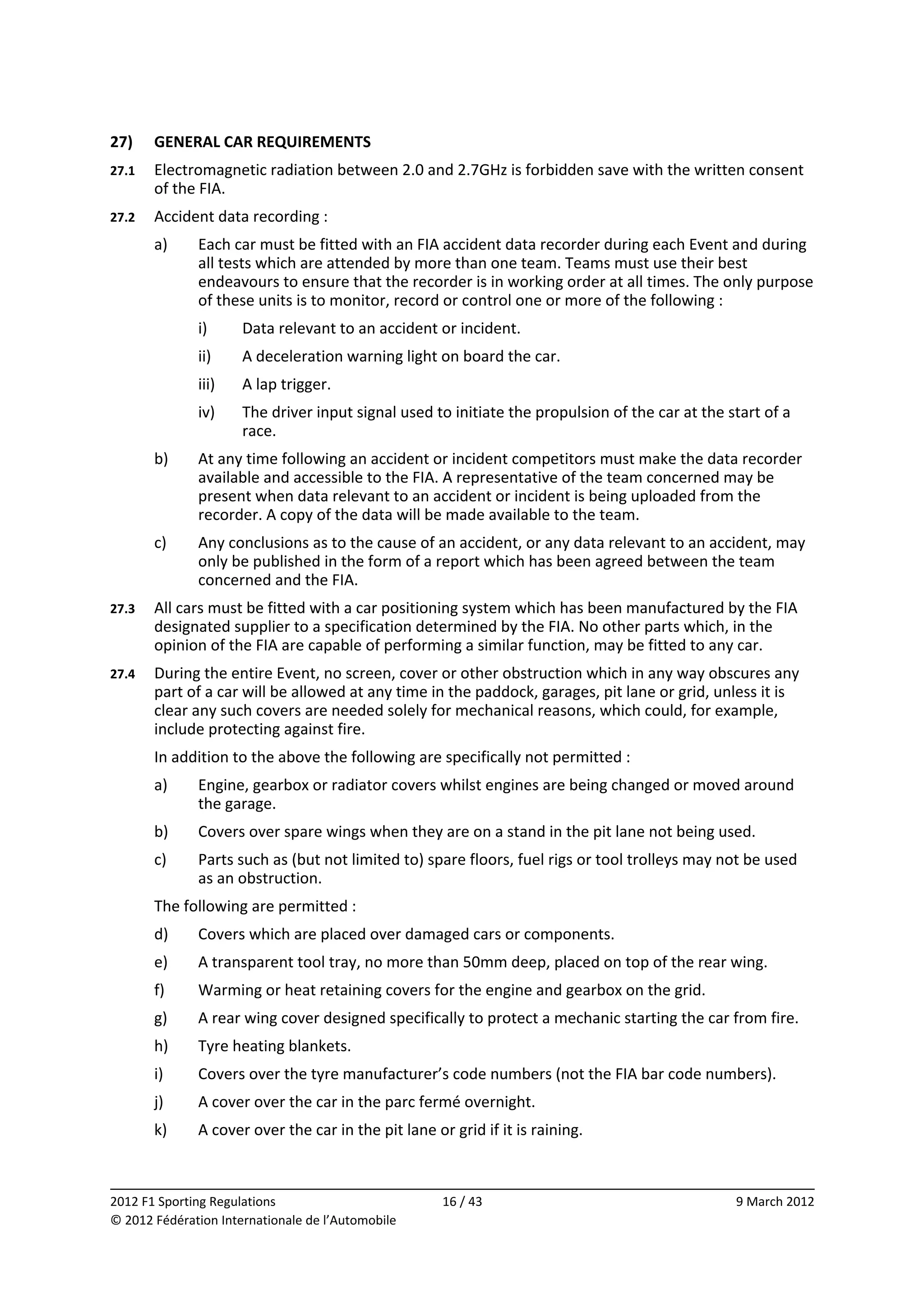 27)     GENERAL CAR REQUIREMENTS 
27.1    Electromagnetic radiation between 2.0 and 2.7GHz is forbidden save with the written consent 
        of the FIA. 
27.2    Accident data recording : 
        a)    Each car must be fitted with an FIA accident data recorder during each Event and during 
              all tests which are attended by more than one team. Teams must use their best 
              endeavours to ensure that the recorder is in working order at all times. The only purpose 
              of these units is to monitor, record or control one or more of the following : 
              i)      Data relevant to an accident or incident. 
              ii)     A deceleration warning light on board the car. 
              iii)    A lap trigger. 
              iv)     The driver input signal used to initiate the propulsion of the car at the start of a 
                      race. 
        b)    At any time following an accident or incident competitors must make the data recorder 
              available and accessible to the FIA. A representative of the team concerned may be 
              present when data relevant to an accident or incident is being uploaded from the 
              recorder. A copy of the data will be made available to the team. 
        c)    Any conclusions as to the cause of an accident, or any data relevant to an accident, may 
              only be published in the form of a report which has been agreed between the team 
              concerned and the FIA. 
27.3    All cars must be fitted with a car positioning system which has been manufactured by the FIA 
        designated supplier to a specification determined by the FIA. No other parts which, in the 
        opinion of the FIA are capable of performing a similar function, may be fitted to any car. 
27.4    During the entire Event, no screen, cover or other obstruction which in any way obscures any 
        part of a car will be allowed at any time in the paddock, garages, pit lane or grid, unless it is 
        clear any such covers are needed solely for mechanical reasons, which could, for example, 
        include protecting against fire. 
        In addition to the above the following are specifically not permitted : 
        a)    Engine, gearbox or radiator covers whilst engines are being changed or moved around 
              the garage. 
        b)    Covers over spare wings when they are on a stand in the pit lane not being used. 
        c)    Parts such as (but not limited to) spare floors, fuel rigs or tool trolleys may not be used 
              as an obstruction. 
        The following are permitted : 
        d)    Covers which are placed over damaged cars or components. 
        e)    A transparent tool tray, no more than 50mm deep, placed on top of the rear wing. 
        f)    Warming or heat retaining covers for the engine and gearbox on the grid. 
        g)    A rear wing cover designed specifically to protect a mechanic starting the car from fire. 
        h)    Tyre heating blankets. 
        i)    Covers over the tyre manufacturer’s code numbers (not the FIA bar code numbers). 
        j)    A cover over the car in the parc fermé overnight. 
        k)    A cover over the car in the pit lane or grid if it is raining. 


                                                                                                               
2012 F1 Sporting Regulations                         16 / 43                                      9 March 2012 
© 2012 Fédération Internationale de l’Automobile 
 