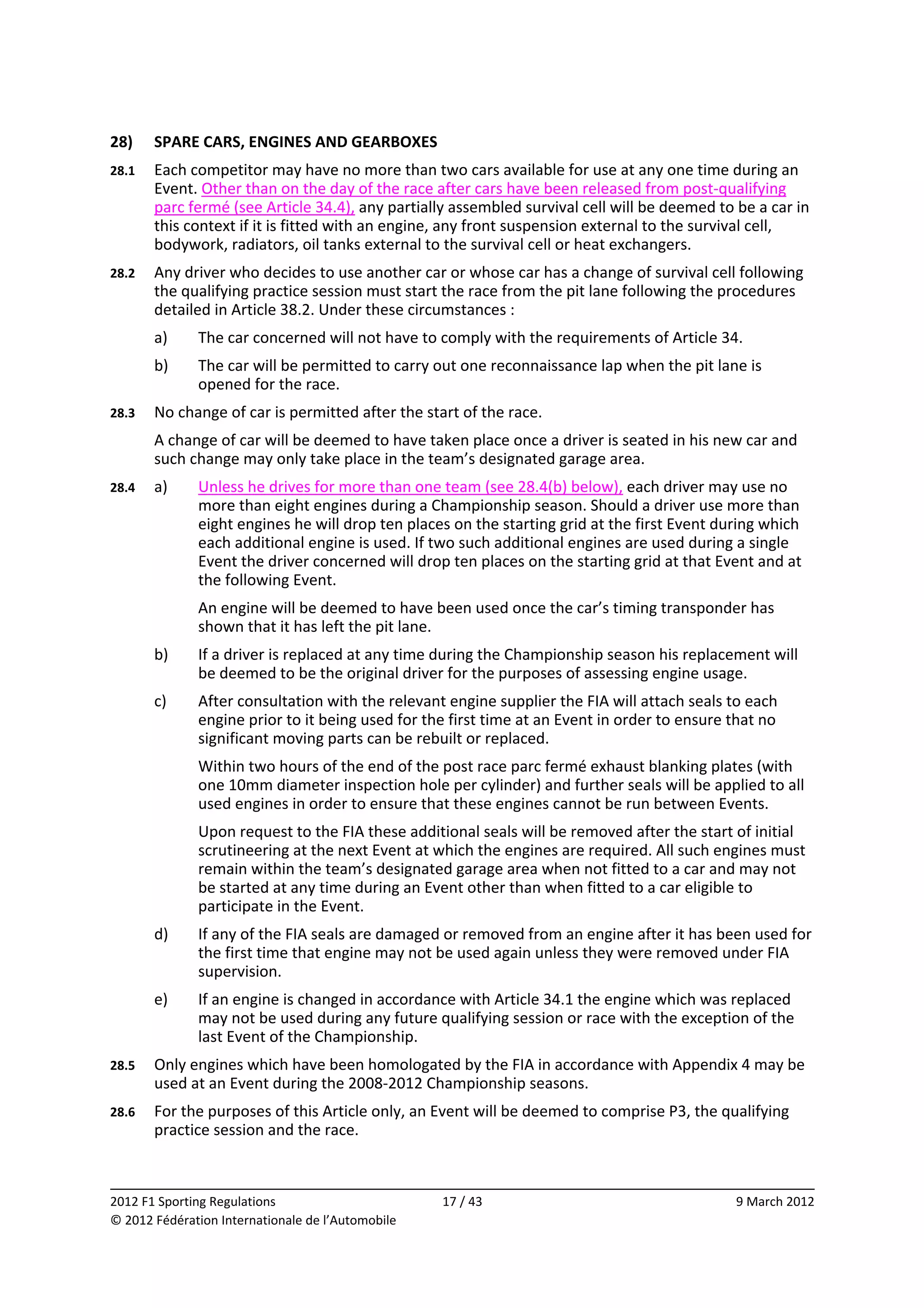 28)     SPARE CARS, ENGINES AND GEARBOXES 
28.1    Each competitor may have no more than two cars available for use at any one time during an 
        Event. Other than on the day of the race after cars have been released from post‐qualifying 
        parc fermé (see Article 34.4), any partially assembled survival cell will be deemed to be a car in 
        this context if it is fitted with an engine, any front suspension external to the survival cell, 
        bodywork, radiators, oil tanks external to the survival cell or heat exchangers. 
28.2    Any driver who decides to use another car or whose car has a change of survival cell following 
        the qualifying practice session must start the race from the pit lane following the procedures 
        detailed in Article 38.2. Under these circumstances : 
        a)    The car concerned will not have to comply with the requirements of Article 34. 
        b)    The car will be permitted to carry out one reconnaissance lap when the pit lane is 
              opened for the race. 
28.3    No change of car is permitted after the start of the race. 
        A change of car will be deemed to have taken place once a driver is seated in his new car and 
        such change may only take place in the team’s designated garage area. 
28.4    a)    Unless he drives for more than one team (see 28.4(b) below), each driver may use no 
              more than eight engines during a Championship season. Should a driver use more than 
              eight engines he will drop ten places on the starting grid at the first Event during which 
              each additional engine is used. If two such additional engines are used during a single 
              Event the driver concerned will drop ten places on the starting grid at that Event and at 
              the following Event. 
              An engine will be deemed to have been used once the car’s timing transponder has 
              shown that it has left the pit lane. 
        b)    If a driver is replaced at any time during the Championship season his replacement will 
              be deemed to be the original driver for the purposes of assessing engine usage. 
        c)    After consultation with the relevant engine supplier the FIA will attach seals to each 
              engine prior to it being used for the first time at an Event in order to ensure that no 
              significant moving parts can be rebuilt or replaced. 
              Within two hours of the end of the post race parc fermé exhaust blanking plates (with 
              one 10mm diameter inspection hole per cylinder) and further seals will be applied to all 
              used engines in order to ensure that these engines cannot be run between Events. 
              Upon request to the FIA these additional seals will be removed after the start of initial 
              scrutineering at the next Event at which the engines are required. All such engines must 
              remain within the team’s designated garage area when not fitted to a car and may not 
              be started at any time during an Event other than when fitted to a car eligible to 
              participate in the Event. 
        d)    If any of the FIA seals are damaged or removed from an engine after it has been used for 
              the first time that engine may not be used again unless they were removed under FIA 
              supervision. 
        e)    If an engine is changed in accordance with Article 34.1 the engine which was replaced 
              may not be used during any future qualifying session or race with the exception of the 
              last Event of the Championship. 
28.5    Only engines which have been homologated by the FIA in accordance with Appendix 4 may be 
        used at an Event during the 2008‐2012 Championship seasons. 
28.6    For the purposes of this Article only, an Event will be deemed to comprise P3, the qualifying 
        practice session and the race. 


                                                                                                            
2012 F1 Sporting Regulations                        17 / 43                                    9 March 2012 
© 2012 Fédération Internationale de l’Automobile 
 
