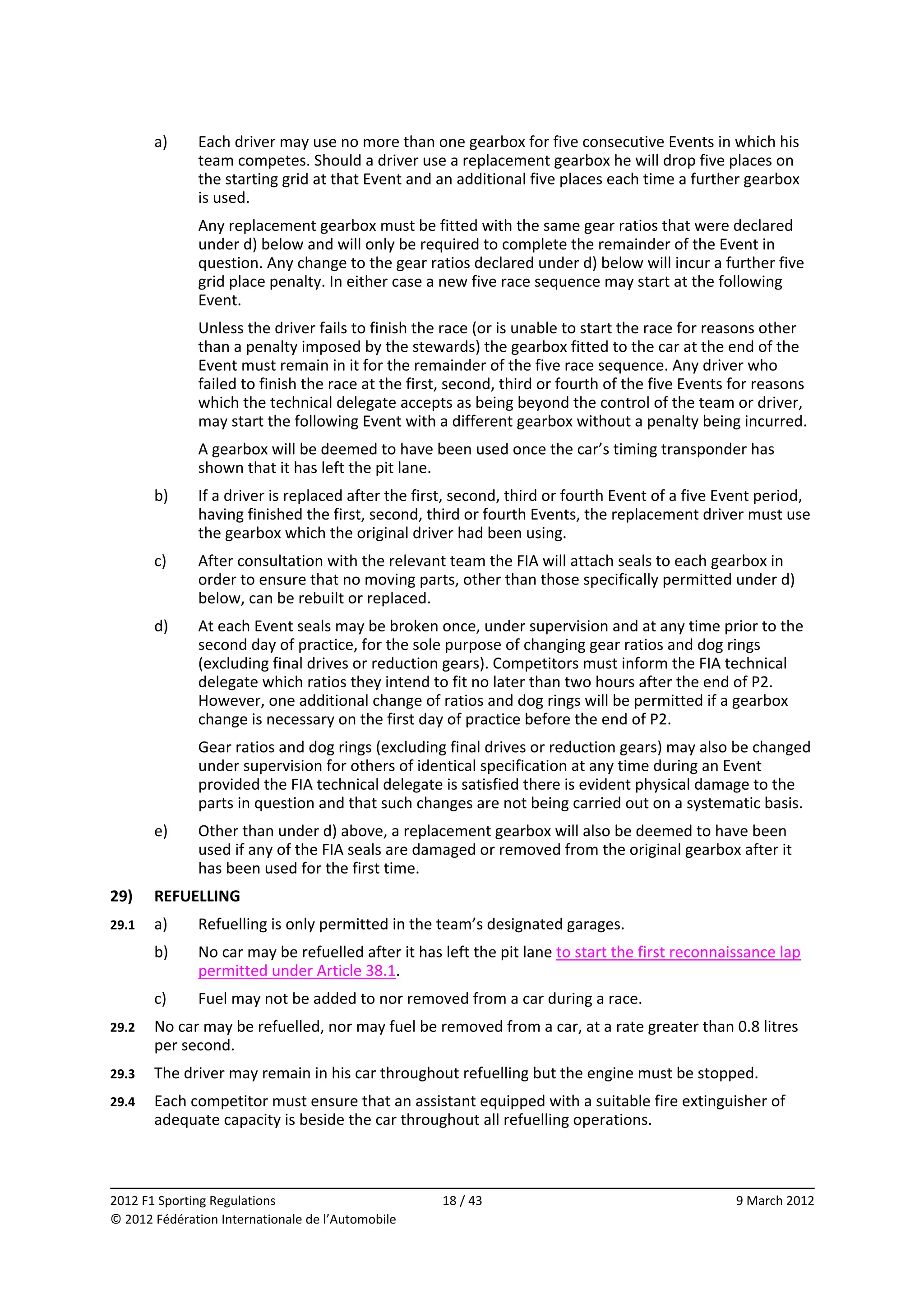         a)    Each driver may use no more than one gearbox for five consecutive Events in which his 
              team competes. Should a driver use a replacement gearbox he will drop five places on 
              the starting grid at that Event and an additional five places each time a further gearbox 
              is used. 
              Any replacement gearbox must be fitted with the same gear ratios that were declared 
              under d) below and will only be required to complete the remainder of the Event in 
              question. Any change to the gear ratios declared under d) below will incur a further five 
              grid place penalty. In either case a new five race sequence may start at the following 
              Event. 
              Unless the driver fails to finish the race (or is unable to start the race for reasons other 
              than a penalty imposed by the stewards) the gearbox fitted to the car at the end of the 
              Event must remain in it for the remainder of the five race sequence. Any driver who 
              failed to finish the race at the first, second, third or fourth of the five Events for reasons 
              which the technical delegate accepts as being beyond the control of the team or driver, 
              may start the following Event with a different gearbox without a penalty being incurred. 
              A gearbox will be deemed to have been used once the car’s timing transponder has 
              shown that it has left the pit lane. 
        b)    If a driver is replaced after the first, second, third or fourth Event of a five Event period, 
              having finished the first, second, third or fourth Events, the replacement driver must use 
              the gearbox which the original driver had been using. 
        c)    After consultation with the relevant team the FIA will attach seals to each gearbox in 
              order to ensure that no moving parts, other than those specifically permitted under d) 
              below, can be rebuilt or replaced. 
        d)    At each Event seals may be broken once, under supervision and at any time prior to the 
              second day of practice, for the sole purpose of changing gear ratios and dog rings 
              (excluding final drives or reduction gears). Competitors must inform the FIA technical 
              delegate which ratios they intend to fit no later than two hours after the end of P2. 
              However, one additional change of ratios and dog rings will be permitted if a gearbox 
              change is necessary on the first day of practice before the end of P2. 
              Gear ratios and dog rings (excluding final drives or reduction gears) may also be changed 
              under supervision for others of identical specification at any time during an Event 
              provided the FIA technical delegate is satisfied there is evident physical damage to the 
              parts in question and that such changes are not being carried out on a systematic basis. 
        e)    Other than under d) above, a replacement gearbox will also be deemed to have been 
              used if any of the FIA seals are damaged or removed from the original gearbox after it 
              has been used for the first time. 
29)     REFUELLING 
29.1    a)    Refuelling is only permitted in the team’s designated garages. 
        b)    No car may be refuelled after it has left the pit lane to start the first reconnaissance lap 
              permitted under Article 38.1. 
        c)    Fuel may not be added to nor removed from a car during a race. 
29.2    No car may be refuelled, nor may fuel be removed from a car, at a rate greater than 0.8 litres 
        per second. 
29.3    The driver may remain in his car throughout refuelling but the engine must be stopped. 
29.4    Each competitor must ensure that an assistant equipped with a suitable fire extinguisher of 
        adequate capacity is beside the car throughout all refuelling operations. 


                                                                                                              
2012 F1 Sporting Regulations                        18 / 43                                      9 March 2012 
© 2012 Fédération Internationale de l’Automobile 
 