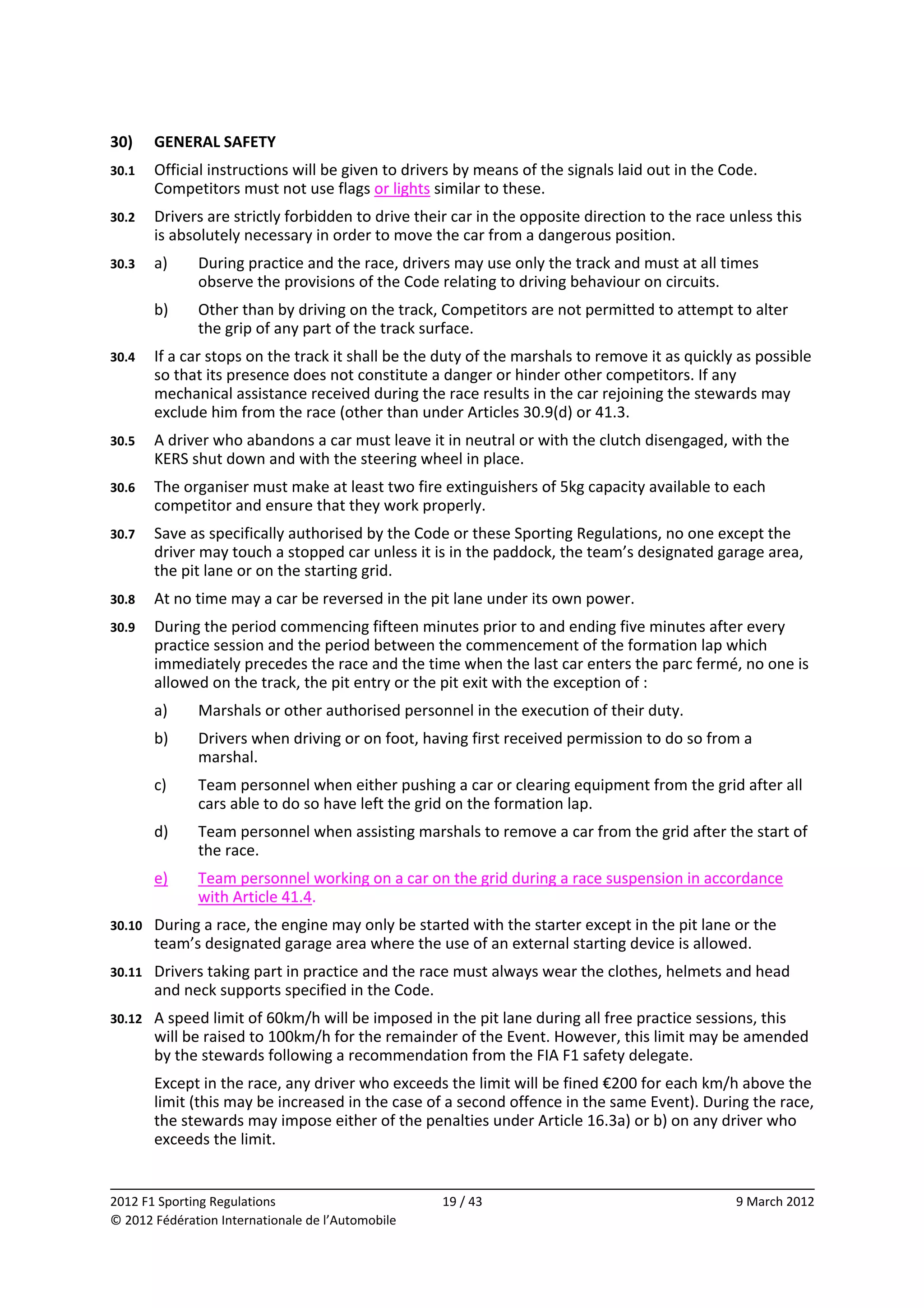 30)      GENERAL SAFETY 
30.1     Official instructions will be given to drivers by means of the signals laid out in the Code. 
         Competitors must not use flags or lights similar to these. 
30.2     Drivers are strictly forbidden to drive their car in the opposite direction to the race unless this 
         is absolutely necessary in order to move the car from a dangerous position. 
30.3     a)    During practice and the race, drivers may use only the track and must at all times 
               observe the provisions of the Code relating to driving behaviour on circuits. 
         b)    Other than by driving on the track, Competitors are not permitted to attempt to alter 
               the grip of any part of the track surface. 
30.4     If a car stops on the track it shall be the duty of the marshals to remove it as quickly as possible 
         so that its presence does not constitute a danger or hinder other competitors. If any 
         mechanical assistance received during the race results in the car rejoining the stewards may 
         exclude him from the race (other than under Articles 30.9(d) or 41.3. 
30.5     A driver who abandons a car must leave it in neutral or with the clutch disengaged, with the 
         KERS shut down and with the steering wheel in place. 
30.6     The organiser must make at least two fire extinguishers of 5kg capacity available to each 
         competitor and ensure that they work properly. 
30.7     Save as specifically authorised by the Code or these Sporting Regulations, no one except the 
         driver may touch a stopped car unless it is in the paddock, the team’s designated garage area, 
         the pit lane or on the starting grid. 
30.8     At no time may a car be reversed in the pit lane under its own power. 
30.9     During the period commencing fifteen minutes prior to and ending five minutes after every 
         practice session and the period between the commencement of the formation lap which 
         immediately precedes the race and the time when the last car enters the parc fermé, no one is 
         allowed on the track, the pit entry or the pit exit with the exception of : 
         a)    Marshals or other authorised personnel in the execution of their duty. 
         b)    Drivers when driving or on foot, having first received permission to do so from a 
               marshal. 
         c)    Team personnel when either pushing a car or clearing equipment from the grid after all 
               cars able to do so have left the grid on the formation lap. 
         d)    Team personnel when assisting marshals to remove a car from the grid after the start of 
               the race. 
         e)    Team personnel working on a car on the grid during a race suspension in accordance 
               with Article 41.4. 
30.10    During a race, the engine may only be started with the starter except in the pit lane or the 
         team’s designated garage area where the use of an external starting device is allowed. 
30.11    Drivers taking part in practice and the race must always wear the clothes, helmets and head 
         and neck supports specified in the Code. 
30.12    A speed limit of 60km/h will be imposed in the pit lane during all free practice sessions, this 
         will be raised to 100km/h for the remainder of the Event. However, this limit may be amended 
         by the stewards following a recommendation from the FIA F1 safety delegate. 
         Except in the race, any driver who exceeds the limit will be fined €200 for each km/h above the 
         limit (this may be increased in the case of a second offence in the same Event). During the race, 
         the stewards may impose either of the penalties under Article 16.3a) or b) on any driver who 
         exceeds the limit. 

                                                                                                               
2012 F1 Sporting Regulations                         19 / 43                                      9 March 2012 
© 2012 Fédération Internationale de l’Automobile 
 