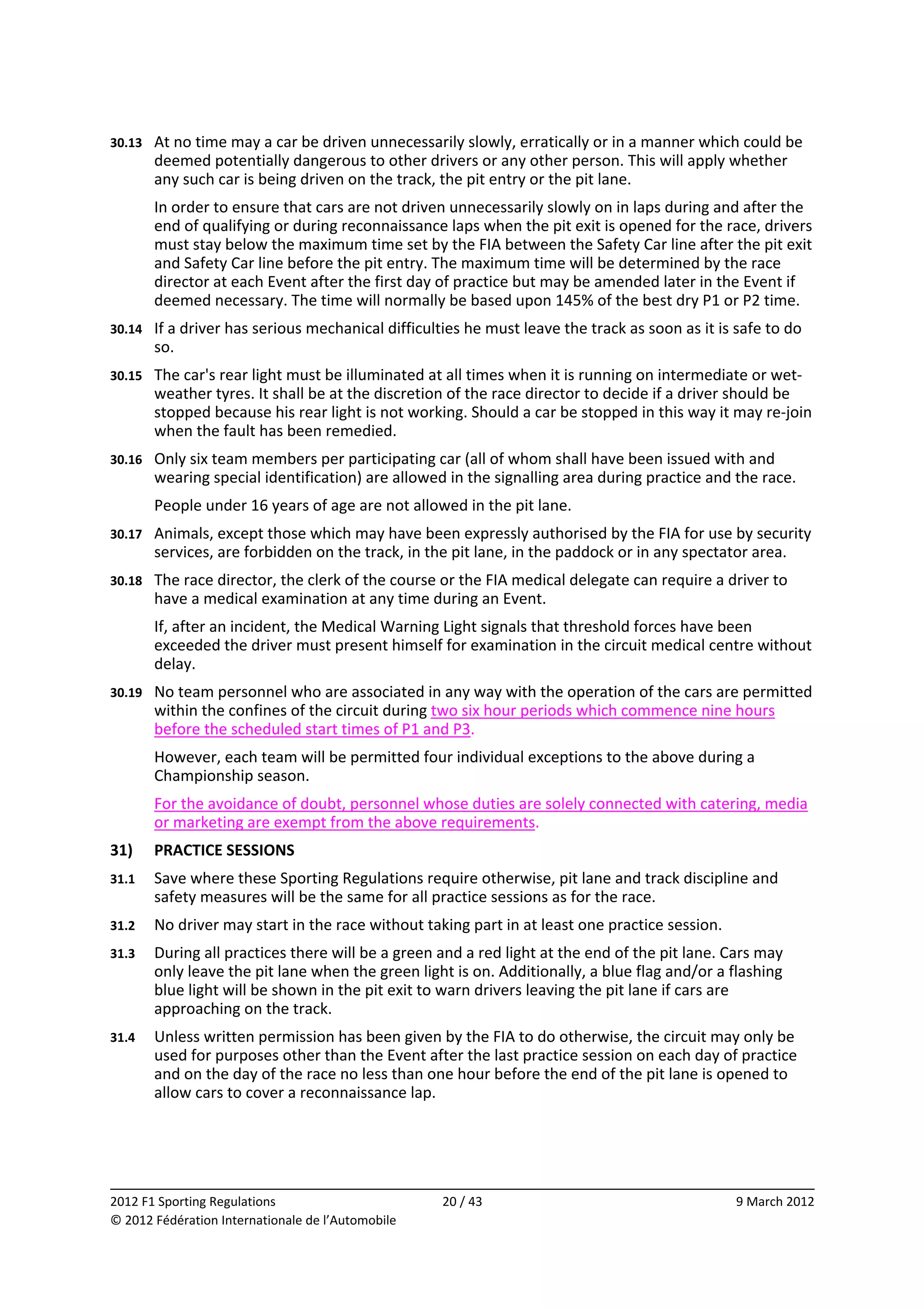 30.13    At no time may a car be driven unnecessarily slowly, erratically or in a manner which could be 
         deemed potentially dangerous to other drivers or any other person. This will apply whether 
         any such car is being driven on the track, the pit entry or the pit lane. 
         In order to ensure that cars are not driven unnecessarily slowly on in laps during and after the 
         end of qualifying or during reconnaissance laps when the pit exit is opened for the race, drivers 
         must stay below the maximum time set by the FIA between the Safety Car line after the pit exit 
         and Safety Car line before the pit entry. The maximum time will be determined by the race 
         director at each Event after the first day of practice but may be amended later in the Event if 
         deemed necessary. The time will normally be based upon 145% of the best dry P1 or P2 time. 
30.14    If a driver has serious mechanical difficulties he must leave the track as soon as it is safe to do 
         so. 
30.15    The car's rear light must be illuminated at all times when it is running on intermediate or wet‐
         weather tyres. It shall be at the discretion of the race director to decide if a driver should be 
         stopped because his rear light is not working. Should a car be stopped in this way it may re‐join 
         when the fault has been remedied. 
30.16    Only six team members per participating car (all of whom shall have been issued with and 
         wearing special identification) are allowed in the signalling area during practice and the race. 
         People under 16 years of age are not allowed in the pit lane. 
30.17    Animals, except those which may have been expressly authorised by the FIA for use by security 
         services, are forbidden on the track, in the pit lane, in the paddock or in any spectator area. 
30.18    The race director, the clerk of the course or the FIA medical delegate can require a driver to 
         have a medical examination at any time during an Event. 
         If, after an incident, the Medical Warning Light signals that threshold forces have been 
         exceeded the driver must present himself for examination in the circuit medical centre without 
         delay. 
30.19    No team personnel who are associated in any way with the operation of the cars are permitted 
         within the confines of the circuit during two six hour periods which commence nine hours 
         before the scheduled start times of P1 and P3. 
         However, each team will be permitted four individual exceptions to the above during a 
         Championship season. 
         For the avoidance of doubt, personnel whose duties are solely connected with catering, media 
         or marketing are exempt from the above requirements. 
31)      PRACTICE SESSIONS 
31.1     Save where these Sporting Regulations require otherwise, pit lane and track discipline and 
         safety measures will be the same for all practice sessions as for the race. 
31.2     No driver may start in the race without taking part in at least one practice session. 
31.3     During all practices there will be a green and a red light at the end of the pit lane. Cars may 
         only leave the pit lane when the green light is on. Additionally, a blue flag and/or a flashing 
         blue light will be shown in the pit exit to warn drivers leaving the pit lane if cars are 
         approaching on the track. 
31.4     Unless written permission has been given by the FIA to do otherwise, the circuit may only be 
         used for purposes other than the Event after the last practice session on each day of practice 
         and on the day of the race no less than one hour before the end of the pit lane is opened to 
         allow cars to cover a reconnaissance lap. 




                                                                                                               
2012 F1 Sporting Regulations                         20 / 43                                      9 March 2012 
© 2012 Fédération Internationale de l’Automobile 
 