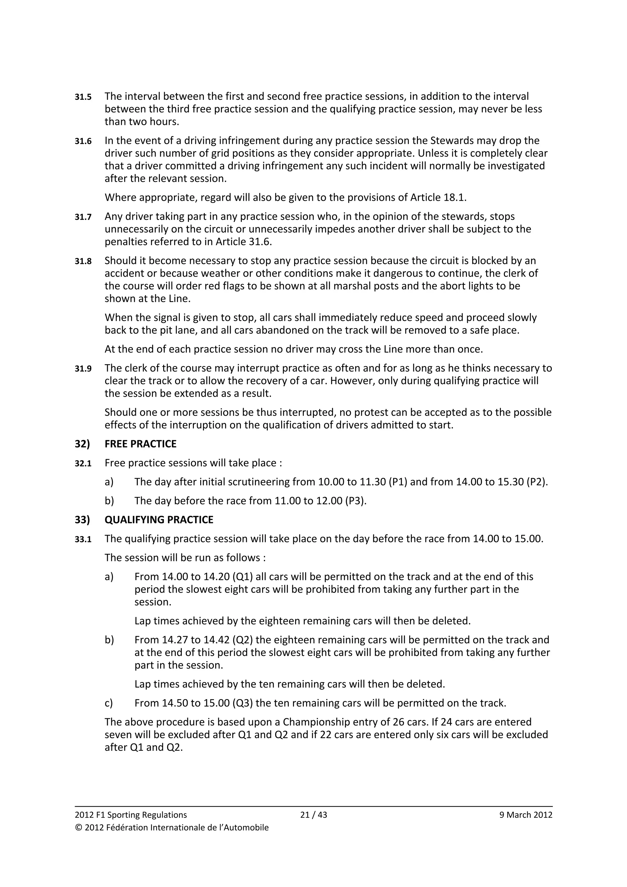 31.5    The interval between the first and second free practice sessions, in addition to the interval 
        between the third free practice session and the qualifying practice session, may never be less 
        than two hours. 
31.6    In the event of a driving infringement during any practice session the Stewards may drop the 
        driver such number of grid positions as they consider appropriate. Unless it is completely clear 
        that a driver committed a driving infringement any such incident will normally be investigated 
        after the relevant session. 
        Where appropriate, regard will also be given to the provisions of Article 18.1. 
31.7    Any driver taking part in any practice session who, in the opinion of the stewards, stops 
        unnecessarily on the circuit or unnecessarily impedes another driver shall be subject to the 
        penalties referred to in Article 31.6. 
31.8    Should it become necessary to stop any practice session because the circuit is blocked by an 
        accident or because weather or other conditions make it dangerous to continue, the clerk of 
        the course will order red flags to be shown at all marshal posts and the abort lights to be 
        shown at the Line. 
        When the signal is given to stop, all cars shall immediately reduce speed and proceed slowly 
        back to the pit lane, and all cars abandoned on the track will be removed to a safe place. 
        At the end of each practice session no driver may cross the Line more than once. 
31.9    The clerk of the course may interrupt practice as often and for as long as he thinks necessary to 
        clear the track or to allow the recovery of a car. However, only during qualifying practice will 
        the session be extended as a result. 
        Should one or more sessions be thus interrupted, no protest can be accepted as to the possible 
        effects of the interruption on the qualification of drivers admitted to start. 
32)     FREE PRACTICE 
32.1    Free practice sessions will take place : 
        a)    The day after initial scrutineering from 10.00 to 11.30 (P1) and from 14.00 to 15.30 (P2). 
        b)    The day before the race from 11.00 to 12.00 (P3). 
33)     QUALIFYING PRACTICE 
33.1    The qualifying practice session will take place on the day before the race from 14.00 to 15.00. 
        The session will be run as follows : 
        a)    From 14.00 to 14.20 (Q1) all cars will be permitted on the track and at the end of this 
              period the slowest eight cars will be prohibited from taking any further part in the 
              session. 
              Lap times achieved by the eighteen remaining cars will then be deleted. 
        b)    From 14.27 to 14.42 (Q2) the eighteen remaining cars will be permitted on the track and 
              at the end of this period the slowest eight cars will be prohibited from taking any further 
              part in the session. 
              Lap times achieved by the ten remaining cars will then be deleted. 
        c)    From 14.50 to 15.00 (Q3) the ten remaining cars will be permitted on the track. 
        The above procedure is based upon a Championship entry of 26 cars. If 24 cars are entered 
        seven will be excluded after Q1 and Q2 and if 22 cars are entered only six cars will be excluded 
        after Q1 and Q2. 



                                                                                                           
2012 F1 Sporting Regulations                        21 / 43                                   9 March 2012 
© 2012 Fédération Internationale de l’Automobile 
 