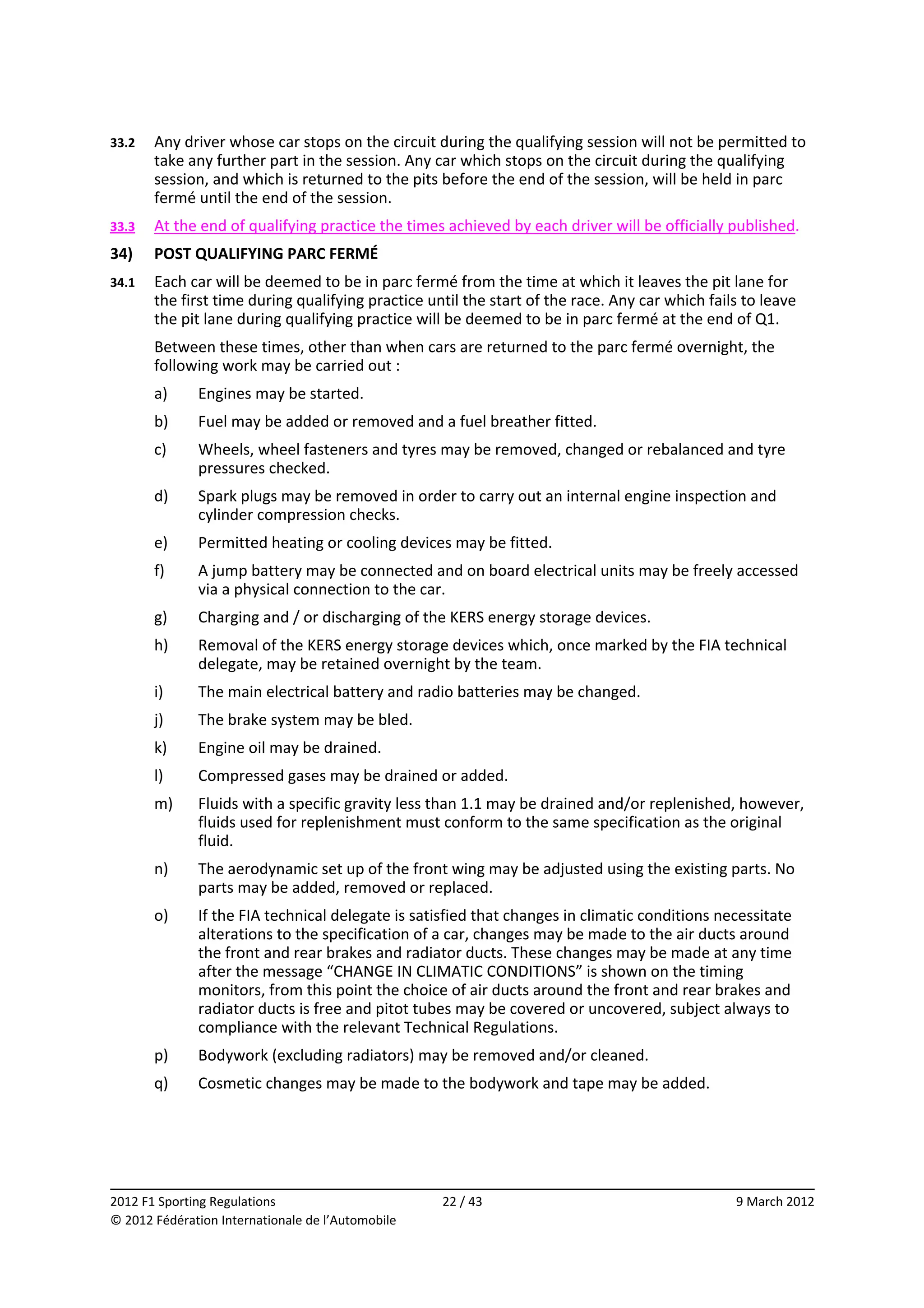 33.2    Any driver whose car stops on the circuit during the qualifying session will not be permitted to 
        take any further part in the session. Any car which stops on the circuit during the qualifying 
        session, and which is returned to the pits before the end of the session, will be held in parc 
        fermé until the end of the session. 
33.3    At the end of qualifying practice the times achieved by each driver will be officially published. 
34)     POST QUALIFYING PARC FERMÉ 
34.1    Each car will be deemed to be in parc fermé from the time at which it leaves the pit lane for 
        the first time during qualifying practice until the start of the race. Any car which fails to leave 
        the pit lane during qualifying practice will be deemed to be in parc fermé at the end of Q1. 
        Between these times, other than when cars are returned to the parc fermé overnight, the 
        following work may be carried out : 
        a)    Engines may be started. 
        b)    Fuel may be added or removed and a fuel breather fitted. 
        c)    Wheels, wheel fasteners and tyres may be removed, changed or rebalanced and tyre 
              pressures checked. 
        d)    Spark plugs may be removed in order to carry out an internal engine inspection and 
              cylinder compression checks. 
        e)    Permitted heating or cooling devices may be fitted. 
        f)    A jump battery may be connected and on board electrical units may be freely accessed 
              via a physical connection to the car. 
        g)    Charging and / or discharging of the KERS energy storage devices. 
        h)    Removal of the KERS energy storage devices which, once marked by the FIA technical 
              delegate, may be retained overnight by the team. 
        i)    The main electrical battery and radio batteries may be changed. 
        j)    The brake system may be bled. 
        k)    Engine oil may be drained. 
        l)    Compressed gases may be drained or added. 
        m)    Fluids with a specific gravity less than 1.1 may be drained and/or replenished, however, 
              fluids used for replenishment must conform to the same specification as the original 
              fluid. 
        n)    The aerodynamic set up of the front wing may be adjusted using the existing parts. No 
              parts may be added, removed or replaced. 
        o)    If the FIA technical delegate is satisfied that changes in climatic conditions necessitate 
              alterations to the specification of a car, changes may be made to the air ducts around 
              the front and rear brakes and radiator ducts. These changes may be made at any time 
              after the message “CHANGE IN CLIMATIC CONDITIONS” is shown on the timing 
              monitors, from this point the choice of air ducts around the front and rear brakes and 
              radiator ducts is free and pitot tubes may be covered or uncovered, subject always to 
              compliance with the relevant Technical Regulations. 
        p)    Bodywork (excluding radiators) may be removed and/or cleaned. 
        q)    Cosmetic changes may be made to the bodywork and tape may be added. 




                                                                                                               
2012 F1 Sporting Regulations                        22 / 43                                       9 March 2012 
© 2012 Fédération Internationale de l’Automobile 
 