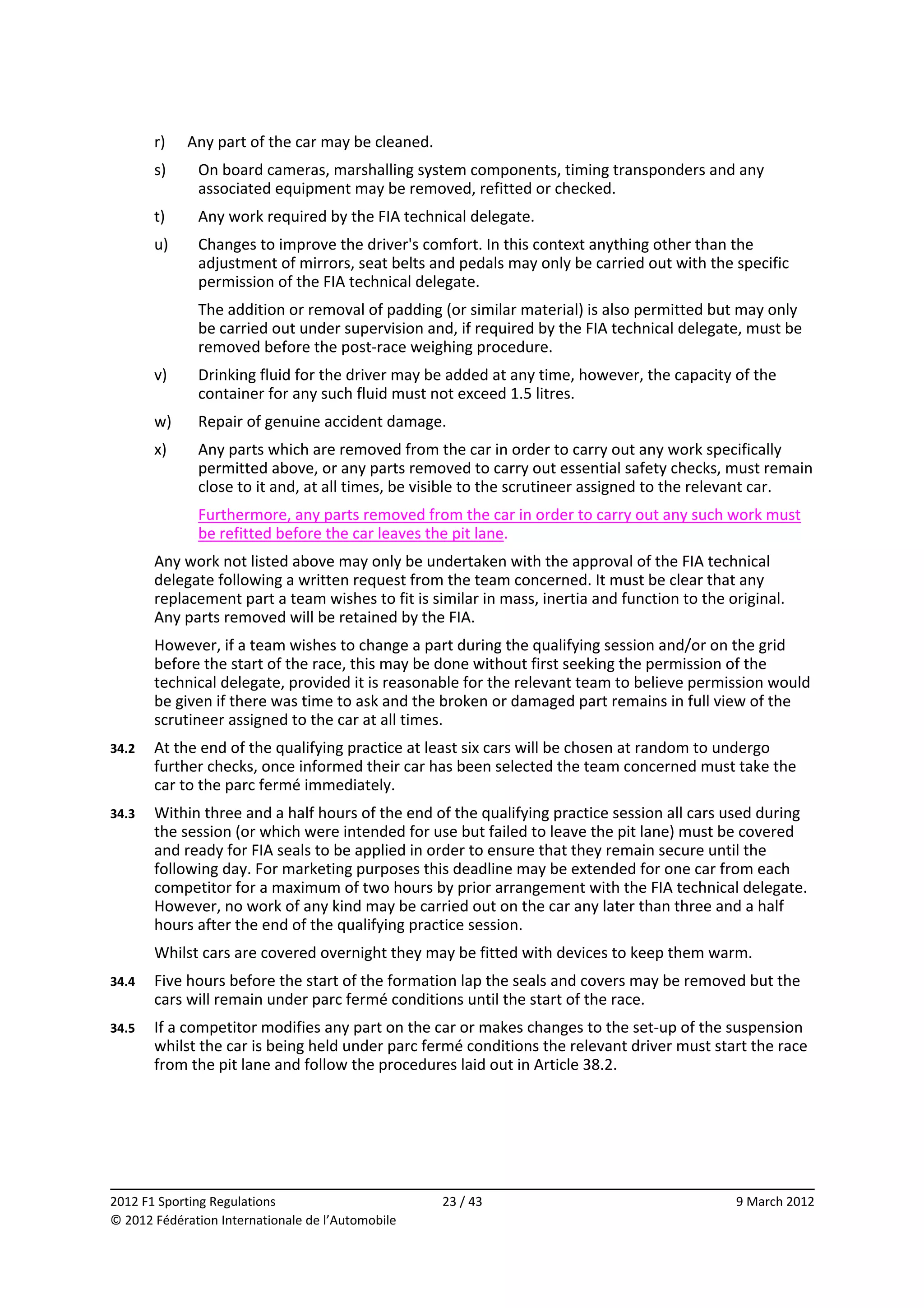         r)    Any part of the car may be cleaned. 
        s)     On board cameras, marshalling system components, timing transponders and any 
               associated equipment may be removed, refitted or checked. 
        t)     Any work required by the FIA technical delegate. 
        u)     Changes to improve the driver's comfort. In this context anything other than the 
               adjustment of mirrors, seat belts and pedals may only be carried out with the specific 
               permission of the FIA technical delegate. 
               The addition or removal of padding (or similar material) is also permitted but may only 
               be carried out under supervision and, if required by the FIA technical delegate, must be 
               removed before the post‐race weighing procedure. 
        v)     Drinking fluid for the driver may be added at any time, however, the capacity of the 
               container for any such fluid must not exceed 1.5 litres. 
        w)     Repair of genuine accident damage. 
        x)     Any parts which are removed from the car in order to carry out any work specifically 
               permitted above, or any parts removed to carry out essential safety checks, must remain 
               close to it and, at all times, be visible to the scrutineer assigned to the relevant car. 
               Furthermore, any parts removed from the car in order to carry out any such work must 
               be refitted before the car leaves the pit lane. 
        Any work not listed above may only be undertaken with the approval of the FIA technical 
        delegate following a written request from the team concerned. It must be clear that any 
        replacement part a team wishes to fit is similar in mass, inertia and function to the original. 
        Any parts removed will be retained by the FIA. 
        However, if a team wishes to change a part during the qualifying session and/or on the grid 
        before the start of the race, this may be done without first seeking the permission of the 
        technical delegate, provided it is reasonable for the relevant team to believe permission would 
        be given if there was time to ask and the broken or damaged part remains in full view of the 
        scrutineer assigned to the car at all times. 
34.2    At the end of the qualifying practice at least six cars will be chosen at random to undergo 
        further checks, once informed their car has been selected the team concerned must take the 
        car to the parc fermé immediately. 
34.3    Within three and a half hours of the end of the qualifying practice session all cars used during 
        the session (or which were intended for use but failed to leave the pit lane) must be covered 
        and ready for FIA seals to be applied in order to ensure that they remain secure until the 
        following day. For marketing purposes this deadline may be extended for one car from each 
        competitor for a maximum of two hours by prior arrangement with the FIA technical delegate. 
        However, no work of any kind may be carried out on the car any later than three and a half 
        hours after the end of the qualifying practice session. 
        Whilst cars are covered overnight they may be fitted with devices to keep them warm. 
34.4    Five hours before the start of the formation lap the seals and covers may be removed but the 
        cars will remain under parc fermé conditions until the start of the race. 
34.5    If a competitor modifies any part on the car or makes changes to the set‐up of the suspension 
        whilst the car is being held under parc fermé conditions the relevant driver must start the race 
        from the pit lane and follow the procedures laid out in Article 38.2. 




                                                                                                             
2012 F1 Sporting Regulations                         23 / 43                                    9 March 2012 
© 2012 Fédération Internationale de l’Automobile 
 