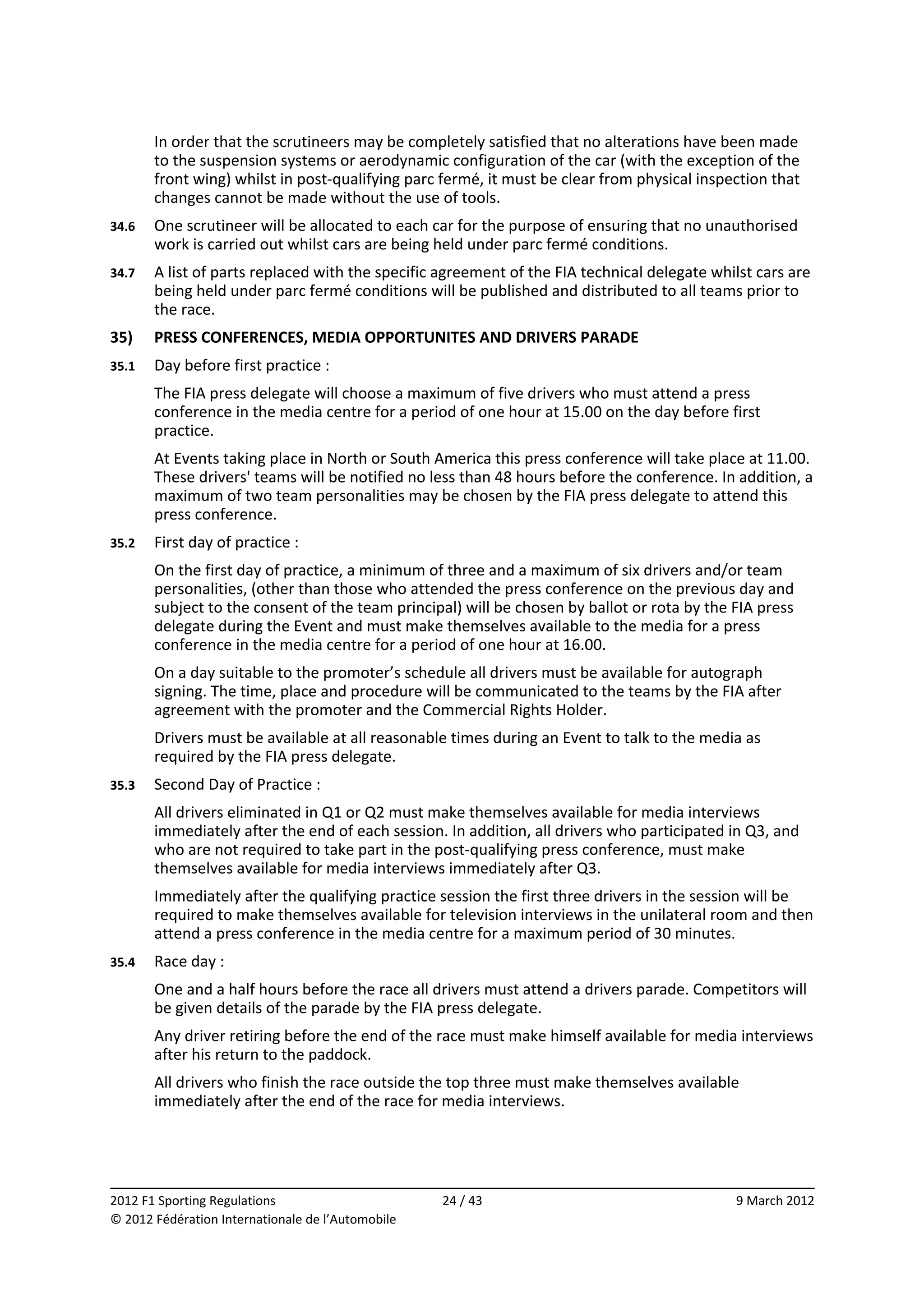         In order that the scrutineers may be completely satisfied that no alterations have been made 
        to the suspension systems or aerodynamic configuration of the car (with the exception of the 
        front wing) whilst in post‐qualifying parc fermé, it must be clear from physical inspection that 
        changes cannot be made without the use of tools. 
34.6    One scrutineer will be allocated to each car for the purpose of ensuring that no unauthorised 
        work is carried out whilst cars are being held under parc fermé conditions. 
34.7    A list of parts replaced with the specific agreement of the FIA technical delegate whilst cars are 
        being held under parc fermé conditions will be published and distributed to all teams prior to 
        the race. 
35)     PRESS CONFERENCES, MEDIA OPPORTUNITES AND DRIVERS PARADE 
35.1    Day before first practice : 
        The FIA press delegate will choose a maximum of five drivers who must attend a press 
        conference in the media centre for a period of one hour at 15.00 on the day before first 
        practice. 
        At Events taking place in North or South America this press conference will take place at 11.00. 
        These drivers' teams will be notified no less than 48 hours before the conference. In addition, a 
        maximum of two team personalities may be chosen by the FIA press delegate to attend this 
        press conference. 
35.2    First day of practice : 
        On the first day of practice, a minimum of three and a maximum of six drivers and/or team 
        personalities, (other than those who attended the press conference on the previous day and 
        subject to the consent of the team principal) will be chosen by ballot or rota by the FIA press 
        delegate during the Event and must make themselves available to the media for a press 
        conference in the media centre for a period of one hour at 16.00. 
        On a day suitable to the promoter’s schedule all drivers must be available for autograph 
        signing. The time, place and procedure will be communicated to the teams by the FIA after 
        agreement with the promoter and the Commercial Rights Holder. 
        Drivers must be available at all reasonable times during an Event to talk to the media as 
        required by the FIA press delegate. 
35.3    Second Day of Practice : 
        All drivers eliminated in Q1 or Q2 must make themselves available for media interviews 
        immediately after the end of each session. In addition, all drivers who participated in Q3, and 
        who are not required to take part in the post‐qualifying press conference, must make 
        themselves available for media interviews immediately after Q3. 
        Immediately after the qualifying practice session the first three drivers in the session will be 
        required to make themselves available for television interviews in the unilateral room and then 
        attend a press conference in the media centre for a maximum period of 30 minutes. 
35.4    Race day : 
        One and a half hours before the race all drivers must attend a drivers parade. Competitors will 
        be given details of the parade by the FIA press delegate. 
        Any driver retiring before the end of the race must make himself available for media interviews 
        after his return to the paddock. 
        All drivers who finish the race outside the top three must make themselves available 
        immediately after the end of the race for media interviews. 



                                                                                                            
2012 F1 Sporting Regulations                        24 / 43                                    9 March 2012 
© 2012 Fédération Internationale de l’Automobile 
 