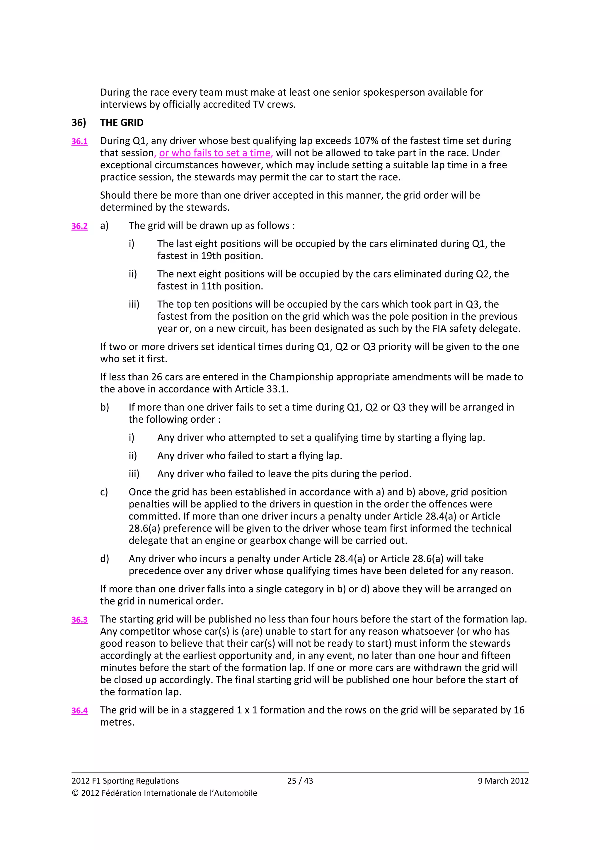         During the race every team must make at least one senior spokesperson available for 
            interviews by officially accredited TV crews. 
    36)     THE GRID 
    36.1    During Q1, any driver whose best qualifying lap exceeds 107% of the fastest time set during 
            that session, or who fails to set a time, will not be allowed to take part in the race. Under 
            exceptional circumstances however, which may include setting a suitable lap time in a free 
            practice session, the stewards may permit the car to start the race. 
            Should there be more than one driver accepted in this manner, the grid order will be 
            determined by the stewards. 
    36.2    a)    The grid will be drawn up as follows : 
                  i)      The last eight positions will be occupied by the cars eliminated during Q1, the 
                          fastest in 19th position. 
                  ii)     The next eight positions will be occupied by the cars eliminated during Q2, the 
                          fastest in 11th position. 
                  iii)    The top ten positions will be occupied by the cars which took part in Q3, the 
                          fastest from the position on the grid which was the pole position in the previous 
                          year or, on a new circuit, has been designated as such by the FIA safety delegate. 
            If two or more drivers set identical times during Q1, Q2 or Q3 priority will be given to the one 
            who set it first. 
            If less than 26 cars are entered in the Championship appropriate amendments will be made to 
            the above in accordance with Article 33.1. 
            b)    If more than one driver fails to set a time during Q1, Q2 or Q3 they will be arranged in 
                  the following order : 
                  i)      Any driver who attempted to set a qualifying time by starting a flying lap. 
                  ii)     Any driver who failed to start a flying lap. 
                  iii)    Any driver who failed to leave the pits during the period. 
            c)    Once the grid has been established in accordance with a) and b) above, grid position 
                  penalties will be applied to the drivers in question in the order the offences were 
                  committed. If more than one driver incurs a penalty under Article 28.4(a) or Article 
                  28.6(a) preference will be given to the driver whose team first informed the technical 
                  delegate that an engine or gearbox change will be carried out. 
            d)    Any driver who incurs a penalty under Article 28.4(a) or Article 28.6(a) will take 
                  precedence over any driver whose qualifying times have been deleted for any reason. 
            If more than one driver falls into a single category in b) or d) above they will be arranged on 
            the grid in numerical order. 
    36.3    The starting grid will be published no less than four hours before the start of the formation lap. 
            Any competitor whose car(s) is (are) unable to start for any reason whatsoever (or who has 
            good reason to believe that their car(s) will not be ready to start) must inform the stewards 
            accordingly at the earliest opportunity and, in any event, no later than one hour and fifteen 
            minutes before the start of the formation lap. If one or more cars are withdrawn the grid will 
            be closed up accordingly. The final starting grid will be published one hour before the start of 
            the formation lap. 
    36.4    The grid will be in a staggered 1 x 1 formation and the rows on the grid will be separated by 16 
            metres. 



                                                                                                                
    2012 F1 Sporting Regulations                         25 / 43                                   9 March 2012 
    © 2012 Fédération Internationale de l’Automobile 
 