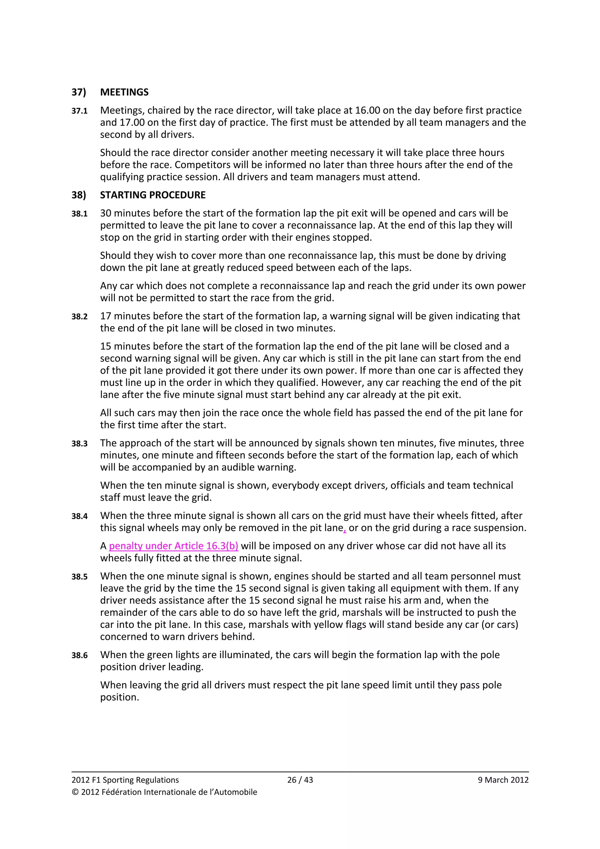 37)     MEETINGS 
37.1    Meetings, chaired by the race director, will take place at 16.00 on the day before first practice 
        and 17.00 on the first day of practice. The first must be attended by all team managers and the 
        second by all drivers. 
        Should the race director consider another meeting necessary it will take place three hours 
        before the race. Competitors will be informed no later than three hours after the end of the 
        qualifying practice session. All drivers and team managers must attend. 
38)     STARTING PROCEDURE 
38.1    30 minutes before the start of the formation lap the pit exit will be opened and cars will be 
        permitted to leave the pit lane to cover a reconnaissance lap. At the end of this lap they will 
        stop on the grid in starting order with their engines stopped. 
        Should they wish to cover more than one reconnaissance lap, this must be done by driving 
        down the pit lane at greatly reduced speed between each of the laps. 
        Any car which does not complete a reconnaissance lap and reach the grid under its own power 
        will not be permitted to start the race from the grid. 
38.2    17 minutes before the start of the formation lap, a warning signal will be given indicating that 
        the end of the pit lane will be closed in two minutes. 
        15 minutes before the start of the formation lap the end of the pit lane will be closed and a 
        second warning signal will be given. Any car which is still in the pit lane can start from the end 
        of the pit lane provided it got there under its own power. If more than one car is affected they 
        must line up in the order in which they qualified. However, any car reaching the end of the pit 
        lane after the five minute signal must start behind any car already at the pit exit. 
        All such cars may then join the race once the whole field has passed the end of the pit lane for 
        the first time after the start. 
38.3    The approach of the start will be announced by signals shown ten minutes, five minutes, three 
        minutes, one minute and fifteen seconds before the start of the formation lap, each of which 
        will be accompanied by an audible warning. 
        When the ten minute signal is shown, everybody except drivers, officials and team technical 
        staff must leave the grid. 
38.4    When the three minute signal is shown all cars on the grid must have their wheels fitted, after 
        this signal wheels may only be removed in the pit lane, or on the grid during a race suspension. 
        A penalty under Article 16.3(b) will be imposed on any driver whose car did not have all its 
        wheels fully fitted at the three minute signal. 
38.5    When the one minute signal is shown, engines should be started and all team personnel must 
        leave the grid by the time the 15 second signal is given taking all equipment with them. If any 
        driver needs assistance after the 15 second signal he must raise his arm and, when the 
        remainder of the cars able to do so have left the grid, marshals will be instructed to push the 
        car into the pit lane. In this case, marshals with yellow flags will stand beside any car (or cars) 
        concerned to warn drivers behind. 
38.6    When the green lights are illuminated, the cars will begin the formation lap with the pole 
        position driver leading. 
        When leaving the grid all drivers must respect the pit lane speed limit until they pass pole 
        position. 




                                                                                                              
2012 F1 Sporting Regulations                        26 / 43                                      9 March 2012 
© 2012 Fédération Internationale de l’Automobile 
 