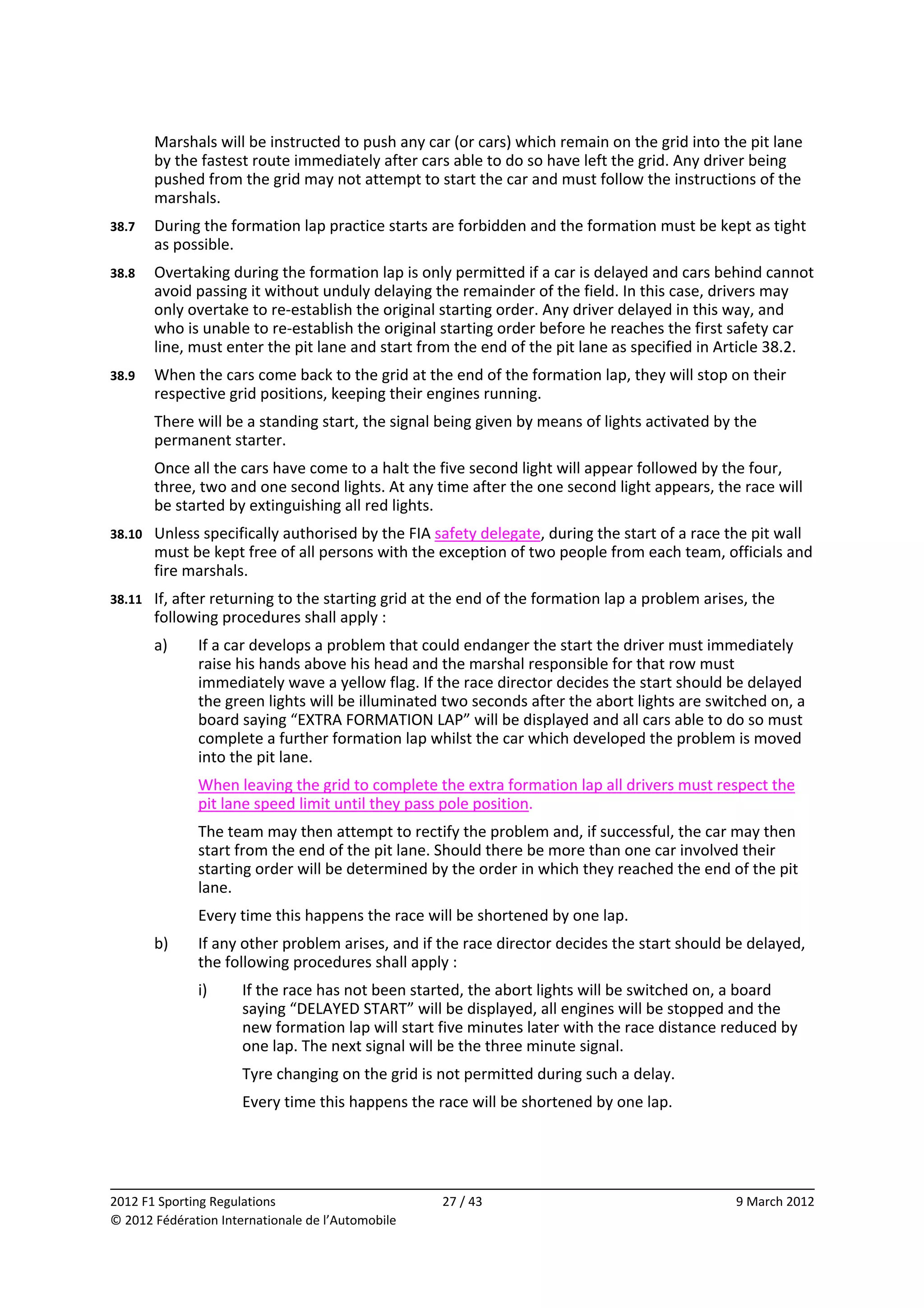          Marshals will be instructed to push any car (or cars) which remain on the grid into the pit lane 
         by the fastest route immediately after cars able to do so have left the grid. Any driver being 
         pushed from the grid may not attempt to start the car and must follow the instructions of the 
         marshals. 
38.7     During the formation lap practice starts are forbidden and the formation must be kept as tight 
         as possible. 
38.8     Overtaking during the formation lap is only permitted if a car is delayed and cars behind cannot 
         avoid passing it without unduly delaying the remainder of the field. In this case, drivers may 
         only overtake to re‐establish the original starting order. Any driver delayed in this way, and 
         who is unable to re‐establish the original starting order before he reaches the first safety car 
         line, must enter the pit lane and start from the end of the pit lane as specified in Article 38.2. 
38.9     When the cars come back to the grid at the end of the formation lap, they will stop on their 
         respective grid positions, keeping their engines running. 
         There will be a standing start, the signal being given by means of lights activated by the 
         permanent starter. 
         Once all the cars have come to a halt the five second light will appear followed by the four, 
         three, two and one second lights. At any time after the one second light appears, the race will 
         be started by extinguishing all red lights. 
38.10    Unless specifically authorised by the FIA safety delegate, during the start of a race the pit wall 
         must be kept free of all persons with the exception of two people from each team, officials and 
         fire marshals. 
38.11    If, after returning to the starting grid at the end of the formation lap a problem arises, the 
         following procedures shall apply : 
         a)    If a car develops a problem that could endanger the start the driver must immediately 
               raise his hands above his head and the marshal responsible for that row must 
               immediately wave a yellow flag. If the race director decides the start should be delayed 
               the green lights will be illuminated two seconds after the abort lights are switched on, a 
               board saying “EXTRA FORMATION LAP” will be displayed and all cars able to do so must 
               complete a further formation lap whilst the car which developed the problem is moved 
               into the pit lane. 
               When leaving the grid to complete the extra formation lap all drivers must respect the 
               pit lane speed limit until they pass pole position. 
               The team may then attempt to rectify the problem and, if successful, the car may then 
               start from the end of the pit lane. Should there be more than one car involved their 
               starting order will be determined by the order in which they reached the end of the pit 
               lane. 
               Every time this happens the race will be shortened by one lap. 
         b)    If any other problem arises, and if the race director decides the start should be delayed, 
               the following procedures shall apply : 
               i)     If the race has not been started, the abort lights will be switched on, a board 
                      saying “DELAYED START” will be displayed, all engines will be stopped and the 
                      new formation lap will start five minutes later with the race distance reduced by 
                      one lap. The next signal will be the three minute signal. 
                      Tyre changing on the grid is not permitted during such a delay. 
                      Every time this happens the race will be shortened by one lap. 



                                                                                                              
2012 F1 Sporting Regulations                        27 / 43                                      9 March 2012 
© 2012 Fédération Internationale de l’Automobile 
 