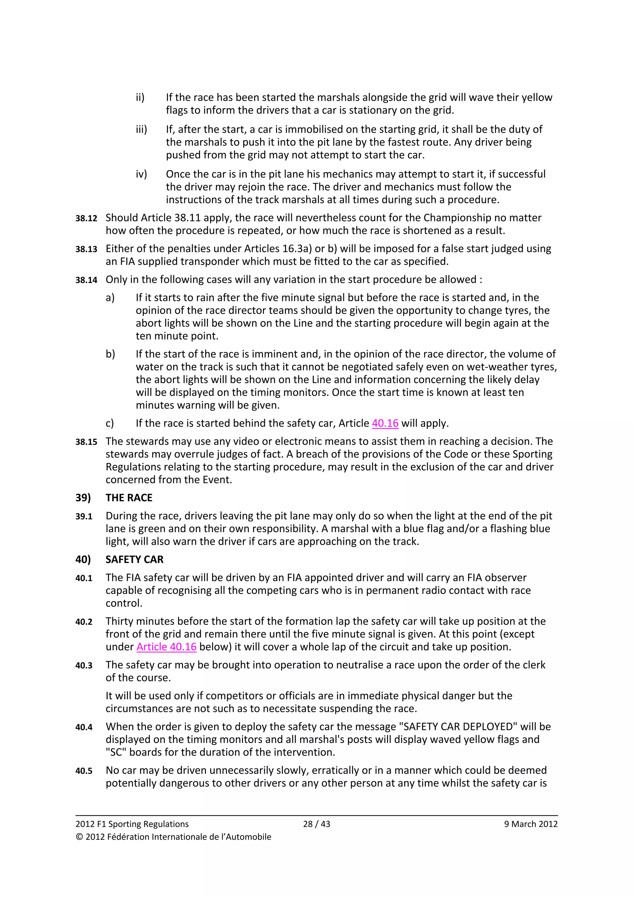                ii)     If the race has been started the marshals alongside the grid will wave their yellow 
                       flags to inform the drivers that a car is stationary on the grid. 
               iii)    If, after the start, a car is immobilised on the starting grid, it shall be the duty of 
                       the marshals to push it into the pit lane by the fastest route. Any driver being 
                       pushed from the grid may not attempt to start the car. 
               iv)     Once the car is in the pit lane his mechanics may attempt to start it, if successful 
                       the driver may rejoin the race. The driver and mechanics must follow the 
                       instructions of the track marshals at all times during such a procedure. 
38.12    Should Article 38.11 apply, the race will nevertheless count for the Championship no matter 
         how often the procedure is repeated, or how much the race is shortened as a result. 
38.13    Either of the penalties under Articles 16.3a) or b) will be imposed for a false start judged using 
         an FIA supplied transponder which must be fitted to the car as specified. 
38.14    Only in the following cases will any variation in the start procedure be allowed : 
         a)    If it starts to rain after the five minute signal but before the race is started and, in the 
               opinion of the race director teams should be given the opportunity to change tyres, the 
               abort lights will be shown on the Line and the starting procedure will begin again at the 
               ten minute point. 
         b)    If the start of the race is imminent and, in the opinion of the race director, the volume of 
               water on the track is such that it cannot be negotiated safely even on wet‐weather tyres, 
               the abort lights will be shown on the Line and information concerning the likely delay 
               will be displayed on the timing monitors. Once the start time is known at least ten 
               minutes warning will be given. 
         c)    If the race is started behind the safety car, Article 40.16 will apply. 
38.15    The stewards may use any video or electronic means to assist them in reaching a decision. The 
         stewards may overrule judges of fact. A breach of the provisions of the Code or these Sporting 
         Regulations relating to the starting procedure, may result in the exclusion of the car and driver 
         concerned from the Event. 
39)      THE RACE 
39.1     During the race, drivers leaving the pit lane may only do so when the light at the end of the pit 
         lane is green and on their own responsibility. A marshal with a blue flag and/or a flashing blue 
         light, will also warn the driver if cars are approaching on the track. 
40)      SAFETY CAR 
40.1     The FIA safety car will be driven by an FIA appointed driver and will carry an FIA observer 
         capable of recognising all the competing cars who is in permanent radio contact with race 
         control. 
40.2     Thirty minutes before the start of the formation lap the safety car will take up position at the 
         front of the grid and remain there until the five minute signal is given. At this point (except 
         under Article 40.16 below) it will cover a whole lap of the circuit and take up position. 
40.3     The safety car may be brought into operation to neutralise a race upon the order of the clerk 
         of the course. 
         It will be used only if competitors or officials are in immediate physical danger but the 
         circumstances are not such as to necessitate suspending the race. 
40.4     When the order is given to deploy the safety car the message "SAFETY CAR DEPLOYED" will be 
         displayed on the timing monitors and all marshal's posts will display waved yellow flags and 
         "SC" boards for the duration of the intervention. 
40.5     No car may be driven unnecessarily slowly, erratically or in a manner which could be deemed 
         potentially dangerous to other drivers or any other person at any time whilst the safety car is 

                                                                                                                  
2012 F1 Sporting Regulations                          28 / 43                                        9 March 2012 
© 2012 Fédération Internationale de l’Automobile 
 