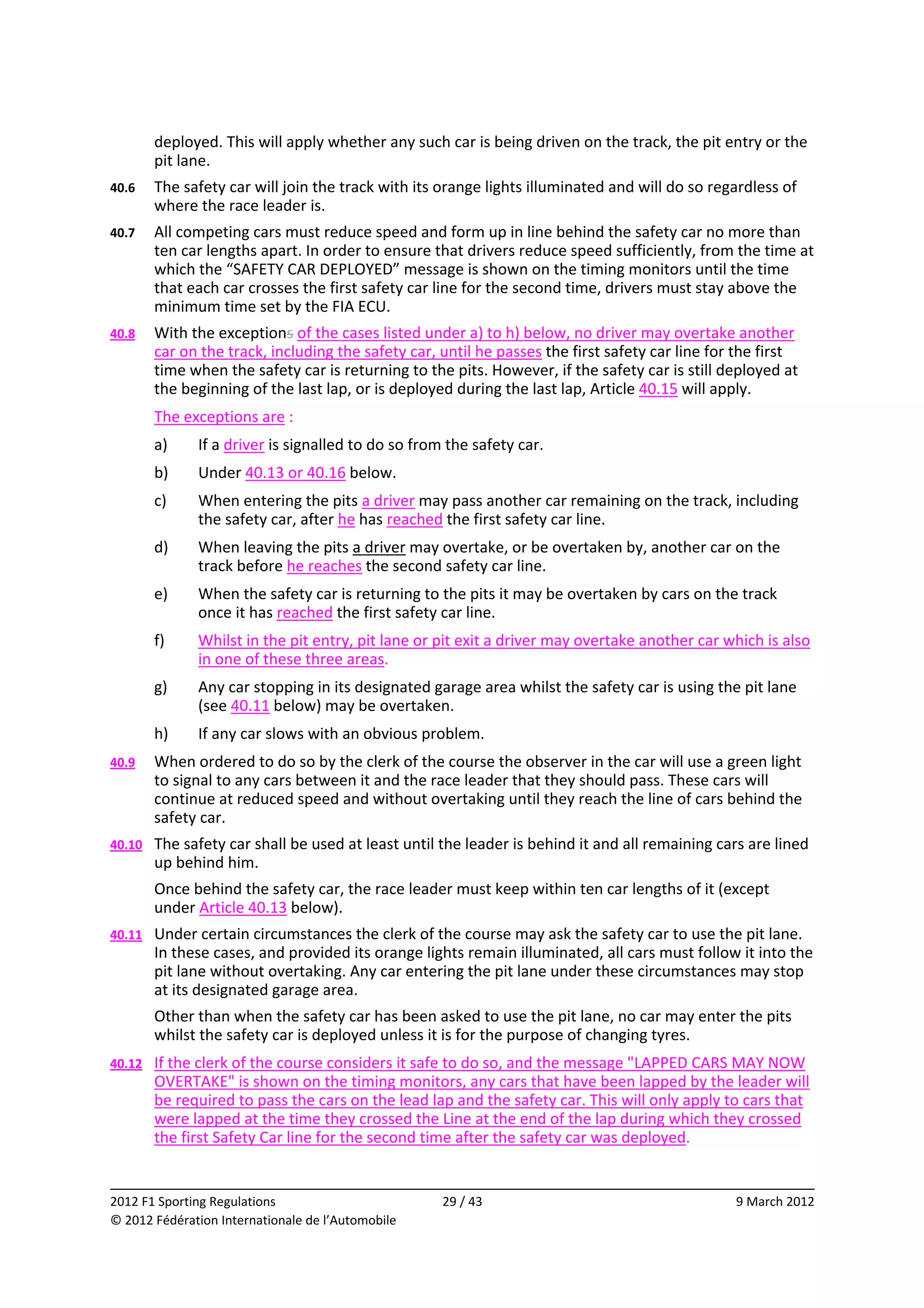 deployed. This will apply whether any such car is being driven on the track, the pit entry or the 
         pit lane. 
40.6     The safety car will join the track with its orange lights illuminated and will do so regardless of 
         where the race leader is. 
40.7     All competing cars must reduce speed and form up in line behind the safety car no more than 
         ten car lengths apart. In order to ensure that drivers reduce speed sufficiently, from the time at 
         which the “SAFETY CAR DEPLOYED” message is shown on the timing monitors until the time 
         that each car crosses the first safety car line for the second time, drivers must stay above the 
         minimum time set by the FIA ECU. 
40.8     With the exceptions of the cases listed under a) to h) below, no driver may overtake another 
         car on the track, including the safety car, until he passes the first safety car line for the first 
         time when the safety car is returning to the pits. However, if the safety car is still deployed at 
         the beginning of the last lap, or is deployed during the last lap, Article 40.15 will apply. 
         The exceptions are : 
         a)    If a driver is signalled to do so from the safety car. 
         b)    Under 40.13 or 40.16 below. 
         c)    When entering the pits a driver may pass another car remaining on the track, including 
               the safety car, after he has reached the first safety car line. 
         d)    When leaving the pits a driver may overtake, or be overtaken by, another car on the 
               track before he reaches the second safety car line. 
         e)    When the safety car is returning to the pits it may be overtaken by cars on the track 
               once it has reached the first safety car line. 
         f)    Whilst in the pit entry, pit lane or pit exit a driver may overtake another car which is also 
               in one of these three areas. 
         g)    Any car stopping in its designated garage area whilst the safety car is using the pit lane 
               (see 40.11 below) may be overtaken. 
         h)    If any car slows with an obvious problem. 
40.9     When ordered to do so by the clerk of the course the observer in the car will use a green light 
         to signal to any cars between it and the race leader that they should pass. These cars will 
         continue at reduced speed and without overtaking until they reach the line of cars behind the 
         safety car. 
40.10    The safety car shall be used at least until the leader is behind it and all remaining cars are lined 
         up behind him. 
         Once behind the safety car, the race leader must keep within ten car lengths of it (except 
         under Article 40.13 below). 
40.11    Under certain circumstances the clerk of the course may ask the safety car to use the pit lane. 
         In these cases, and provided its orange lights remain illuminated, all cars must follow it into the 
         pit lane without overtaking. Any car entering the pit lane under these circumstances may stop 
         at its designated garage area. 
         Other than when the safety car has been asked to use the pit lane, no car may enter the pits 
         whilst the safety car is deployed unless it is for the purpose of changing tyres. 
40.12    If the clerk of the course considers it safe to do so, and the message "LAPPED CARS MAY NOW 
         OVERTAKE" is shown on the timing monitors, any cars that have been lapped by the leader will 
         be required to pass the cars on the lead lap and the safety car. This will only apply to cars that 
         were lapped at the time they crossed the Line at the end of the lap during which they crossed 
         the first Safety Car line for the second time after the safety car was deployed. 

                                                                                                               
2012 F1 Sporting Regulations                         29 / 43                                      9 March 2012 
© 2012 Fédération Internationale de l’Automobile 
 