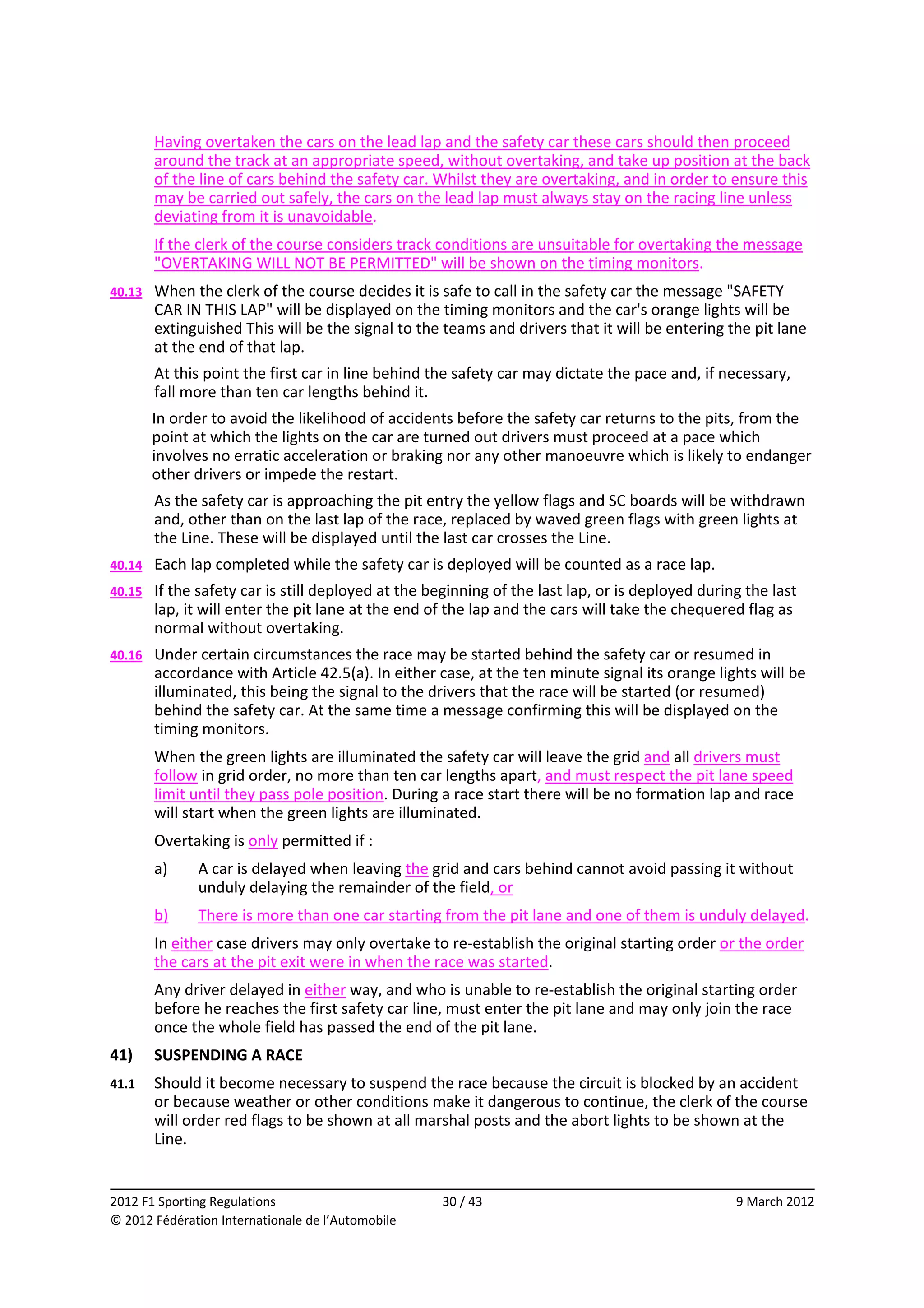          Having overtaken the cars on the lead lap and the safety car these cars should then proceed 
         around the track at an appropriate speed, without overtaking, and take up position at the back 
         of the line of cars behind the safety car. Whilst they are overtaking, and in order to ensure this 
         may be carried out safely, the cars on the lead lap must always stay on the racing line unless 
         deviating from it is unavoidable. 
         If the clerk of the course considers track conditions are unsuitable for overtaking the message 
         "OVERTAKING WILL NOT BE PERMITTED" will be shown on the timing monitors. 
40.13    When the clerk of the course decides it is safe to call in the safety car the message "SAFETY 
         CAR IN THIS LAP" will be displayed on the timing monitors and the car's orange lights will be 
         extinguished This will be the signal to the teams and drivers that it will be entering the pit lane 
         at the end of that lap. 
         At this point the first car in line behind the safety car may dictate the pace and, if necessary, 
         fall more than ten car lengths behind it. 
         In order to avoid the likelihood of accidents before the safety car returns to the pits, from the 
         point at which the lights on the car are turned out drivers must proceed at a pace which 
         involves no erratic acceleration or braking nor any other manoeuvre which is likely to endanger 
         other drivers or impede the restart. 
         As the safety car is approaching the pit entry the yellow flags and SC boards will be withdrawn 
         and, other than on the last lap of the race, replaced by waved green flags with green lights at 
         the Line. These will be displayed until the last car crosses the Line. 
40.14    Each lap completed while the safety car is deployed will be counted as a race lap. 
40.15    If the safety car is still deployed at the beginning of the last lap, or is deployed during the last 
         lap, it will enter the pit lane at the end of the lap and the cars will take the chequered flag as 
         normal without overtaking. 
40.16    Under certain circumstances the race may be started behind the safety car or resumed in 
         accordance with Article 42.5(a). In either case, at the ten minute signal its orange lights will be 
         illuminated, this being the signal to the drivers that the race will be started (or resumed) 
         behind the safety car. At the same time a message confirming this will be displayed on the 
         timing monitors. 
         When the green lights are illuminated the safety car will leave the grid and all drivers must 
         follow in grid order, no more than ten car lengths apart, and must respect the pit lane speed 
         limit until they pass pole position. During a race start there will be no formation lap and race 
         will start when the green lights are illuminated. 
         Overtaking is only permitted if : 
         a)    A car is delayed when leaving the grid and cars behind cannot avoid passing it without 
               unduly delaying the remainder of the field, or 
         b)    There is more than one car starting from the pit lane and one of them is unduly delayed. 
         In either case drivers may only overtake to re‐establish the original starting order or the order 
         the cars at the pit exit were in when the race was started. 
         Any driver delayed in either way, and who is unable to re‐establish the original starting order 
         before he reaches the first safety car line, must enter the pit lane and may only join the race 
         once the whole field has passed the end of the pit lane. 
41)      SUSPENDING A RACE 
41.1     Should it become necessary to suspend the race because the circuit is blocked by an accident 
         or because weather or other conditions make it dangerous to continue, the clerk of the course 
         will order red flags to be shown at all marshal posts and the abort lights to be shown at the 
         Line. 

                                                                                                                
2012 F1 Sporting Regulations                          30 / 43                                      9 March 2012 
© 2012 Fédération Internationale de l’Automobile 
 