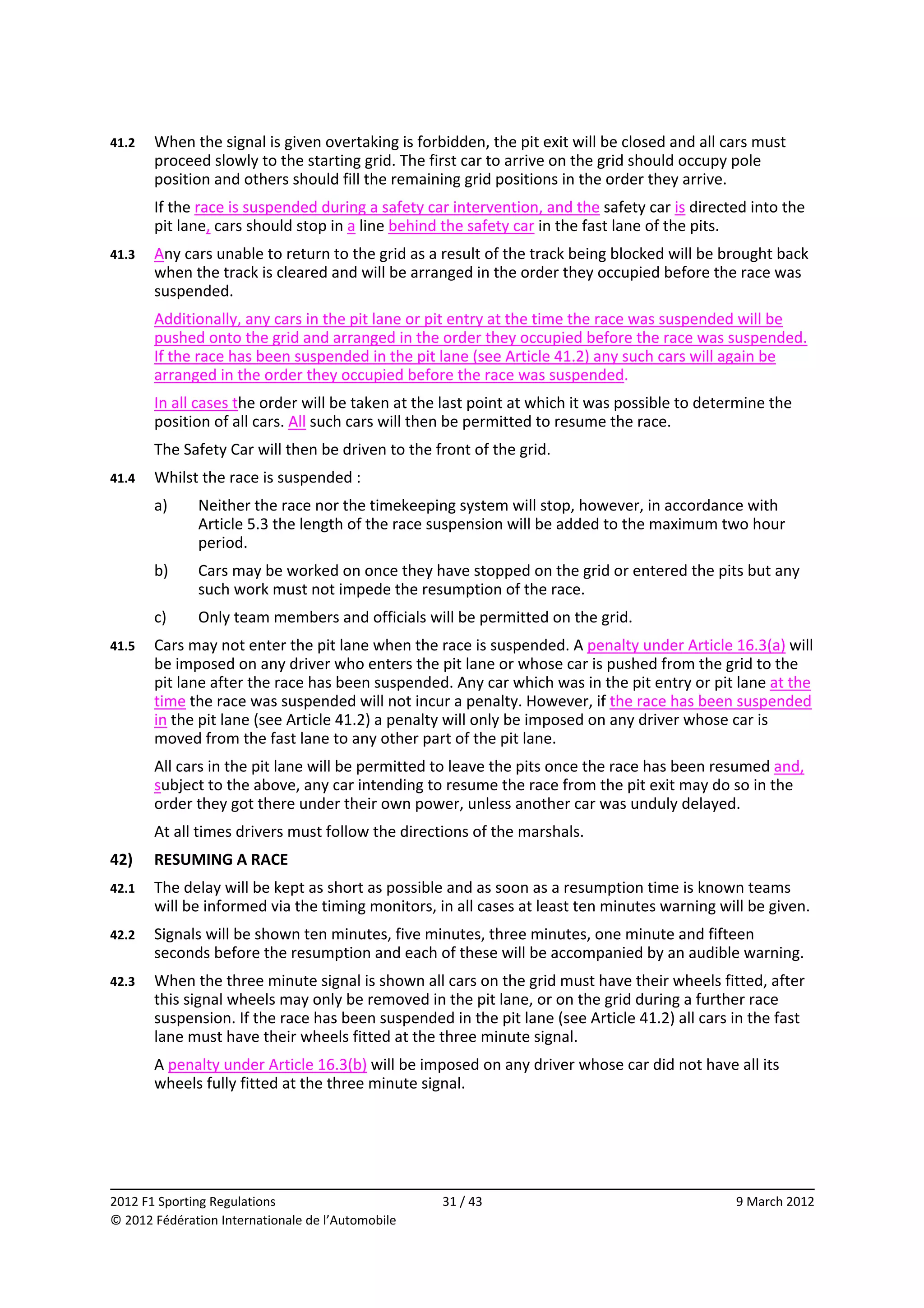 41.2    When the signal is given overtaking is forbidden, the pit exit will be closed and all cars must 
        proceed slowly to the starting grid. The first car to arrive on the grid should occupy pole 
        position and others should fill the remaining grid positions in the order they arrive. 
        If the race is suspended during a safety car intervention, and the safety car is directed into the 
        pit lane, cars should stop in a line behind the safety car in the fast lane of the pits. 
41.3    Any cars unable to return to the grid as a result of the track being blocked will be brought back 
        when the track is cleared and will be arranged in the order they occupied before the race was 
        suspended. 
        Additionally, any cars in the pit lane or pit entry at the time the race was suspended will be 
        pushed onto the grid and arranged in the order they occupied before the race was suspended. 
        If the race has been suspended in the pit lane (see Article 41.2) any such cars will again be 
        arranged in the order they occupied before the race was suspended. 
        In all cases the order will be taken at the last point at which it was possible to determine the 
        position of all cars. All such cars will then be permitted to resume the race. 
        The Safety Car will then be driven to the front of the grid. 
41.4    Whilst the race is suspended : 
        a)    Neither the race nor the timekeeping system will stop, however, in accordance with 
              Article 5.3 the length of the race suspension will be added to the maximum two hour 
              period. 
        b)    Cars may be worked on once they have stopped on the grid or entered the pits but any 
              such work must not impede the resumption of the race. 
        c)    Only team members and officials will be permitted on the grid. 
41.5    Cars may not enter the pit lane when the race is suspended. A penalty under Article 16.3(a) will 
        be imposed on any driver who enters the pit lane or whose car is pushed from the grid to the 
        pit lane after the race has been suspended. Any car which was in the pit entry or pit lane at the 
        time the race was suspended will not incur a penalty. However, if the race has been suspended 
        in the pit lane (see Article 41.2) a penalty will only be imposed on any driver whose car is 
        moved from the fast lane to any other part of the pit lane. 
        All cars in the pit lane will be permitted to leave the pits once the race has been resumed and, 
        subject to the above, any car intending to resume the race from the pit exit may do so in the 
        order they got there under their own power, unless another car was unduly delayed. 
        At all times drivers must follow the directions of the marshals. 
42)     RESUMING A RACE 
42.1    The delay will be kept as short as possible and as soon as a resumption time is known teams 
        will be informed via the timing monitors, in all cases at least ten minutes warning will be given. 
42.2    Signals will be shown ten minutes, five minutes, three minutes, one minute and fifteen 
        seconds before the resumption and each of these will be accompanied by an audible warning. 
42.3    When the three minute signal is shown all cars on the grid must have their wheels fitted, after 
        this signal wheels may only be removed in the pit lane, or on the grid during a further race 
        suspension. If the race has been suspended in the pit lane (see Article 41.2) all cars in the fast 
        lane must have their wheels fitted at the three minute signal. 
        A penalty under Article 16.3(b) will be imposed on any driver whose car did not have all its 
        wheels fully fitted at the three minute signal. 




                                                                                                             
2012 F1 Sporting Regulations                        31 / 43                                     9 March 2012 
© 2012 Fédération Internationale de l’Automobile 
 