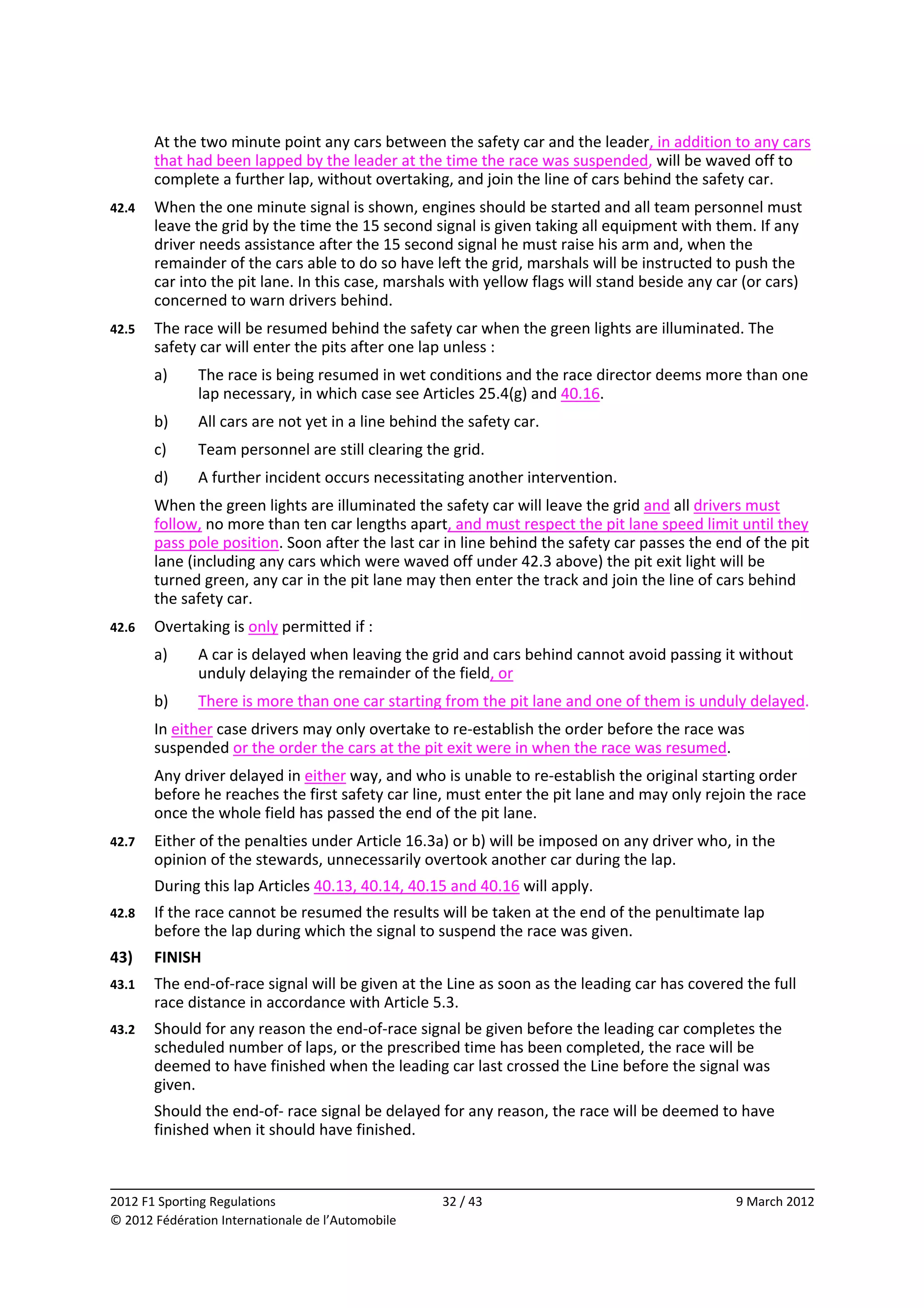         At the two minute point any cars between the safety car and the leader, in addition to any cars 
        that had been lapped by the leader at the time the race was suspended, will be waved off to 
        complete a further lap, without overtaking, and join the line of cars behind the safety car. 
42.4    When the one minute signal is shown, engines should be started and all team personnel must 
        leave the grid by the time the 15 second signal is given taking all equipment with them. If any 
        driver needs assistance after the 15 second signal he must raise his arm and, when the 
        remainder of the cars able to do so have left the grid, marshals will be instructed to push the 
        car into the pit lane. In this case, marshals with yellow flags will stand beside any car (or cars) 
        concerned to warn drivers behind. 
42.5    The race will be resumed behind the safety car when the green lights are illuminated. The 
        safety car will enter the pits after one lap unless : 
        a)    The race is being resumed in wet conditions and the race director deems more than one 
              lap necessary, in which case see Articles 25.4(g) and 40.16. 
        b)    All cars are not yet in a line behind the safety car. 
        c)    Team personnel are still clearing the grid. 
        d)    A further incident occurs necessitating another intervention. 
        When the green lights are illuminated the safety car will leave the grid and all drivers must 
        follow, no more than ten car lengths apart, and must respect the pit lane speed limit until they 
        pass pole position. Soon after the last car in line behind the safety car passes the end of the pit 
        lane (including any cars which were waved off under 42.3 above) the pit exit light will be 
        turned green, any car in the pit lane may then enter the track and join the line of cars behind 
        the safety car. 
42.6    Overtaking is only permitted if : 
        a)    A car is delayed when leaving the grid and cars behind cannot avoid passing it without 
              unduly delaying the remainder of the field, or 
        b)    There is more than one car starting from the pit lane and one of them is unduly delayed. 
        In either case drivers may only overtake to re‐establish the order before the race was 
        suspended or the order the cars at the pit exit were in when the race was resumed. 
        Any driver delayed in either way, and who is unable to re‐establish the original starting order 
        before he reaches the first safety car line, must enter the pit lane and may only rejoin the race 
        once the whole field has passed the end of the pit lane. 
42.7    Either of the penalties under Article 16.3a) or b) will be imposed on any driver who, in the 
        opinion of the stewards, unnecessarily overtook another car during the lap. 
        During this lap Articles 40.13, 40.14, 40.15 and 40.16 will apply. 
42.8    If the race cannot be resumed the results will be taken at the end of the penultimate lap 
        before the lap during which the signal to suspend the race was given. 
43)     FINISH 
43.1    The end‐of‐race signal will be given at the Line as soon as the leading car has covered the full 
        race distance in accordance with Article 5.3. 
43.2    Should for any reason the end‐of‐race signal be given before the leading car completes the 
        scheduled number of laps, or the prescribed time has been completed, the race will be 
        deemed to have finished when the leading car last crossed the Line before the signal was 
        given. 
        Should the end‐of‐ race signal be delayed for any reason, the race will be deemed to have 
        finished when it should have finished. 


                                                                                                              
2012 F1 Sporting Regulations                        32 / 43                                      9 March 2012 
© 2012 Fédération Internationale de l’Automobile 
 