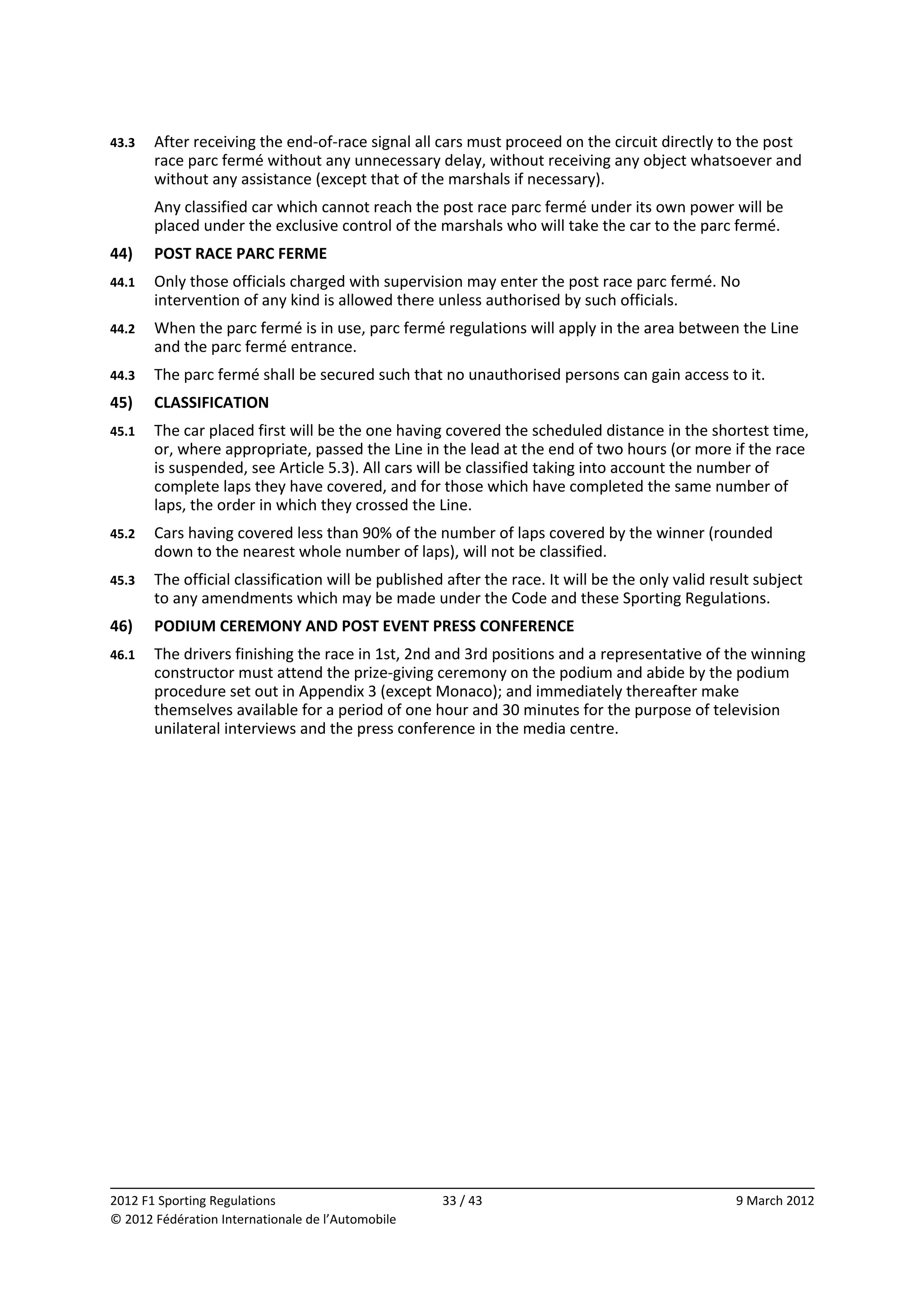 43.3    After receiving the end‐of‐race signal all cars must proceed on the circuit directly to the post 
        race parc fermé without any unnecessary delay, without receiving any object whatsoever and 
        without any assistance (except that of the marshals if necessary). 
        Any classified car which cannot reach the post race parc fermé under its own power will be 
        placed under the exclusive control of the marshals who will take the car to the parc fermé. 
44)     POST RACE PARC FERME 
44.1    Only those officials charged with supervision may enter the post race parc fermé. No 
        intervention of any kind is allowed there unless authorised by such officials. 
44.2    When the parc fermé is in use, parc fermé regulations will apply in the area between the Line 
        and the parc fermé entrance. 
44.3    The parc fermé shall be secured such that no unauthorised persons can gain access to it. 
45)     CLASSIFICATION 
45.1    The car placed first will be the one having covered the scheduled distance in the shortest time, 
        or, where appropriate, passed the Line in the lead at the end of two hours (or more if the race 
        is suspended, see Article 5.3). All cars will be classified taking into account the number of 
        complete laps they have covered, and for those which have completed the same number of 
        laps, the order in which they crossed the Line. 
45.2    Cars having covered less than 90% of the number of laps covered by the winner (rounded 
        down to the nearest whole number of laps), will not be classified. 
45.3    The official classification will be published after the race. It will be the only valid result subject 
        to any amendments which may be made under the Code and these Sporting Regulations. 
46)     PODIUM CEREMONY AND POST EVENT PRESS CONFERENCE 
46.1    The drivers finishing the race in 1st, 2nd and 3rd positions and a representative of the winning 
        constructor must attend the prize‐giving ceremony on the podium and abide by the podium 
        procedure set out in Appendix 3 (except Monaco); and immediately thereafter make 
        themselves available for a period of one hour and 30 minutes for the purpose of television 
        unilateral interviews and the press conference in the media centre. 
 




                                                                                                                
2012 F1 Sporting Regulations                         33 / 43                                       9 March 2012 
© 2012 Fédération Internationale de l’Automobile 
 
