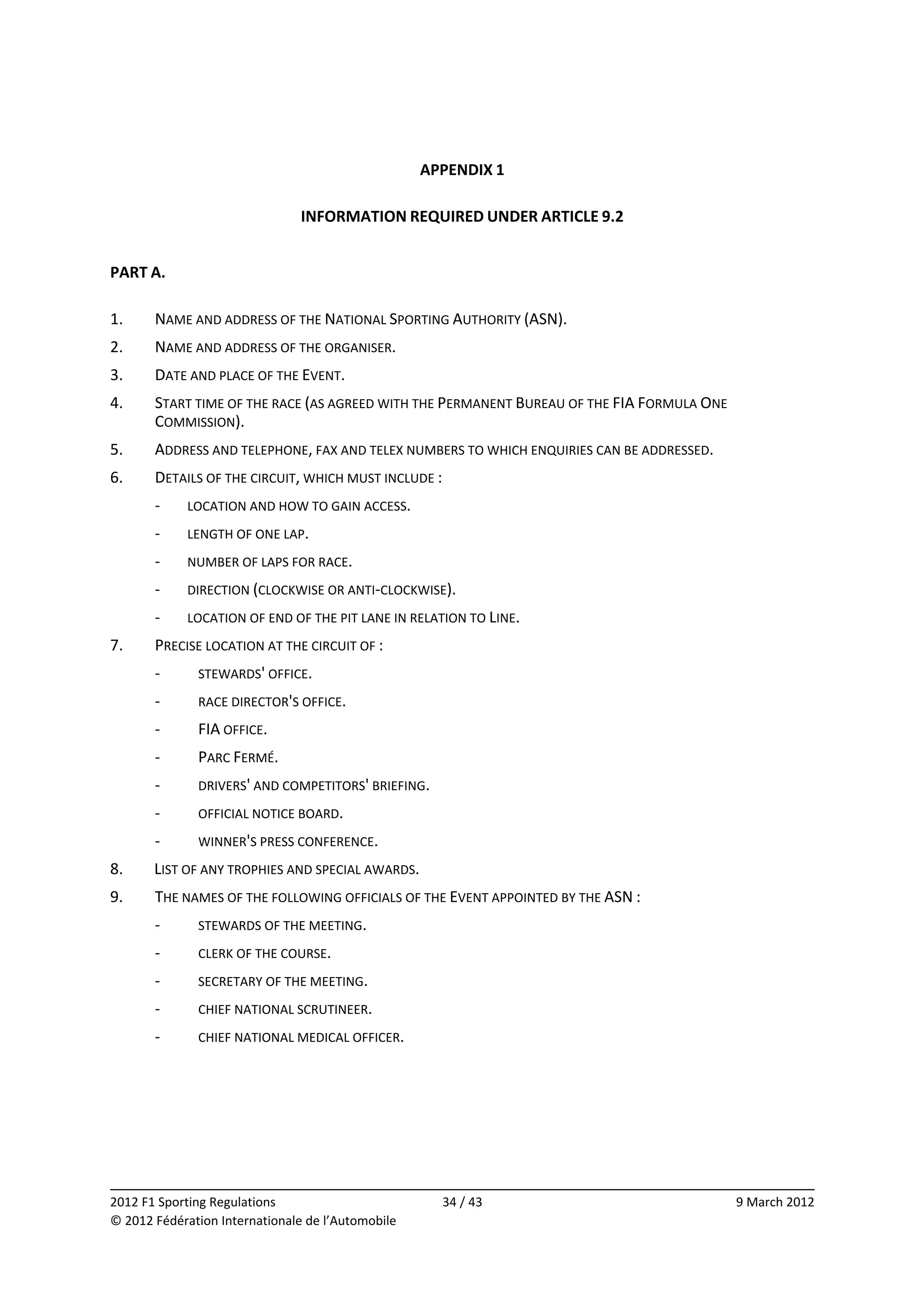  
                                                    APPENDIX 1 
                                                         
                                INFORMATION REQUIRED UNDER ARTICLE 9.2 
 
PART A. 
 
1.     NAME AND ADDRESS OF THE NATIONAL SPORTING AUTHORITY (ASN). 
2.     NAME AND ADDRESS OF THE ORGANISER. 
3.     DATE AND PLACE OF THE EVENT. 
4.     START TIME OF THE RACE (AS AGREED WITH THE PERMANENT BUREAU OF THE FIA FORMULA ONE 
       COMMISSION). 
5.     ADDRESS AND TELEPHONE, FAX AND TELEX NUMBERS TO WHICH ENQUIRIES CAN BE ADDRESSED. 
6.     DETAILS OF THE CIRCUIT, WHICH MUST INCLUDE : 
       ‐     LOCATION AND HOW TO GAIN ACCESS. 
       ‐     LENGTH OF ONE LAP. 
       ‐     NUMBER OF LAPS FOR RACE. 
       ‐     DIRECTION (CLOCKWISE OR ANTI‐CLOCKWISE). 
       ‐     LOCATION OF END OF THE PIT LANE IN RELATION TO LINE. 
7.     PRECISE LOCATION AT THE CIRCUIT OF : 
       ‐      STEWARDS' OFFICE. 
       ‐      RACE DIRECTOR'S OFFICE. 
       ‐      FIA OFFICE. 
       ‐      PARC FERMÉ. 
       ‐      DRIVERS' AND COMPETITORS' BRIEFING. 
       ‐      OFFICIAL NOTICE BOARD. 
       ‐      WINNER'S PRESS CONFERENCE. 
8.     LIST OF ANY TROPHIES AND SPECIAL AWARDS. 
9.     THE NAMES OF THE FOLLOWING OFFICIALS OF THE EVENT APPOINTED BY THE ASN : 
       ‐      STEWARDS OF THE MEETING. 
       ‐      CLERK OF THE COURSE. 
       ‐      SECRETARY OF THE MEETING. 
       ‐      CHIEF NATIONAL SCRUTINEER. 
       ‐      CHIEF NATIONAL MEDICAL OFFICER. 
 




                                                                                                          
2012 F1 Sporting Regulations                          34 / 43                                9 March 2012 
© 2012 Fédération Internationale de l’Automobile 
 