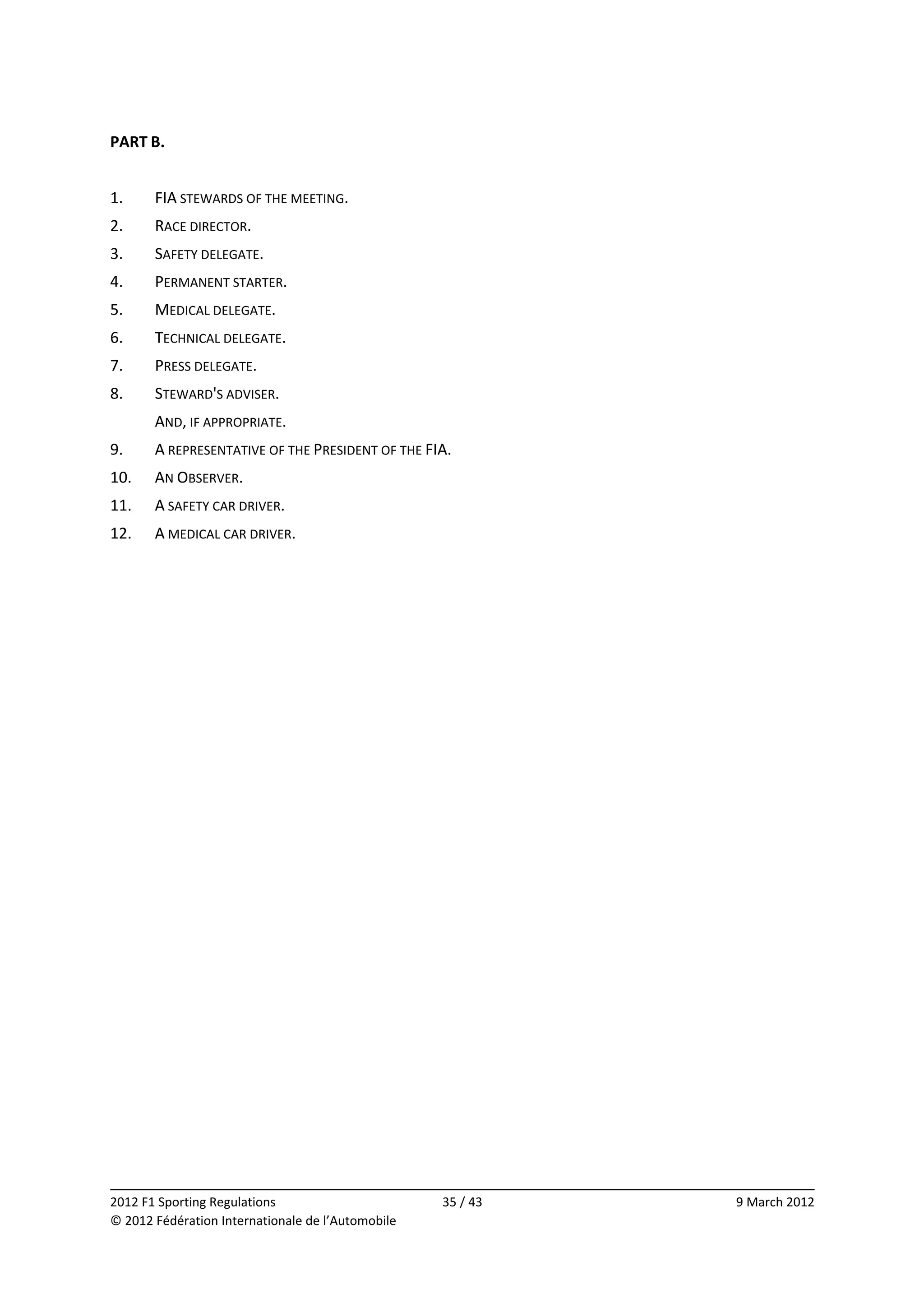 PART B. 
 
1.     FIA STEWARDS OF THE MEETING. 
2.     RACE DIRECTOR. 
3.     SAFETY DELEGATE. 
4.     PERMANENT STARTER. 
5.     MEDICAL DELEGATE. 
6.     TECHNICAL DELEGATE. 
7.     PRESS DELEGATE. 
8.     STEWARD'S ADVISER. 
       AND, IF APPROPRIATE. 
9.     A REPRESENTATIVE OF THE PRESIDENT OF THE FIA. 
10.    AN OBSERVER. 
11.    A SAFETY CAR DRIVER. 
12.    A MEDICAL CAR DRIVER. 
 




                                                                            
2012 F1 Sporting Regulations                        35 / 43    9 March 2012 
© 2012 Fédération Internationale de l’Automobile 
 