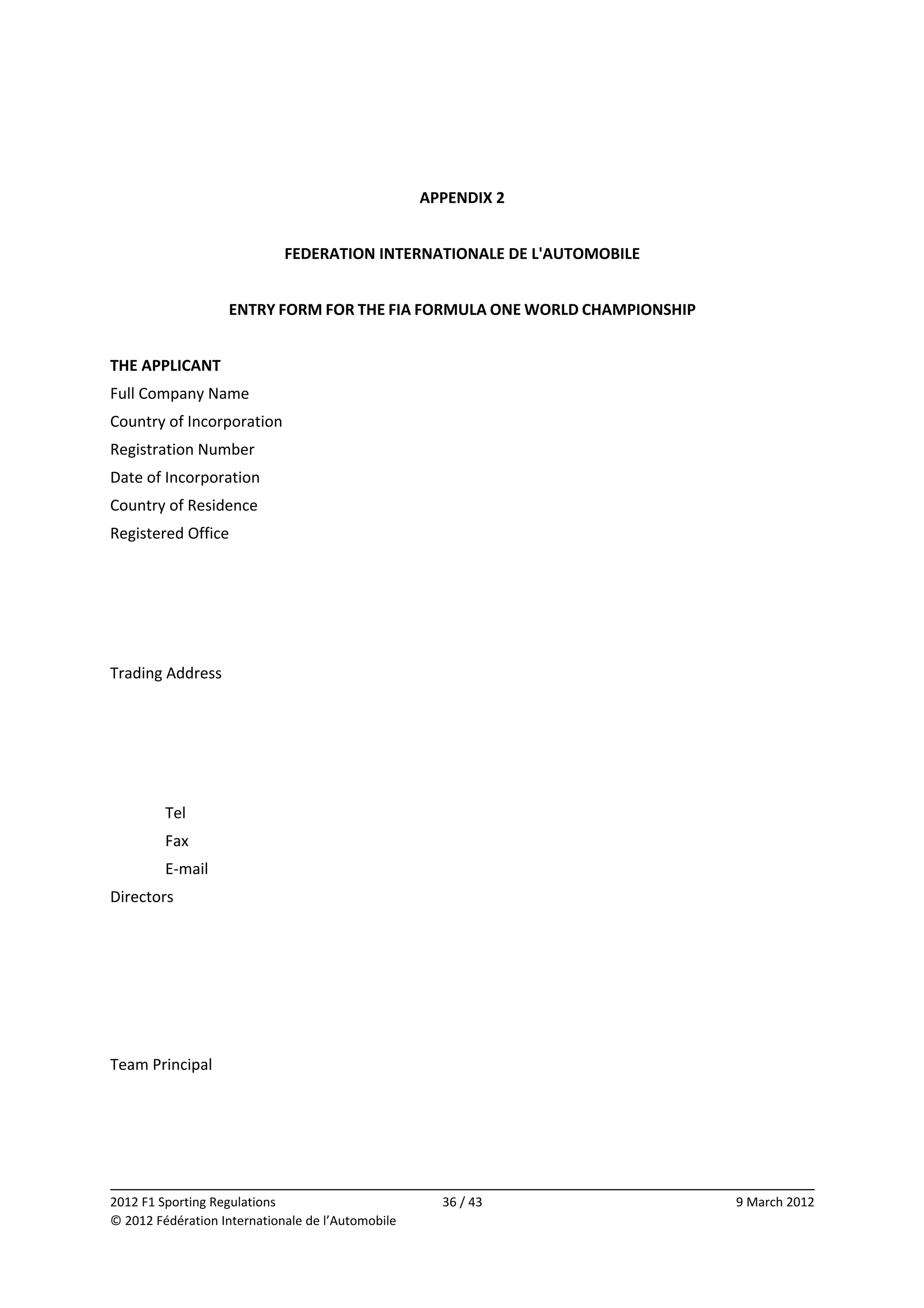  
 
                                                    APPENDIX 2 
 
                             FEDERATION INTERNATIONALE DE L'AUTOMOBILE 
                                                          
                      ENTRY FORM FOR THE FIA FORMULA ONE WORLD CHAMPIONSHIP 
 
THE APPLICANT 
Full Company Name 
Country of Incorporation 
Registration Number 
Date of Incorporation 
Country of Residence 
Registered Office 
                   
                   
                   
                   
Trading Address 
                   
                   
                   
                   
         Tel       
         Fax       
         E‐mail   
Directors 
                   
                   
                   
                   
                   
Team Principal 
                   
                   


                                                                                            
2012 F1 Sporting Regulations                          36 / 43                  9 March 2012 
© 2012 Fédération Internationale de l’Automobile 
 