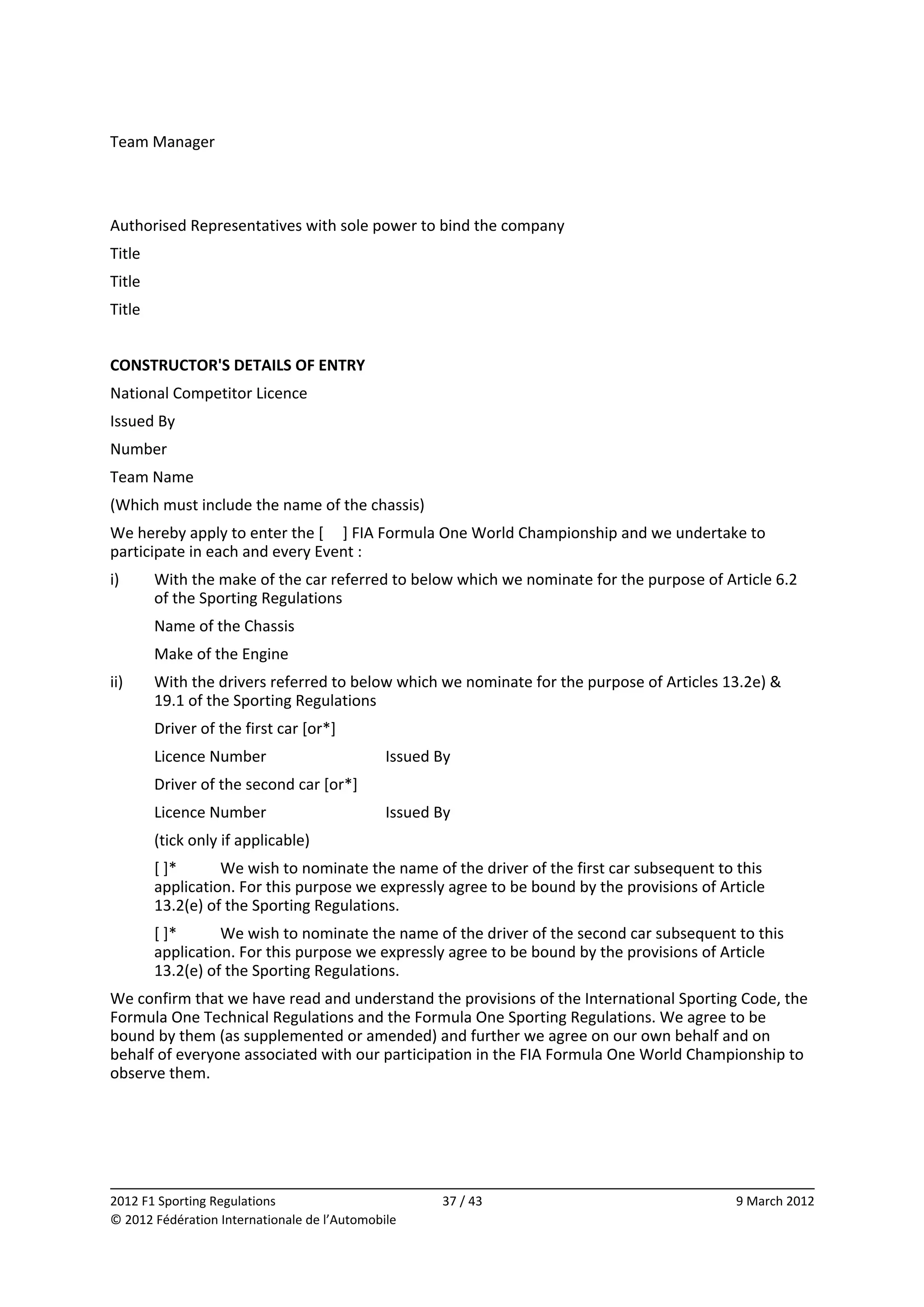 Team Manager 
                    
                    
Authorised Representatives with sole power to bind the company 
Title               
Title               
Title               
 
CONSTRUCTOR'S DETAILS OF ENTRY 
National Competitor Licence 
Issued By           
Number              
Team Name           
(Which must include the name of the chassis) 
We hereby apply to enter the [     ] FIA Formula One World Championship and we undertake to 
participate in each and every Event : 
i)       With the make of the car referred to below which we nominate for the purpose of Article 6.2 
         of the Sporting Regulations 
         Name of the Chassis           
         Make of the Engine            
ii)      With the drivers referred to below which we nominate for the purpose of Articles 13.2e) & 
         19.1 of the Sporting Regulations 
         Driver of the first car [or*]         
         Licence Number                       Issued By           
         Driver of the second car [or*]                
         Licence Number                       Issued By           
         (tick only if applicable) 
         [ ]*      We wish to nominate the name of the driver of the first car subsequent to this 
         application. For this purpose we expressly agree to be bound by the provisions of Article 
         13.2(e) of the Sporting Regulations. 
         [ ]*      We wish to nominate the name of the driver of the second car subsequent to this 
         application. For this purpose we expressly agree to be bound by the provisions of Article 
         13.2(e) of the Sporting Regulations. 
We confirm that we have read and understand the provisions of the International Sporting Code, the 
Formula One Technical Regulations and the Formula One Sporting Regulations. We agree to be 
bound by them (as supplemented or amended) and further we agree on our own behalf and on 
behalf of everyone associated with our participation in the FIA Formula One World Championship to 
observe them. 




                                                                                                           
2012 F1 Sporting Regulations                          37 / 43                                 9 March 2012 
© 2012 Fédération Internationale de l’Automobile 
 