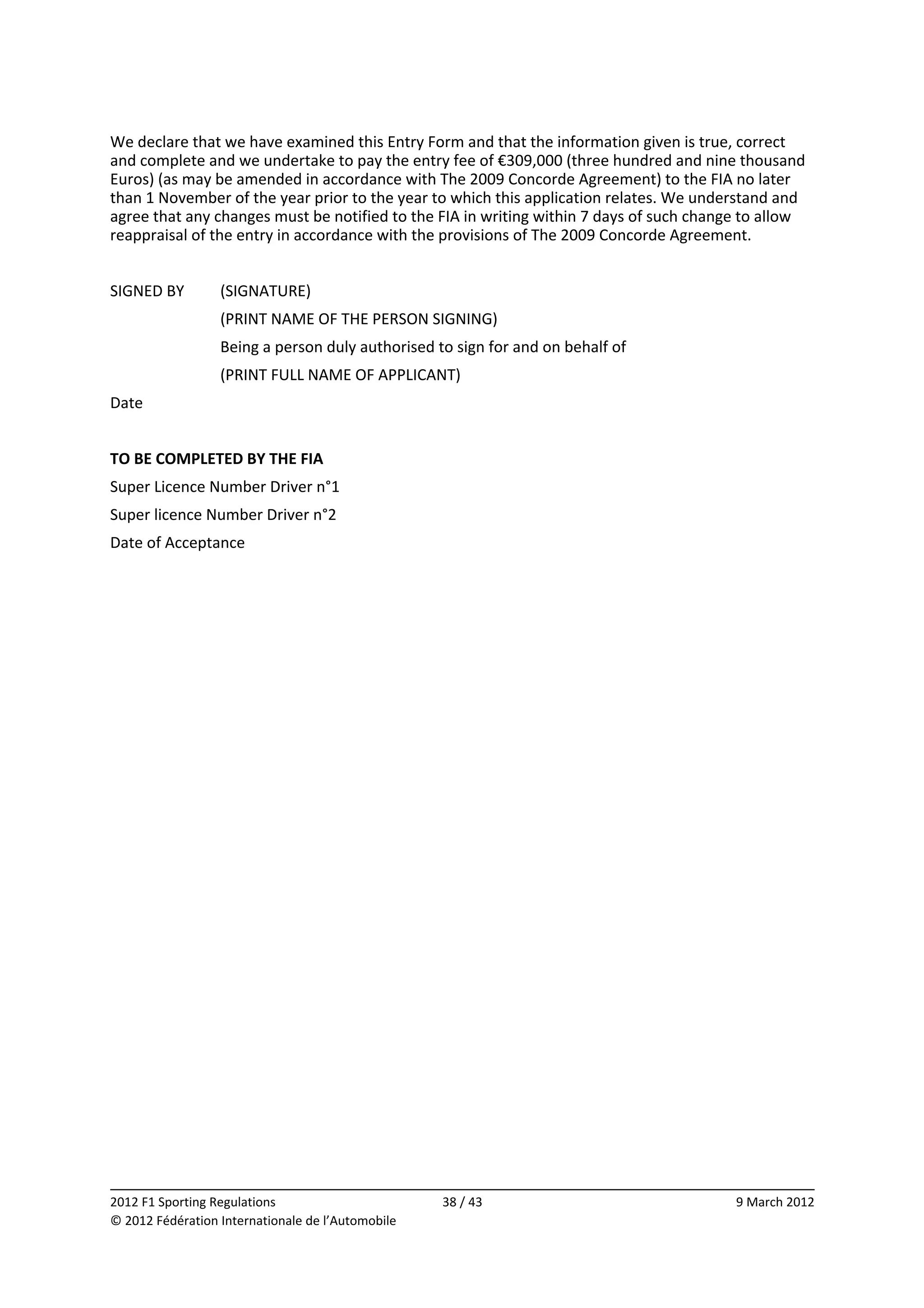 We declare that we have examined this Entry Form and that the information given is true, correct 
and complete and we undertake to pay the entry fee of €309,000 (three hundred and nine thousand 
Euros) (as may be amended in accordance with The 2009 Concorde Agreement) to the FIA no later 
than 1 November of the year prior to the year to which this application relates. We understand and 
agree that any changes must be notified to the FIA in writing within 7 days of such change to allow 
reappraisal of the entry in accordance with the provisions of The 2009 Concorde Agreement. 
 
SIGNED BY         (SIGNATURE) 
                  (PRINT NAME OF THE PERSON SIGNING) 
                  Being a person duly authorised to sign for and on behalf of 
                  (PRINT FULL NAME OF APPLICANT) 
Date               
 
TO BE COMPLETED BY THE FIA 
Super Licence Number Driver n°1                
Super licence Number Driver n°2                
Date of Acceptance                             
 




                                                                                                      
2012 F1 Sporting Regulations                        38 / 43                              9 March 2012 
© 2012 Fédération Internationale de l’Automobile 
 